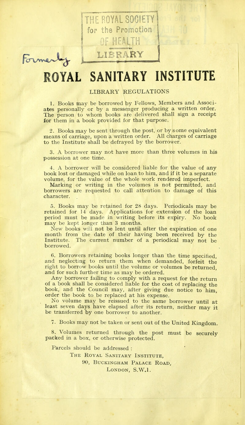 for th8 Promotion 1 OF HEALTH j LIBRARY ] ROYAL SANITARY INSTITUTE LIBRARY REGULATIONS 1. Books may be borrowed by Fellows, Members and Associ- ates personally or by a messenger producing a written order. The person to whom books are delivered shall sign a receipt for them in a book provided for that purpose. 2. Books may be sent through the post, or by some equivalent means of carriage, upon a written order. All charges of carriage to the Institute shall be defrayed by the borrower. 3. A borrower may not have more than three volumes in his possession at one time. 4. A borrower will be considered liable for the value of any book lost or damaged while on loan to him, and if it be a separate volume, for the value of the whole work rendered imperfect. Marking or writing in the volumes is not permitted, and borrowers are requested to call attention to damage of this character. . 5. Books may be retained for 28 days. Periodicals may be retained for 14 days. Applications for extension of the loan period must be made in writing before its expiry. No book may be kept longer than 3 months. New books will not be lent until after the expiration of one month from the date of their having been received by the Institute. The current number of a periodical may not be borrowed. 6. Borrowers retaining books longer than the time specified, and neglecting to return them when demanded, forfeit the right to borrow books until the volume or volumes be returned, and for such further time as may be ordered. Any borrower failing to comply with a request for the return of a book shall be considered liable for the cost of replacing the book, and the Council may, after giving due notice to him, order the book to be replaced at his expense. No volume may be reissued to the same borrower until at least seven days have elapsed after its return, neither may it be transferred by one borrower to another. 7. Books may not be taken or sent out of the United Kingdom. 8. Volumes returned through the post must be securely packed in a box, or otherwise protected. Parcels should be addressed : The Royal Sanitary Institute, 90, Buckingham Palace Road, London, S.W.I.