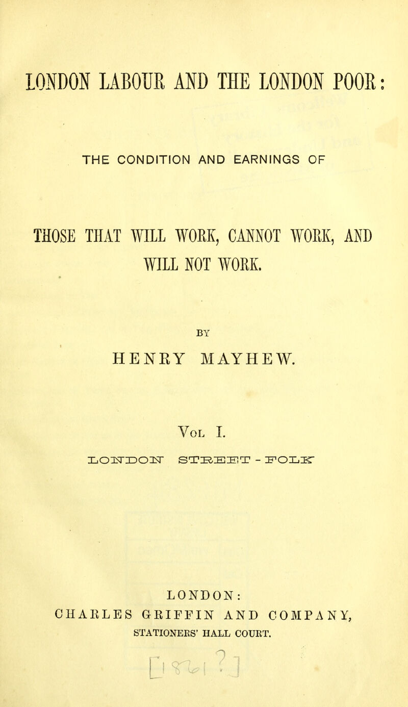 LONDON LABOUR AND THE LONDON POOR: THE CONDITION AND EARNINGS OF THOSE THAT WILL WORK, CANNOT WORK, AND WILL NOT WORK. BY HENKY M AY HEW. Vol I. HOl^T ZDOItT STEEET - FOLIT LONDON: CHARLES GRIFFIN AND COMPANY, STATIONERS' HALL COURT. c