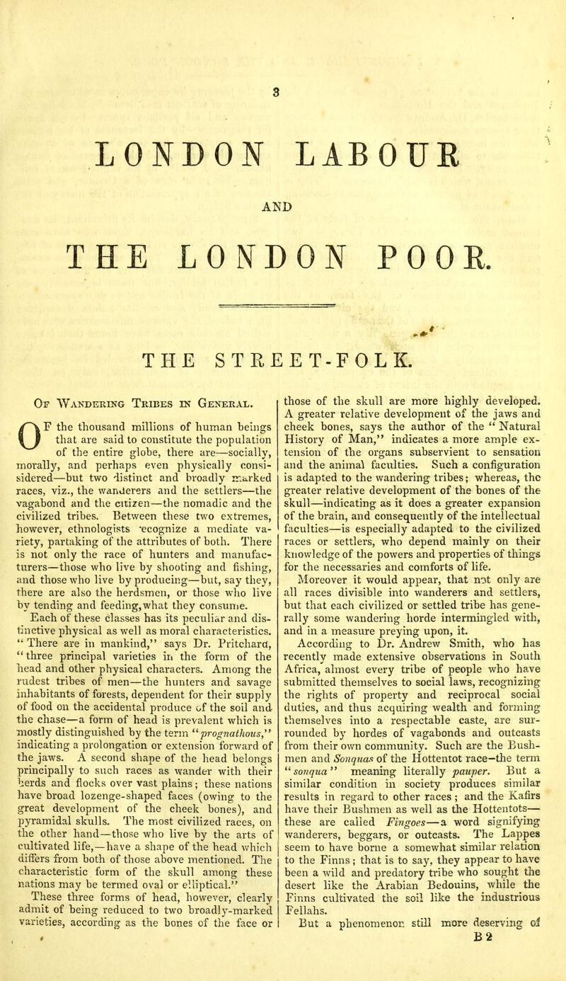 LONDON LAB 0 UE AND THE LONDON POOR. THE STREET-FOLK. Of Wandering Tribes in General. OF the thousand millions of human heings that are said to constitute the population of the entire globe, there are—socially, morally, and perhaps even physically consi- sidered—hut two distinct and broadly marked races, viz., the wanderers and the settlers—the vagabond and the citizen—the nomadic and the civilized tribes. Between these two extremes, however, ethnologists 'ecognize a mediate va- riety, partaking of the attributes of both. There is not only the race of hunters and manufac- turers—those who live by shooting and fishing, and those who live by producing—but, say they, there are also the herdsmen, or those who live by tending and feeding,what they consume. Each of these classes has its peculiar and dis- tinctive physical as well as moral characteristics.  There are in mankind, says Dr. Pritchard, three principal varieties in the form of the head and other physical characters. Among the rudest tribes of men—the hunters and savage inhabitants of forests, dependent for their supply of food on the accidental produce of the soil and the chase—a form of head is prevalent which is mostly distinguished by the term prognathous, indicating a prolongation or extension forward of the jaws. A second shape of the head belongs principally to such races as wander with their herds and flocks over vast plains; these nations have broad lozenge-shaped faces (owing to the great development of the cheek bones), and pyramidal skulls. The most civilized races, on the other hand—those who live by the arts of cultivated life,—have a shape of the head which differs from both of those above mentioned. The characteristic form of the skull among these nations may be termed oval or elliptical. These three forms of head, however, clearly admit of being reduced to two broadly-marked varieties, according as the bones of the face or those of the skull are more highly developed. A greater relative development of the jaws and cheek bones, says the author of the  Natural History of Man, indicates a more ample ex- tension of the organs subservient to sensation and the animal faculties. Such a configuration is adapted to the wandering tribes; whereas, the greater relative development of the bones of the skull—indicating as it does a greater expansion of the brain, and consequently of the intellectual faculties—is especially adapted to the civilized races or settlers, who depend mainly on their knowledge of the powers and properties of things for the necessaries and comforts of life. Moreover it would appear, that not only are all races divisible into wanderers and settlers, but that each civilized or settled tribe has gene- rally some wandering horde intermingled with, and in a measure preying upon, it. According to Dr. Andrew Smith, who has recently made extensive observations in South Africa, almost every tribe of people who have submitted themselves to social laws, recognizing the rights of property and reciprocal social duties, and thus acquiring wealth and forming themselves into a respectable caste, are sur- rounded by hordes of vagabonds and outcasts from their own community. Such are the Bush- men and Sonquas of the Hottentot race-the term  sonqua meaning literally pauper. But a similar condition in society produces similar results in regard to other races ; and the Kafirs have their Bushmen as well as the Hottentots— these are called Fingoes—a word signifying wanderers, beggars, or outcasts. The Lappes seem to have borne a somewhat similar relation to the Finns; that is to say, they appear to have been a wild and predatory tribe who sought the desert like the Arabian Bedouins, while the Finns cultivated the soil like the industrious Fellahs. But a phenomenon still more deserving oi B2