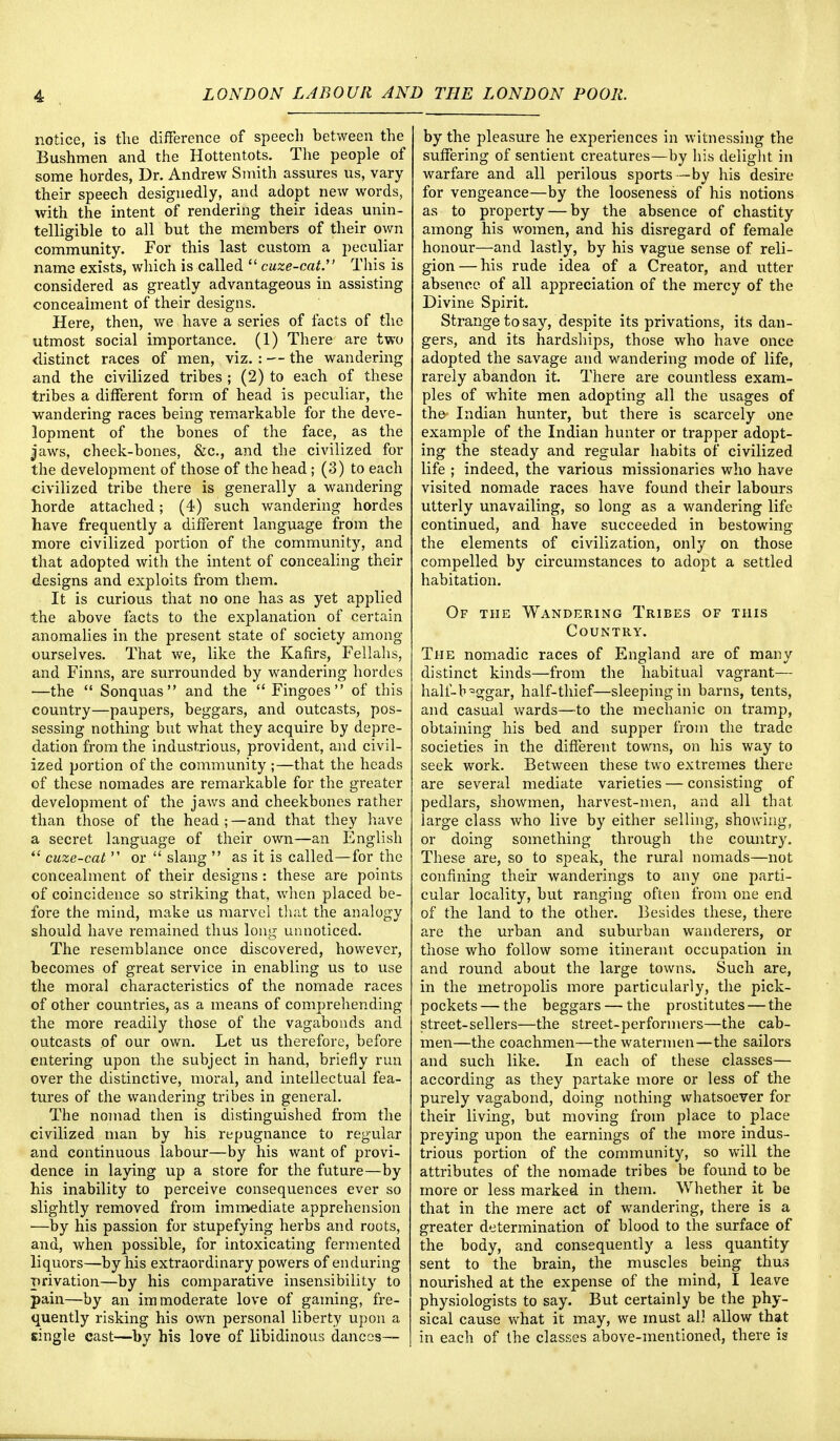 notice, is the difference of speech between the Bushmen and the Hottentots. The people of some hordes, Dr. Andrew Smith assures us, vary their speech designedly, and adopt new words, with the intent of rendering their ideas unin- telligible to all but the members of their own community. For this last custom a peculiar name exists, which is called  cuze-cat. This is considered as greatly advantageous in assisting concealment of their designs. Here, then, we have a series of facts of the utmost social importance. (1) There are two distinct races of men, viz. : — the wandering and the civilized tribes ; (2) to each of these tribes a different form of head is peculiar, the wandering races being remarkable for the deve- lopment of the bones of the face, as the jaws, cheek-bones, &c, and the civilized for the development of those of the head ; (3) to each civilized tribe there is generally a wandering horde attached; (4) such wandering hordes have frequently a different language from the more civilized portion of the community, and that adopted with the intent of concealing their designs and exploits from them. It is curious that no one has as yet applied the above facts to the explanation of certain anomalies in the present state of society among ourselves. That we, like the Kafirs, Fellahs, and Finns, are surrounded by wandering hordes —the  Sonquas and the  Fingoes of this country—paupers, beggars, and outcasts, pos- sessing nothing but what they acquire by depre- dation from the industrious, provident, and civil- ized portion of the community;—that the heads of these nomades are remarkable for the greater development of the jaws and cheekbones rather than those of the head;—and that they have a secret language of their own—an English  cuze-cat  or  slang  as it is called—for the concealment of their designs : these are points of coincidence so striking that, when placed be- fore the mind, make us marvel that the analogy should have remained thus long unnoticed. The resemblance once discovered, however, becomes of great service in enabling us to use the moral characteristics of the nomade races of other countries, as a means of comprehending the more readily those of the vagabonds and outcasts of our own. Let us therefore, before entering upon the subject in hand, briefly run over the distinctive, moral, and intellectual fea- tures of the wandering tribes in general. The nomad then is distinguished from the civilized man by his repugnance to regular and continuous labour—by his want of provi- dence in laying up a store for the future—by his inability to perceive consequences ever so slightly removed from immediate apprehension —by his passion for stupefying herbs and roots, and, when possible, for intoxicating fermented liquors—by his extraordinary powers of enduring privation—by his comparative insensibility to pain—by an immoderate love of gaming, fre- quently risking his own personal liberty upon a single cast—by his love of libidinous dances— by the pleasure he experiences in witnessing the suffering of sentient creatures—by his delight in warfare and all perilous sports —by his desire for vengeance—by the looseness of his notions as to property — by the absence of chastity among his women, and his disregard of female honour—and lastly, by his vague sense of reli- gion— his rude idea of a Creator, and utter absence of all appreciation of the mercy of the Divine Spirit. Strange to say, despite its privations, its dan- gers, and its hardships, those who have once adopted the savage and wandering mode of life, rarely abandon it. There are countless exam- ples of white men adopting all the usages of the- Indian hunter, but there is scarcely one example of the Indian hunter or trapper adopt- ing the steady and regular habits of civilized life ; indeed, the various missionaries who have visited nomade races have found their labours utterly unavailing, so long as a wandering life continued, and have succeeded in bestowing the elements of civilization, only on those compelled by circumstances to adopt a settled habitation. Of the Wandering Tribes of this Country. The nomadic races of England are of many distinct kinds—from the habitual vagrant— hali~b=ggar, half-thief—sleeping in barns, tents, and casual wards—to the mechanic on tramp, obtaining his bed and supper from the trade societies in the different towns, on his way to seek work. Between these two extremes there are several mediate varieties — consisting of pedlars, showmen, harvest-men, and all that large class who live by either selling, showing, or doing something through the country. These are, so to speak, the rural nomads—not confining their wanderings to any one parti- cular locality, but ranging often from one end of the land to the other. Besides these, there are the urban and suburban wanderers, or those who follow some itinerant occupation in and round about the large towns. Such are, in the metropolis more particularly, the pick- pockets — the beggars — the prostitutes — the street-sellers—the street-performers—the cab- men—the coachmen—the watermen—the sailors and such like. In each of these classes— according as they partake more or less of the purely vagabond, doing nothing whatsoever for their living, but moving from place to place preying upon the earnings of the more indus- trious portion of the community, so will the attributes of the nomade tribes be found to be more or less marked in them. Whether it be that in the mere act of wandering, there is a greater determination of blood to the surface of the body, and consequently a less quantity sent to the brain, the muscles being thus nourished at the expense of the mind, I leave physiologists to say. But certainly be the phy- sical cause what it may, we must all allow that in each of the classes above-mentioned, there is