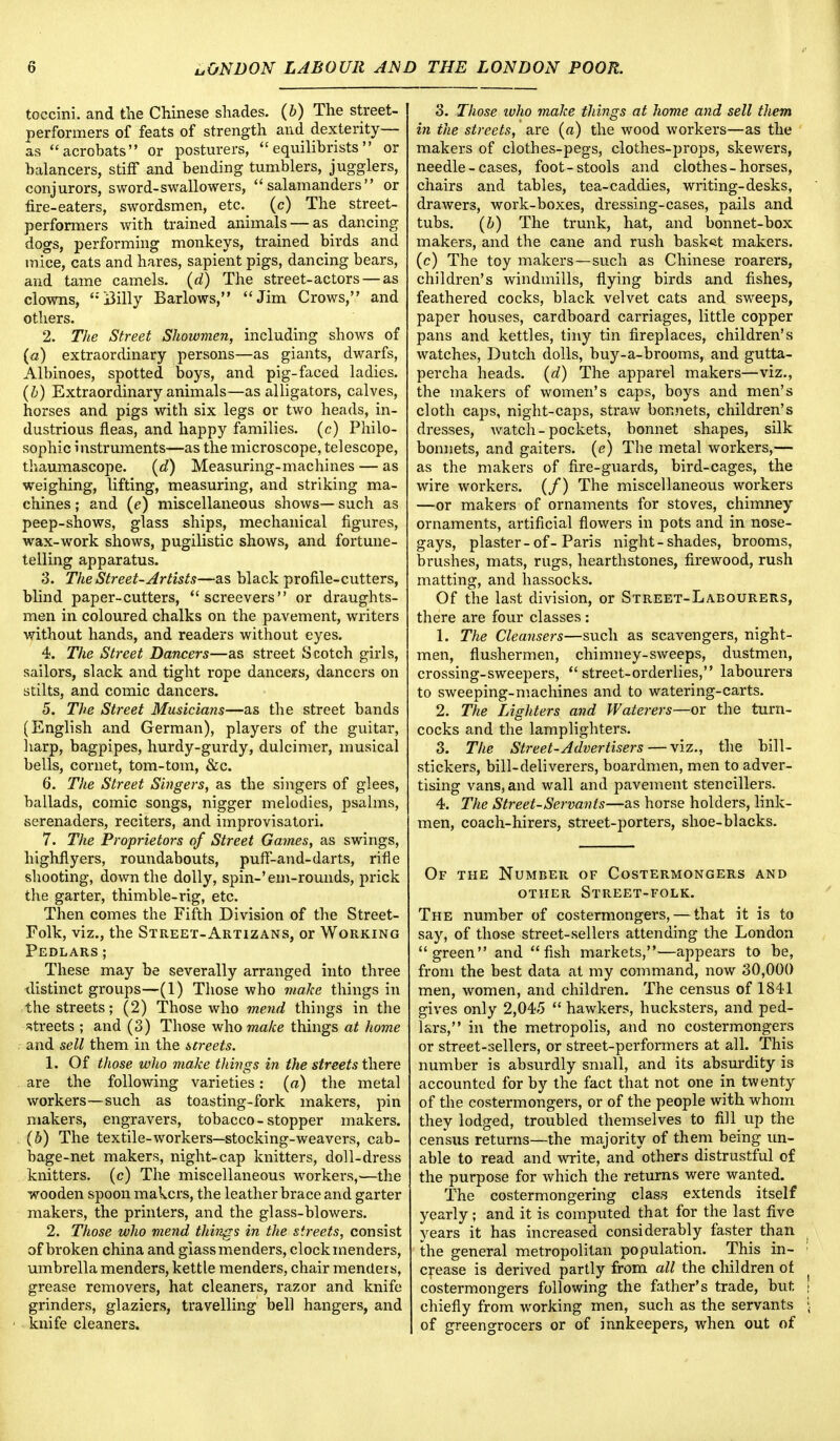 toccini. and the Chinese shades, (b) The street- performers of feats of strength and dexterity— as acrobats or posturers, equilibrists or balancers, stiff and bending tumblers, jugglers, conjurors, sword-swallowers, salamanders or fire-eaters, swordsmen, etc. (c) The street- performers with trained animals — as dancing dogs, performing monkeys, trained birds and mice, cats and hares, sapient pigs, dancing bears, and tame camels, (d) The street-actors—as clowns, i3illy Barlows, Jim Crows, and others. 2. The Street Showmen, including shows of (a) extraordinary persons—as giants, dwarfs, Albinoes, spotted boys, and pig-faced ladies. (b) Extraordinary animals—as alligators, calves, horses and pigs with six legs or two heads, in- dustrious fleas, and happy families, (c) Philo- sophic instruments—as the microscope, telescope, thaumascope. (d) Measuring-machines — as weighing, lifting, measuring, and striking ma- chines ; and (e) miscellaneous shows— such as peep-shows, glass ships, mechanical figures, wax-work shows, pugilistic shows, and fortune- telling apparatus. 3. The Street-Artists—as black profile-cutters, blind paper-cutters, screevers or draughts- men in coloured chalks on the pavement, writers without hands, and readers without eyes. 4. The Street Dancers—as street Scotch girls, sailors, slack and tight rope dancers, dancers on stilts, and comic dancers. 5. The Street Musicians—as the street bands (English and German), players of the guitar, harp, bagpipes, hurdy-gurdy, dulcimer, musical bells, cornet, tom-tom, &c. 6. The Street Singers, as the singers of glees, ballads, comic songs, nigger melodies, psalms, serenaders, reciters, and improvisatori. 7. The Proprietors of Street Games, as swings, highflyers, roundabouts, puff-and-darts, rifle shooting, down the dolly, spin-'em-rounds, prick the garter, thimble-rig, etc. Then comes the Fifth Division of the Street- Folk, viz., the Street-Artizans, or Working Pedlars; These may be severally arranged into three distinct groups—(1) Those who make things in the streets; (2) Those who mend things in the streets ; and (3) Those who make things at home and sell them in the streets. 1. Of those who make things in the streets there are the following varieties: (a) the metal workers—such as toasting-fork makers, pin makers, engravers, tobacco-stopper makers. (b) The textile-workers—stocking-weavers, cab- bage-net makers, night-cap knitters, doll-dress knitters, (c) The miscellaneous workers,—the wooden spoon makers, the leather brace and garter makers, the printers, and the glass-blowers. 2. Those who mend things in the streets, consist of broken china and giassmenders, clockmenders, umbrella menders, kettle menders, chair mentteis, grease removers, hat cleaners, razor and knife grinders, glaziers, travelling bell hangers, and knife cleaners. 3. Those ivho make things at home and sell them in the streets, are (a) the wood workers—as the makers of clothes-pegs, clothes-props, skewers, needle-cases, foot-stools and clothes-horses, chairs and tables, tea-caddies, writing-desks, drawers, work-boxes, dressing-cases, pails and tubs. (b) The trunk, hat, and bonnet-box makers, and the cane and rush basket makers, (c) The toy makers—such as Chinese roarers, children's windmills, flying birds and fishes, feathered cocks, black velvet cats and sweeps, paper houses, cardboard carriages, little copper pans and kettles, tiny tin fireplaces, children's watches, Dutch dolls, buy-a-brooms, and gutta- percha heads, (d) The apparel makers—viz., the makers of women's caps, boys and men's cloth caps, night-caps, straw bonnets, children's dresses, watch - pockets, bonnet shapes, silk bonnets, and gaiters, (e) The metal workers,— as the makers of fire-guards, bird-cages, the wire workers. (/) The miscellaneous workers —or makers of ornaments for stoves, chimney ornaments, artificial flowers in pots and in nose- gays, plaster-of-Paris night-shades, brooms, brushes, mats, rugs, hearthstones, firewood, rush matting, and hassocks. Of the last division, or Street-Labourers, there are four classes: 1. The Cleansers—such as scavengers, night- men, flushermen, chimney-sweeps, dustmen, crossing-sweepers, street-orderlies, labourers to sweeping-machines and to watering-carts. 2. The Lighters and Waterers—or the turn- cocks and the lamplighters. 3. The Street-Advertisers — viz., the bill- stickers, bill-deliverers, boardmen, men to adver- tising vans, and wall and pavement stencillers. 4. The Street-Servants—as horse holders, link- men, coach-hirers, street-porters, shoe-blacks. Of the Number of Costermongers and other Street-folk. The number of costermongers, — that it is to say, of those street-sellers attending the London green and fish markets,—appears to be, from the best data at my command, now 30,000 men, women, and children. The census of 1841 gives only 2,045  hawkers, hucksters, and ped- lars, in the metropolis, and no costermongers or street-sellers, or street-performers at all. This number is absurdly small, and its absurdity is accounted for by the fact that not one in twenty of the costermongers, or of the people with whom they lodged, troubled themselves to fill up the census returns—the majority of them being un- able to read and write, and others distrustful of the purpose for which the returns were wanted. The costermongering class extends itself yearly ; and it is computed that for the last five years it has increased considerably faster than the general metropolitan population. This in- : crease is derived partly from all the children ot costermongers following the father's trade, but | chiefly from working men, such as the servants \ of greengrocers or of innkeepers, when out of