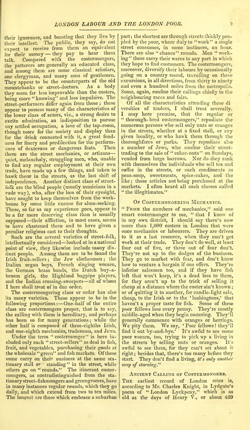 their ignorance, and boasting that they live hy their intellect. The public, they say, do not expect to receive from them an equivalent for their money — they pay to hear them talk. Compared with the costermongers, the patterers are generally an educated class, and among them are some classical scholars, one clergyman, and many sons of gentlemen. They appear to be the counterparts of the old mountebanks or street-doctors. As a body they seem far less improvable than the costers, being more knowing and less impulsive. The street-performers differ again from those ; these appear to possess many of the characteristics of the lower class of actors, viz., a strong desire to excite admiration, an indisposition to pursue any settled occupation, a love of the tap-room, though more for the society and display than for the drink connected with it, a great fond- ness for finery and predilection for the perform- ance of dexterous or dangerous feats. Then there are the street mechanics, or artizans— quiet, melancholy, struggling men, who, unable to find any regular employment at their own trade, have made up a few things, and taken to hawk them- in the streets, as the last shift of independence. Another distinct class of street- folk are the blind people (mostly musicians in a rude way), who, after the loss of their eyesight, have sought to keep themselves from the work- house by some little excuse for alms-seeking. These, so far as my experience goes, appear to be a far more deserving class than is usually supposed—their affliction, in most cases, seems to have chastened them and to have given a peculiar religious cast to their thoughts. Such are the several varieties of street-folk, intellectually considered—looked at in a national point of view, they likewise include many dis- tinct people. Among them are to be found the Irish fruit-sellers ; the Jew clothesmen ; the Italian organ boys, French singing women, the German brass bands, the Dutch buy-a- broom girls, the Highland bagpipe players, and the Indian crossing-sweepers—all of whom I here shall treat of in due order. The costermongering class or order has also its many varieties. These appear to be in the following proportions :—One-half of the entire class are costermongers proper, that is to say, the calling with them is hereditary, and perhaps has been so for many generations; while the other half is composed of three-eighths Irish, and one-eighth mechanics, tradesmen, and Jews. Under the term  costermonger is here in- cluded only such  street-sellers as deal in fish, fruit, and vegetables, purchasing their goods at the wholesale green and fish markets. Of these some carry on their ousiness at the same sta- tionary stall or ; standing in the street, while others go on rounds. The itinerant coster- mongers, as contradistinguished from the sta- tionary street-fishmongers and greengrocers, have in many instances regular rounds, which they go daily, and which extend from two to ten miles. The longest are those which embrace a suburban part; the shortest are through streets thickly peo- pled by the poor, where duly to work a single street consumes, in some instances, an hour. There are also  chance rounds. Men  work- ing these carry their wares to any part in which they hope to find customers. The costermongers, moreover, diversify their labours by occasionally going on a country round, travelling on these excursions, in all directions, from thirty to ninety and even a hundred miles from the metropolis. Some, again, confine their callings chiefly to the neighbouring races and fairs. Of all the characteristics attending these di versities of traders, I shall treat severally. I may here premise, that the regular or  thorough-bred costermongers, repudiate the numerous persons who sell only nuts or oranges in the streets, whether at a fixed stall, or any given locality, or who hawk them through the thoroughfares or parks. They repudiate also a number of Jews, who confine their street- trading to the sale of  coker-nuts on Sundays, vended from large barrows. Nor do they rank with themselves the individuals who sell tea and coffee in the streets, or such condiments as peas-soup, sweetmeats, spice-cakes, and the like; those articles not being purchased at the markets. I often heard all such classes called  the illegitimates. Of Costermongering Mechanics.  From the numbers of mechanics, said one smart costermonger to me,  that I know of in my own district, I should say there's now more than 1,000 costers in London that were once mechanics or labourers. They are driven to it as a last resource, when they can't get work at their trade. They don't do well, at least four out of five, or three out of four don't. They're not up to the dodges of the business. They go to market with fear, and don't know how to venture a bargain if one offers. They're inferior salesmen too, and if they have fish left that won't keep, it's a dead loss to them, for they aren't up to the trick of selling it cheap at a distance where the coster ain't known ; or of quitting it to another, for candle-light sale, cheap, to the Irish or to the ' lushingtons,' that haven't a proper taste for fish. Some of these poor fellows lose every penny. They're mostly middle-aged when they begin costering. They'll generally commence with oranges or herrings. We pity them. We say, ' Poor fellows ! they'll find it out by-and-bye.' It's awful to see some poor women, too, trying to pick up a living in the streets by selling nuts or oranges. It's awful to see them, for they can't set about it right; besides that, there's too many before they start. They don't find a living, it's only another way of starving.' Ancient Calling of Costermongers, The earliest record of London cries is, according to Mr. Charles Knight, in Lydgate's poem of  London Lyckpeny, which is as old as the days of Henry V., or about 430