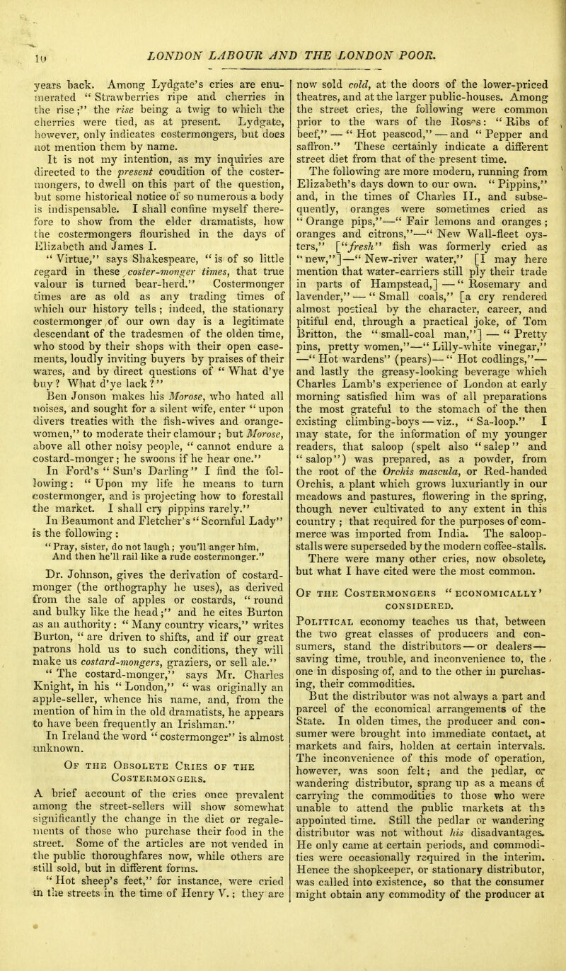 iu years back. Among Lydgate's cries are enu- merated  Strawberries ripe and cherries in the rise ; the rise being a twig to which the cherries were tied, as at present. Lydgate, however, only indicates costermongers, but does not mention them by name. It is not my intention, as my inquiries are directed to the present condition of the coster- mongers, to dwell on this part of the question, but some historical notice of so numerous a body is indispensable. I shall confine myself there- fore to show from the elder dramatists, how the costermongers flourished in the days of Elizabeth and James I.  Virtue, says Shakespeare, is of so little regard in these coster-monger times, that true valour is turned bear-herd. Costermonger ■times are as old as any trading times of which our history tells ; indeed, the stationary costermonger of our own day is a legitimate descendant of the tradesmen of the olden time, who stood by their shops with their open case- ments, loudly inviting buyers by praises of their wares, and by direct questions of  What d'ye buy ? What d'ye lack 1 Ben Jonson makes his Morose, who hated all noises, and sought for a silent wife, enter upon divers treaties with the fish-wives and orange- women, to moderate their clamour ; but Morose, above all other noisy people,  cannot endure a costard-monger; he swoons if he hear one. In Ford's  Sun's Darling I find the fol- lowing :  Upon my life he means to turn costermonger, and is projecting how to forestall the market. I shall cry pippins rarely. In Beaumont and Fletcher's  Scornful Lady is the following:  Pray, sister, do not laugh; you'll anger him, And then he'll rail like a rude costermonger. Dr. Johnson, gives the derivation of costard- monger (the orthography he uses), as derived from the sale of apples or costards,  round and bulky like the head; and he cites Burton as an authority:  Many country vicars, writes Burton,  are driven to shifts, and if our great patrons hold us to such conditions, they will make us costard-mongers, graziers, or sell ale.  The costard-monger, says Mr. Charles Knight, in his London, was originally an apple-seller, whence his name, and, from the mention of him in the old dramatists, he appears to have been frequently an Irishman. In Ireland the word  costermonger is almost unknown. Of the Obsolete Cries of the costermongers. A brief account of the cries once prevalent among the street-sellers will show somewhat significantly the change in the diet or regale- ments of those who purchase their food in the street. Some of the articles are not vended in the public thoroughfares now, while others are still sold, but in different forms.  Hot sheep's feet, for instance, were cried in the streets in the time of Henry V.; they are now sold cold, at the doors of the lower-priced theatres, and at the larger public-houses. Among the street cries, the following were common prior to the wars of the lios^s:  Bibs of beef, —  Hot peascod, —and  Pepper and saffron. These certainly indicate a different street diet from that of the present time. The following are more modern, running from Elizabeth's days down to our own.  Pippins, and, in the times of Charles II., and subse- quently, oranges were sometimes cried as  Orange pips,— Fair lemons and oranges ; oranges and citrons,— New Wall-fleet oys- ters, [fresh fish was formerly cried as new,]—New-river water, [I may here mention that water-carriers still ply their trade in parts of Hampstead,] — Rosemary and lavender, — Small coals, [a cry rendered almost poetical by the character, career, and pitiful end, through a practical joke, of Tom Britton, the  small-coal man,] —  Pretty pins, pretty women,— Lilly-white vinegar, — Hot wardens (pears)— Hot codlings,— and lastly the greasy-looking beverage which Charles Lamb's experience of London at early morning satisfied him was of all preparations the most grateful to the stomach of the then existing climbing-boys — viz.,  Sa-loop. I may state, for the information of my younger readers, that saloop (spelt also salep and  salop) was prepared, as a powder, from the root of the Orchis mascula, or Red-handed Orchis, a plant which grows luxuriantly in our meadows and pastures, flowering in the spring, though never cultivated to any extent in this country ; that required for the purposes of com- merce was imported from India. The saloop- stalls were superseded by the modern coffee-stalls. There were many other cries, now obsolete, but what I have cited were the most common. Of the Costermongers economically' considered. Political economy teaches us that, between the two great classes of producers and con- sumers, stand the distributors — or dealers— saving time, trouble, and inconvenience to, the . one in disposing of, and to the other in purchas- ing, their commodities. But the distributor was not always a part and parcel of the economical arrangements of the State. In olden times, the producer and con- sumer were brought into immediate contact, at markets and fairs, holden at certain intervals. The inconvenience of this mode of operation, however, was soon felt; and the pedlar, or wandering distributor, sprang up as a means o! carrying the commodities to those who were unable to attend the public markets at ths appointed time. Still the pedlar or wandering distributor was not without his disadvantages. He only came at certain periods, and commodi- ties were occasionally required in the interim. Hence the shopkeeper, or stationary distributor, was called into existence, so that the consumer might obtain any commodity of the producer at
