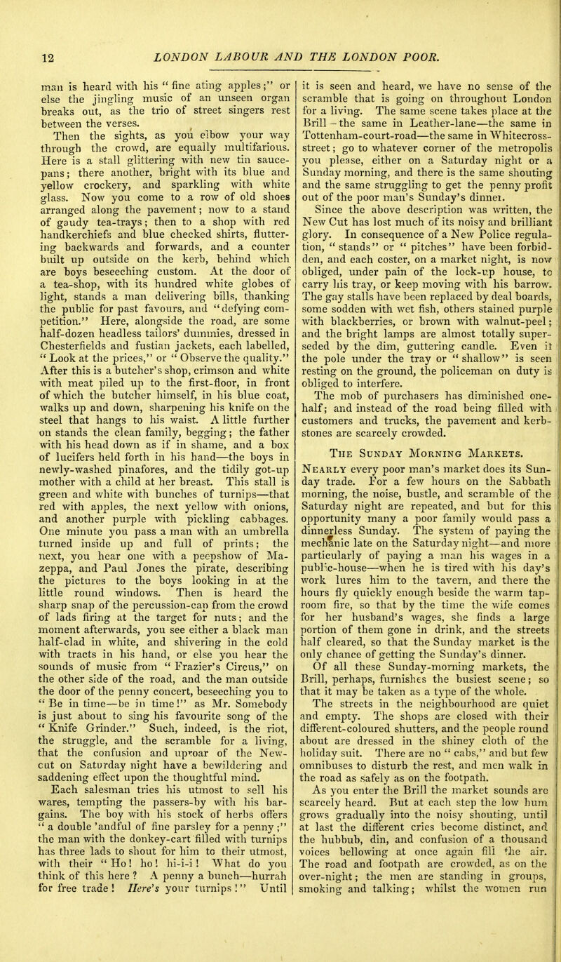 man is heard with his fine ating apples; or else the jingling music of an unseen organ hreaks out, as the trio of street singers rest between the verses. Then the sights, as you elbow your way through the crowd, are equally multifarious. Here is a stall glittering with new tin sauce- pans; there another, bright with its blue and yellow crockery, and sparkling with white glass. Now you come to a row of old shoes arranged along the pavement; now to a stand of gaudy tea-trays; then to a shop with red handkerchiefs and blue checked shirts, flutter- ing backwards and forwards, and a counter built up outside on the kerb, behind which are boys beseeching custom. At the door of a tea-shop, with its hundred white globes of light, stands a man delivering bills, thanking the public for past favours, and  defying com- petition. Here, alongside the road, are some half-dozen headless tailors' dummies, dressed in Chesterfields and fustian jackets, each labelled,  Look at the prices, or  Observe the quality. After this is a butcher's shop, crimson and white with meat piled up to the first-floor, in front of which the butcher himself, in his blue coat, walks up and down, sharpening his knife on the steel that hangs to his waist. A little further on stands the clean family, begging; the father with his head down as if in shame, and a box of lucifers held forth in his hand—the boys in newly-washed pinafores, and the tidily got-up mother with a child at her breast. This stall is green and white with bunches of turnips—that red with apples, the next yellow with onions, and another purple with pickling cabbages. One minute you pass a man with an umbrella turned inside up and full of prints; the next, you hear one with a peepshow of Ma- zeppa, and Paul Jones the pirate, describing the pictures to the boys looking in at the little round windows. Then is heard the sharp snap of the percussion-cap from the crowd of lads firing at the target for nuts; and the moment afterwards, you see either a black man half-clad in white, and shivering in the cold with tracts in his hand, or else you hear the sounds of music from  Frazier's Circus, on the other side of the road, and the man outside the door of the penny concert, beseeching you to Be in time—be in time! as Mr. Somebody is just about to sing his favourite song of the  Knife Grinder. Such, indeed, is the riot, the struggle, and the scramble for a living, that the confusion and uproar of the New- cut on Saturday night have a bewildering and saddening effect upon the thoughtful mind. Each salesman tries his utmost to sell his wares, tempting the passers-by with his bar- gains. The boy with his stock of herbs offers  a double 'andful of fine parsley for a penny ; the man with the donkey-cart filled with turnips has three lads to shout for him to their utmost, with their Ho! ho! hi-i-i! What do you think of this here ? A penny a bunch—hurrah for free trade ! Here's your turnips !  Until it is seen and heard, we have no sense of the scramble that is going on throughout London for a living. The same scene takes place at the Brill - the same in Leather-lane—the same in Tottenham-court-road—the same in Whitecross- street; go to whatever corner of the metropolis you please, either on a Saturday night or a Sunday morning, and there is the same shouting and the same struggling to get the penny profit out of the poor man's Sunday's dinnei. Since the above description was written, the New Cut has lost much of its noisy and brilliant glory. In consequence of a New Police regula- tion,  stands or  pitches have been forbid- den, and each coster, on a market night, is now obliged, under pain of the lock-up house, to carry his tray, or keep moving with his barrow. The gay stalls have been replaced by deal boards, some sodden with wet fish, others stained purple with blackberries, or brown with walnut-peel; and the bright lamps are almost totally super- seded by the dim, guttering candle. Even it the pole under the tray or shallow is seen resting on the ground, the policeman on duty is obliged to interfere. The mob of purchasers has diminished one- half; and instead of the road being filled with customers and trucks, the pavement and kerb- stones are scarcely crowded. The Sunday Morning Markets. Nearly every poor man's market does its Sun- day trade. For a few hours on the Sabbath morning, the noise, bustle, and scramble of the Saturday night are repeated, and but for this opportunity many a poor family would pass a dinnerless Sunday. The system of paying the mechanic late on the Saturday night—and more particularly of paying a man his wages in a publ'c-house—when he is tired with his day's work lures him to the tavern, and there the hours fly quickly enough beside the warm tap- room fire, so that by the time the wife comes for her husband's wages, she finds a large portion of them gone in drink, and the streets half cleared, so that the Sunday market is the only chance of getting the Sunday's dinner. Of all these Sunday-morning markets, the Brill, perhaps, furnishes the busiest scene; so that it may be taken as a type of the whole. The streets in the neighbourhood are quiet and empty. The shops are closed with their different-coloured shutters, and the people round about are dressed in the shiney cloth of the holiday suit. There are no  cabs, and but few omnibuses to disturb the rest, and men walk in the road as safely as on the footpath. As you enter the Brill the market sounds are scarcely heard. But at each step the low hum grows gradually into the noisy shouting, until at last the different cries become distinct, and the hubbub, din, and confusion of a thousand voices bellowing at once again fill the air. The road and footpath are crowded, as on the over-night; the men are standing in groups, smoking and talking; whilst the women rim