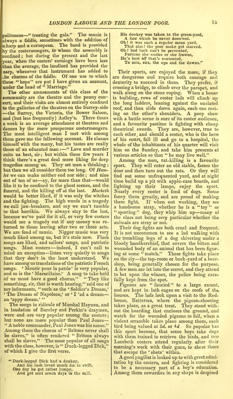 politeness— treating the gals. The music is I always a fiddle, sometimes with the addition of la harp and a cornopean. The hand is provided Iby the costermongers, to whom the assembly is confined; but during the present and the last year, when the costers' earnings have been less than the average, the landlord has provided the ijjiarp, whenever that instrument has added to (.he charms of the fiddle. Of one use to which these hops are put I have given an account, lunder the head of  Marriage. ! The other amusements of this class of the (community are the theatre and the penny con- cert, and their visits are almost entirely confined to the galleries of the theatres on the Surrey-side i—the Surrey, the Victoria, the Bower Saloon, land (but less frequently) Astley's. Three times a week is an average attendance at theatres and ; dances by the more prosperous costermongers. The most intelligent man I met with among them gave me the following account. He classes himself with the many, but his tastes are really those of an educated man:— Love and murder suits us best, sir; but within these few years I think there's a great deal more liking for deep tragedies among us. They set men a thinking ; but then we all consider them too long. Of Ham- let we can make neither end nor side ; and nine out of ten of us—ay, far more than that—would like it to be confined to the ghost scenes, and the funeral, and the killing off at the last. Macbeth would be better liked, if it was only the witches and the fighting. The high words in a tragedy we call jaw-breakers, and say we can't tumble to that barrikin. We always stay to the last, because we've paid for it all, or very few costers would see a tragedy out if any money was re- turned to those leaving after two or three acts. We are fond of music. Nigger music was very much liked among us, but it's stale now. Flash songs are liked, and sailors' songs, and patriotic songs. Most costers—indeed, I can't call to mind an exception—listen very quietly to songs that they don't in the least understand. We have among us translations of the patriotic French songs. ' Mourir pour la patrie' is very popular, and so is the ' Marseillaise.' A song to take hold of us must have a good chorus.  They like something, sir, that is worth hearing, said one of my informants,  such as the 4 Soldier's Dream,' ' The Dream of Napoleon,' or ' I 'ad a dream— an 'appy dream.'  The songs in ridicule of Marshal Haynau, and in laudation of Barclay and Perkin's draymen, were and are very popular among the costers; hut none are more popular than Paul Jones—  A noble commander, Paul Jones was his name. Among them the chorus of  Britons never shall he slaves, is often rendered  Britons always shall be slaves. The most popular of all songs with the class, however, is  Duck-legged Dick, of which I give the first verse. w Duck-legged Dick had a donkey, And his lush loved much for to swill, One day he got rather lumpy, And got sent seven days to the mill. His donkey was taken to the green-yard, A fate which he never deserved. Oh! it, was such a regular mean yard, That alas! the poor moke got starved. Oh ! bad luck can't be prevented, Fortune she smiles or she frowns, He's best off that's contented, To mix, sirs, the ups and the downs. Their sports, are enjoyed the more, if they are dangerous and require both courage and dexterity to succeed in them. They prefer, if crossing a bridge, to climb over the parapet, and walk along on the stone coping. When a house is building, rows of coster lads will climb up the long ladders, leaning against the unslated roof, and then slide down again, each one rest- ing on the other's shoulders. A peep show with a battle scene is sure of its coster audience, and a favourite pastime is fighting with cheap theatrical swords. They are, however, true to each other, and should a coster, who is the hero of his court, fall ill and go to a hospital, the whole of the inhabitants of his quarter will visit him on the Sunday, and take him presents oi various articles so that  he may live well. Among the men, rat-killing is a favourite sport. They will enter an old stable, fasten the door and then turn out the rats. Or they will find out some unfrequented yard, and at night time build up a pit with apple-case boards, and lighting up their lamps, enjoy the sport. Nearly every coster is fond of dogs. Some fancy them greatly, and are proud of making them fight. If when out working, they see a handsome stray, whether he is a toy or  sporting  dog, they whip him up—many of the class not being very particular whether the animals are stray or not. Their dog fights are both cruel and frequent. It is not uncommon to see a lad walking with the trembling legs of a dog shivering under a bloody handkerchief, that covers the bitten and wounded body of an animal that has been figur- ing at some match. These fights take place on the sly—the tap-room or back-yard of a beer- shop, being generally chosen for the purpose. A few men are let into the secret, and they attend to bet upon the winner, the police being care- fully kept from the spot. Pigeons are  fancied to a large extent, and are kept in lath cages on the roofs of the> houses. The lads look upon a visit to the Red- house, Battersea, where the pigeon-shooting takes place, as a great treat. They stand with- out the hoarding that encloses the ground, and watch for the wounded pigeons to fall, when a violent scramble takes place among them, each bird being valued at 3c?. or 4c? So popular has this sport become, that some boys take dogs with them trained to retrieve the birds, and two Lambeth costers attend regularly after tlnfc morning's work with their guns, to shcot thflfp that escape the ' shots' within. A good pugilist is looked up to with great admi- ration by the costers, and fighting is considered to be a necessary part of a boy's education, Among them cowardice in any shape is despised