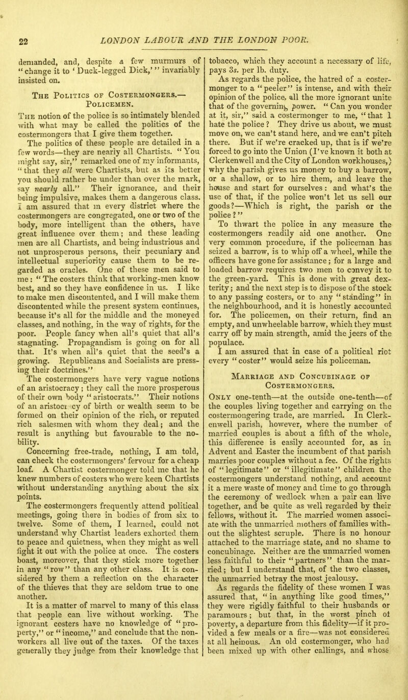 demanded, and, despite a few murmurs of change it to ' Duck-legged Dick,'  invariably insisted on. The Politics of Costermongers.— Policemen. The notion of the police is so intimately blended with what may be called the politics of the costermongers that I give them together. The politics of these people are detailed in a few words—they are nearly all Chartists.  You might say, sir, remarked one of my informants,  that they all were Chartists, but as its better you should rather be under than over the mark, say nearly all. Their ignorance, and their being impulsive, makes them a dangerous class. I am assured that m every district where the costermongers are congregated, one or two of the body, more intelligent than the others, have great influence over them; and these leading men are all Chartists, and being industrious and not unprosperous persons, their pecuniary and intellectual superiority cause them to be re- garded as oracles. One of these men said to me:  The costers think that working-men know best, and so they have confidence in us. I like to make men discontented, and I will make them discontented while the present system continues, because it's all for the middle and the moneyed classes, and nothing, in the way of rights, for the poor. People fancy when all's quiet that all's stagnating. Propagandism is going on for all that. It's when all's quiet that the seed's a growing. Republicans and Socialists are press- ing their doctrines. The costermongers have very vague notions of an aristocracy; they call the more prosperous of their own body  aristocrats. Their notions of an aristoci cy of birth or wealth seem to be formed on their opinion of the rich, or reputed rich salesmen with whom they deal; and the result is anything but favourable to the no- bility. Concerning free-trade, nothing, I am told, can check the costermongers' fervour for a cheap loaf. A Chartist costermonger told me that he knew numbers of costers who were keen Chartists without understanding anything about the six points. The costermongers frequently attend political meetings, going there in bodies of from six to twelve. Some of them, I learned, could not understand why Chartist leaders exhorted them to peace and quietness, when they might as well fight it out with the police at once. The costers boast, moreover, that they stick more together in any row than any other class. It is con- sidered by them a reflection on the character of the tliieves that they are seldom true to one another. It is a matter of marvel to many of this class that people can live without working. The ignorant costers have no knowledge of pro- perty, or income, and conclude that the non- workers all live out of the taxes. Of the taxes generally they judge from their knowledge that tobacco, which they account a necessary of life, pays 3s. per lb. duty. As regards the police, the hatred of a coster- monger to a peeler is intense, and with their opinion of the police, all the more ignorant unite that of the governing power.  Can you wonder at it, sir, said a costermonger to me, that 1 hate the police ? They drive us about, we must move on, we can't stand here, and we can't pitch there. But if we're cracked up, that is if we're forced to go into the Union (I've known it both at Clerkenwell and the City of London workhouses,) why the parish gives us money to buy a barrow, or a shallow, or to hire them, and leave the house and start for ourselves : and what's the use of that, if the police won't let us sell our goods?—Which is right, the parish or the police 1 To thwart the police in any measure the costermongers readily aid one another. One very common procedure, if the policeman has seized a barrow, is to whip off a wheel, while the officers have gone for assistance ; for a large and loaded barrow requires two men to convey it to the green-yard. This is done with great dex- terity ; and the next step is to dispose of the stock to any passing costers, or to any standing in the neighbourhood, and it is honestly accounted for. The policemen, on their return, find an empty, and unwheelable barrow, which they must carry off by main strength, amid the jeers of the populace. I am assured that in case of a political riot every coster would seize his policeman. Marriage and Concubinage of Costermongers. Only one-tenth—at the outside one-tenth—of the couples living together and carrying on the costermongering trade, are married. In Clerk- enwell parish, however, where the number of married couples is about a fifth of the whole, this difference is easily accounted for, as in Advent and Easter the incumbent of that parish marries poor couples without a fee. Of the rights of legitimate or illegitimate children the costermongers understand nothing, and account it a mere waste of money and time to go through the ceremony of wedlock whan a pair can live together, and be quite as well regarded by their fellows, without it. The married women associ- ate with the unmarried mothers of families with- out the slightest scruple. There is no honour attached to the marriage state, and no shame to concubinage. Neither ace the unmarried women less faithful to their partners than the mar- ried ; but I understand that, of the two classes, the unmarried betray the most jealousy. As regards the fidelity of these women I was assured that, in anything like good times, they were rigidly faithful to their husbands or paramours; but that, in the worst pinch oi poverty, a departure from this fidelity—if it pro- vided a few meals or a fire—was not considered at all heinous. An old costermonger, who had been mixed up with other callings, and whose