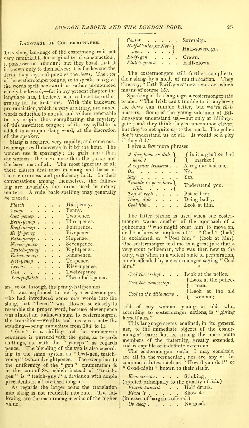 Language of Costermongers. The slang language of the costermongers is not very remarkable for originality of construction ; it possesses no humour: but they boast that it is known only to themselves; it is far beyond the Irish, they say, and puzzles the Jews. The root of the costermonger tongue, so to speak, is to give the words spelt backward, or rather pronounced rudely backward,—for in my present chapter the language has, I believe, been reduced to ortho- graphy for the first time. With this backward pronunciation, which is very arbitrary, are mixed words reducible to no rule and seldom referrable to any origin, thus complicating the mystery of this unwritten tongue ; while any syllable is added to a proper slang word, at the discretion of the speaker. Slang is acquired very rapidly, and some cos- termongers will converse in it by the hour. The women use it sparingly ; the girls more than the women ; the men more than the giius ; and the boys most of all. The most ignorant of all these classes deal most in slang and boast of their cleverness and proficiency in it. In their conversations among themselves, the follow- ing are invariably the terms used in money matters. A rude back-spelling may generally be traced : Flatch .... Halfpenny. Yenep Penny. Owt-yenep . . . Twopence. Erth-yenep .... Threepence. Roicf-yenep .... Fourpence. Ewif-yenep . . . Fivepence. Exis-yenep .... Sixpence. Neves-yenep . . . Sevenpence. Teaich-yenep . . . Eightpence. Enine-yenep . . . Ninepence. Net-yenep .... Tenpence. Leven Elevenpence. Gen Twelvepence. Yenep-flatch . . . Three half-pence. and so on through the penny-halfpennies. It was explained to me by a costermonger, who had introduced some new words into the slang, that  leven  was allowed so closely to resemble the proper word, because elevenpence was almost an unknown sum to costermongers, the transition—weights and measures notwith- standing—being immediate from \0d. to Is. Gen is a shilling and the numismatic sequence is pursued with the gens, as regards shillings, as with the  yeneps as regards pence. The blending of the two is also accord- ing to the same system as  Owt-gen, teaich- yenep  two-and-eightpence. The exception to the uniformity of the '''' gen  enumeration is in the sum of 8s., which instead of  teaich- gen  is  teaich-guy : a deviation with ample precedents in all civilised tongues. As regards the larger coins the translation into slang is not reducible into rule. The fol- lowing are the costermonger coins of the higher value; Couter Sovereign. Half-Couter.ox Net-') tt 1C gen. . . . / Half-sovereign. Ewif-gen .... Crown. Flatch-ynork . . . Half-crown. The costermongers still further complicate their slang by a mode of multiplication. They thus say,  Erth Ewif-gens or 3 times 5s., which means of course 15s. Speaking of this language, a costermonger said to me:  The Irish can't tumble to it anyhow ; the Jews can tumble better, but we're their masters. Some of the young salesmen at Bil- lingsgate understand us,—but only at Billings- gate ; and they think they're uncommon clever, but they're not quite up to the mark. The police don't understand us at all. It would be a pity if they did. I give a few more phrases: A doogheno or dab- \ (Is it a good or bad heno ? ) \ market ? A regular trosseno . . A regular bad one. On No. Say Yes. Tumble to your bar- j Understand ri/an ... .J J Top o' reeb .... Pot of beer. Doing dab .... Doing badly. Cool him Look at him. The latter phrase is used when one coster- monger warns another of the approach of a policeman  who might order him to move on, or be otherwise unpleasant.  Cool  (look) is exclaimed, or  Cool him  (look at him). One costermonger told me as a great joke that a very stout policeman, who was then new to the duty, was when in a violent state of perspiration, much offended by a costermonger saying  Cool him. Cool the esclop . . . Look at the police. ~ , J7 7 (Look at the police- Cool the namesclop. < 1 r ( man. /i j.jj (Look at the old Cool ta the ddlo nemo . < ( woman; said of any woman, young or old, who, according to costermonger notions, is  giving herself airs. This language seems confined, in its general use, to the immediate objects of the coster- monger's care; but is, among the more acute members of the fraternity, greatly extended, and is capable of indefinite extension. The costermongers oaths, I may conclude, are all in the vernacular ; nor are any of the common salutes, such as  How d'you do ? or  Good-night known to their slang. Kennetseeno.... Stinking; (applied principally to the quality of fish.) Flatch kanurd . . Half-drunk. Flash it Show it; (in cases of bargains offered.) Op doog No good.