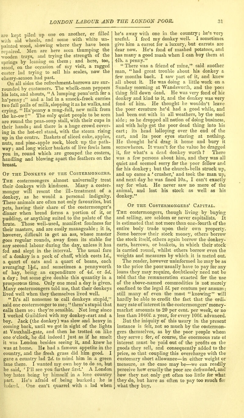 are kept piled up one on another, or filled with old wheels, and some with white un- painted wood, showing where they have been repaired. Men are here seen thumping the wooden trays, and trying the strength of the springs by leaning on them ; and here, too, stood, on the occasion of my visit, a ragged coster lad trying to sell his scales, now the cherry-season had past. On all sides the refreshment-barrows are sur- rounded by customers. The whelk-man peppers his lots, and shouts, A lumping penn'orth for a ha'penny; and a lad in a smock-frock carries two full pails of milk, slopping it as he walks, and crying,  Ha'penny a mug-full, new milk from the ke-ow! The only quiet people to be seen are round the peas-soup stall, with their cups in their hands ; and there is a huge crowd cover- ing in the hot-eel stand, with the steam rising up in the centre. Baskets of sliced cake, apples, nuts, and pine-apple rock, block up the path- way ; and long wicker baskets of live fowls hem you in, round which are grouped the costers, handling and blowing apart the feathers on the breast. Of the Donkeys of the Costerhongers. The costermongers almost universally treat their donkeys with kindness. Many a coster- monger will resent the ill-treatment of a donkey, as he would a personal indignity. These animals are often not only favourites, but pets, having their share of the costermonger's dinner when bread forms a portion of it, or pudding, or anything suited to the palate of the brute. Those well-used, manifest fondness for their masters, and are easily manageable ; it is, however, difficult to get an ass, whose master goes regular rounds, away from its stable for any second labour during the day, unless it has fed and slept in the interval. The usual fare of a donkey is a peck of chaff, which costs Id., a quart of oats and a quart of beans, each averaging \\d., and sometimes a pennyworth of hay, being an expenditure of 4?d. or 5d. a day; but some give double this quantity in a prosperous time. Only one meal a day is given. Many costermongers told me, that their donkeys lived well when they themselves lived well.  It's all nonsense to call donkeys stupid, said one costermonger to me;  them's stupid that calls them so : they're sensible. Not long since I worked Guildford with my donkey-cart and a boy. Jack (the donkey) was slow and heavy in coming back, until we got in sight of the lights at Vauxhall-gate, and then he trotted on like one o'clock, he did indeed ! just as if he smelt it was London besides seeing it, and knew he was at home. Ha had a famous appetite in the country, and the fresh grass did him good. I gave a country lad 2d. to mind him in a green lane there. I wanted my own boy to do so, but he said, (I'll see you further first.' A London boy hates being by himself in a lone country part. He's afraid of being burked; he is indeed. One can't quarrel with a lad when he's away with one in the country; he's very useful. I feed my donkey well. I sometimes give him a carrot for a luxury, but carrots are dear now. He's fond of mashed potatoes, and has many a good mash when I can buy them at 41b. a penny.  There was a friend of mine, said another man, had great trouble about his donkey a few months back. I saw part of it, and knew all about it. He was doing a little work on a Sunday morning at Wandsworth, and the poot thing fell down dead. He was very fond of hie donkey and kind to it, and the donkey was very fond of him. He thought lie wouldn't leave the poor creature he'd had a good while, and had been out with in all weathers, by the road side ; so he dropped all notion of doing business, and with help got the poor dead thing into his cart; its head lolloping over the end of the cart, and its poor eyes staring at nothing. He thought he'd drag it home and bury it somewheres. It wasn't for the value he dragged it, for what's a dead donkey worth ? There was a few persons about him, and they was all quiet and seemed sorry for the poor fellow and for his donkey; but the church-bells struck up, and up came a 4 crusher,' and took the man up, and next day he was fined 10s., I can't exactly say for what. He never saw no more of the animal, and lost his stock as well as his donkey. Of the Costermongers' Capital. The costermongers, though living by buying and selling, are seldom or never capitalists. It is estimated that not more than one-fourth of the entire body trade upon their own property. Some borrow their stock money, others borrow the stock itself, others again borrow the donkey- carts, barrows, or baskets, in which their stock is carried round, whilst others borrow even the weights and measures by which it is meted out. The reader, however uninformed he may be as to the price the poor usually have to pay for any loans they may require, doubtlessly need not be told that the remuneration exacted for the use of the above-named commodities is not merely confined to the legal 51. per centum per annum; still many of even the most knowing will hardly be able to credit the fact that the ordi- nary rate of interest in the costermongers' money- market amounts to 20 per cent, per week, or no less than 1040/. a year, for every 100/. advanced. But the iniquity of this usury in the present instance is felt, not so much by the costermon- gers themselves, as by the poor people whom they serve ; for, of course, the enormous rate oi interest must be paid out of the profits on the goods they sell, and consequently added to the price, so that coupling this overcharge with the customary short allowance—in either weight or measure, as the case may be—we can readily perceive how cruelly the poor are defrauded, and how they not only get often too little for what they do, but have as often to pay too much for | what they buy.