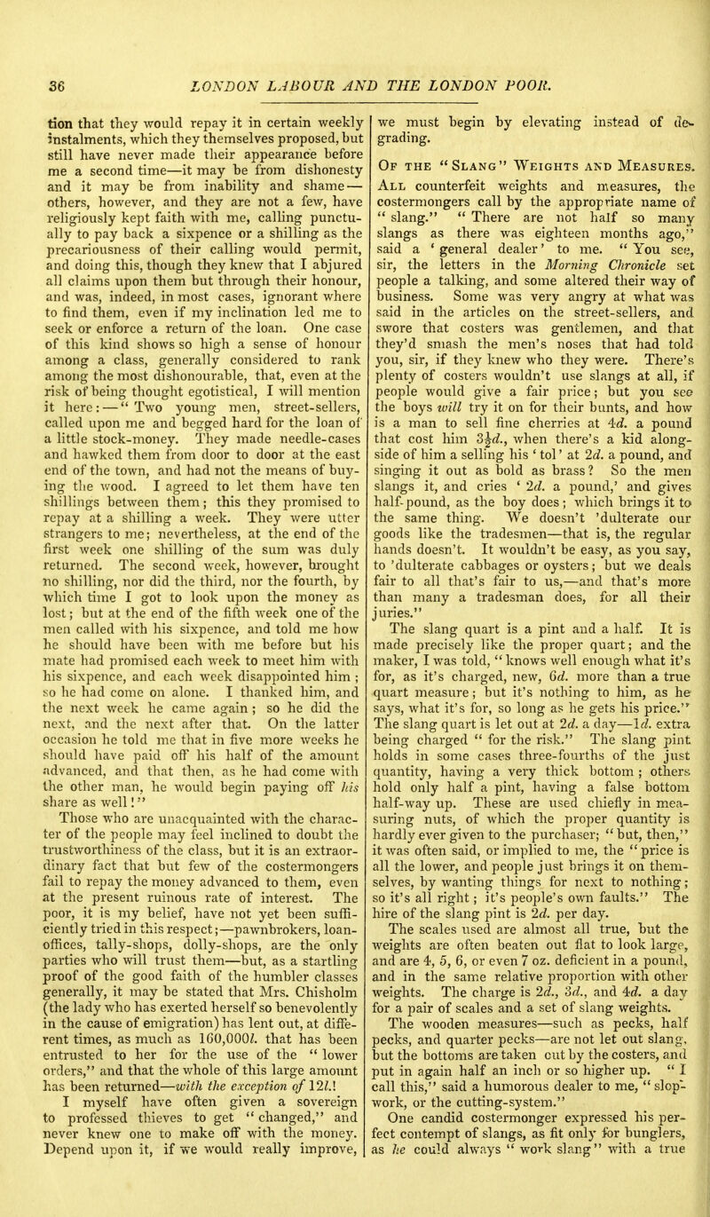 tion that they would repay it in certain weekly instalments, which they themselves proposed, but still have never made their appearance before me a second time—it may be from dishonesty and it may be from inability and shame — others, however, and they are not a few, have religiously kept faith with me, calling punctu- ally to pay back a sixpence or a shilling as the precariousness of their calling would pennit, and doing this, though they knew that I abjured all claims upon them but through their honour, and was, indeed, in most cases, ignorant where to find them, even if my inclination led me to seek or enforce a return of the loan. One case of this kind shows so high a sense of honour among a class, generally considered to rank among the most dishonourable, that, even at the risk of being thought egotistical, I will mention it here: — Two young men, street-sellers, called upon me and begged hard for the loan of a little stock-money. They made needle-cases and hawked them from door to door at the east end of the town, and had not the means of buy- ing the wood. I agreed to let them have ten shillings between them; this they promised to repay at a shilling a week. They were utter strangers to me; nevertheless, at the end of the first week one shilling of the sum was duly returned. The second week, however, brought no shilling, nor did the third, nor the fourth, by which time I got to look upon the money as lost; but at the end of the fifth week one of the men called with his sixpence, and told me how he should have been with me before but his mate had promised each week to meet him with his sixpence, and each week disappointed him ; so he had come on alone. I thanked him, and the next week he came again ; so he did the next, and the next after that. On the latter occasion he told me that in five more weeks he should have paid off his half of the amount advanced, and that then, as he had come with the other man, he would begin paying off his share as well! Those who are unacquainted with the charac- ter of the people may feel inclined to doubt the trustworthiness of the class, but it is an extraor- dinary fact that but few of the costermongers fail to repay the money advanced to them, even at the present ruinous rate of interest. The poor, it is my belief, have not yet been suffi- ciently tried in this respect;—pawnbrokers, loan- offices, tally-shops, dolly-shops, are the only parties who will trust them—but, as a startling proof of the good faith of the humbler classes generally, it may be stated that Mrs. Chisholm (the lady who has exerted herself so benevolently in the cause of emigration) has lent out, at diffe- rent times, as much as 160,000/. that has been entrusted to her for the use of the  lower orders, and that the whole of this large amount has been returned—with the exception ofl2l.\ I myself have often given a sovereign to professed thieves to get  changed, and never knew one to make off with the money. Depend upon it, if we would really improve, we must begin by elevating instead of de- grading. Of the Slang Weights and Measures. All counterfeit weights and measures, the costermongers call by the appropriate name of  slang.  There are not half so many slangs as there was eighteen months ago, said a ' general dealer' to me.  You see, sir, the letters in the Morning Chronicle set people a talking, and some altered their way of business. Some was very angry at what was said in the articles on the street-sellers, and swore that costers was gentlemen, and that they'd smash the men's noses that had told you, sir, if they knew who they were. There's plenty of costers wouldn't use slangs at all, if people would give a fair price; but you see the boys will try it on for their bunts, and how is a man to sell fine cherries at 4tf. a pound that cost him 3^d., when there's a kid along- side of him a selling his ' tol' at 2d. a pound, and singing it out as bold as brass? So the men slangs it, and cries ' 2d. a pound,' and gives half-pound, as the boy does; which brings it to the same thing. We doesn't 'dulterate our goods like the tradesmen—that is, the regular hands doesn't. It wouldn't be easy, as you say, to 'dulterate cabbages or oysters; but we deals fair to all that's fair to us,—and that's more than many a tradesman does, for all their juries. The slang quart is a pint and a half. It is made precisely like the proper quart; and the maker, I was told,  knows well enough what it's for, as it's charged, new, 6d. more than a true quart measure; but it's nothing to him, as he says, what it's for, so long as he gets his price. The slang quart is let out at 2d. a day—Id. extra being charged  for the risk. The slang pint holds in some cases three-fourths of the just quantity, having a very thick bottom ; others hold only half a pint, having a false bottom half-way up. These are used chiefly in mea- suring nuts, of which the proper quantity is hardly ever given to the purchaser; but, then, it was often said, or implied to me, the price is all the lower, and people just brings it on them- selves, by wanting things for next to nothing; so it's all right; it's people's own faults. The hire of the slang pint is 2d. per day. The scales used are almost all true, but the weights are often beaten out flat to look large, and are 4, 5, 6, or even 7 oz. deficient in a pound, and in the same relative proportion with other weights. The charge is 2d., 3d., and 4d a day for a pair of scales and a set of slang weights. The wooden measures—such as pecks, half pecks, and quarter pecks—are not let out slang, but the bottoms are taken out by the costers, and put in again half an inch or so higher up.  I call this, said a humorous dealer to me,  slop- work, or the cutting-system. One candid costermonger expressed his per- fect contempt of slangs, as fit only for bunglers, as he could always  work slang with a true