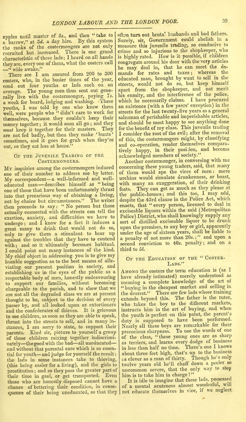 apples until master of 5s., and then  take to a barrow, at 3d. a day hire. By this system the ranks of the costermongers are not only recruited hut increased. There is one grand characteristic of these lads; I heard on all hands they are, every one of them, what the costers call — wide awake/' There are I am assured from 200 to 300 costers, who, in the busier times of the year, send out four youths or lads each on an average. The young men thus sent out gene- rally live with the costermonger, _ paying 7s. a week for board, lodging and washing. These youths, I was told by one who knew them well, were people who  didn't care to work for themselves, because they couldn't keep their money together; it would soon all go ; and they must keep it together for their masters. They are not fed badly, but then they make ' bunts' sometimes, and it goes for grub when they're out, so they eat less at home. Of the juvenile Trading of the Costermongers. My inquiries among the costermongers induced one of their number to address me by letter. My correspondent—a well-informed and well- educated man — describes himself as being one of those that have been unfortunately thrust into that precarious way of obtaining a living, not by choice but circumstances. The writer then proceeds to say:  No person but those actually connected with the streets can tell the exertion, anxiety, and difficulties we have to undergo ; and I know for a fact it induces a great many to drink that would not do so, only to give them a stimulant to bear up against the troubles that they have to contend with; and so it ultimately becomes habitual. I could point out many instances of the kind. My chief object in addressing you is to give my humble suggestion as to the best means of alle- viating our present position in society, and establishing us in the eyes of the public as a respectable body of men, honestly endeavouring to support our families, without becoming chargeable to the parish, and to show that we are not all the degraded class we are at present thought to be, subject to the derision of every passer by, and all looked upon as extortioners and the confederates of thieves. It is grievous to see children, as soon as they are able to speak, thrust into the streets to sell, and in many in- stances, I am sorry to state, to support their parents. Kind sir, picture to yourself a group of those children mixing together indiscrimi- nately— the good with the bad—all uneducated— and without that parental care which is so essen- tial for youth— and judge for yourself the result: the lads in some instances take to thieving, (this being easier for a living), and the girls to prostitution ; and so they pass the greater part of their time in gaol, or get transported. Even those who are honestly disposed cannot have a chance of bettering their condition, in conse- quence of their being uneducated, so that they often turn out brutal 'husbands and bad fathers. Surely, sir, Government could abolish in a measure this juvenile trading, so conducive to crime and so injurious to the shopkeeper, who is highly rated. How is it possible, if children congregate around his door with the very articles he may deal in, that he can meet the de- mands for rates and taxes; whereas the educated man, brought by want to sell in the streets, would not do so, but keep himself apart from the shopkeeper, and not merit his enmity, and the interference of the police, which he necessarily claims. I have procured an existence (with a few years' exception) in the streets for the last twenty-five years as a general salesman of perishable and imperishable articles, and should be most happy to see anything done for the benefit of my class. This juvenile trading I consider the root of the evil; after the removal of this, the costermongers might, by classifying and co-operation, render themselves compara- tively happy, in their posiion, and become acknowledged members of society. Another costermonger, in conversing with me concerning these young traders, said, that many of them would ape the vices of men: mere urchins would simulate drunkenness, or boast, with many an exaggeration, of their drinking feats. They can get as much as they please at the public-houses; and this too, I may add, despite the 43rd clause in the Police Act, which enacts, that  every person, licensed to deal in exciseable liquors within the said (Metropolitan Police) District, who shall knowingly supply any sort of distilled exciseable liquor to be drunk upon the premises, to any boy or girl, apparently under the age of sixteen years, shall be liable to a penalty of not more than 20s.; and upon a second conviction to 40s. penalty; and on a third to 51. Of the Education of the  Coster- Lads. Among the costers the term education is (as I have already intimated) merely understood as meaning a complete knowledge of the art of  buying in the cheapest market and selling in the dearest. There are few lads whose training extends beyond this. The father is the tutor, who takes the boy to the different markets, instructs him in the art of buying, and when the youth is perfect on this point, the parent's dutv is supposed to have been performed. Nearly all these boys are remarkable for their precocious sharpness. To use the words of one of the class, these young ones are as sharp as terriers, and learns every dodge of business in less than half no time. There's one I knows about three feet high, that's up to the business as clever as a man of thirty. Though he's only twelve years old he'll chaff down a peeler so uncommon severe, that the only way to stop him is to take him in charge ! It is idle to imagine that these lads, possessed of a mental acuteness almost wonderful, will not educate themselves in vice, if we neglect