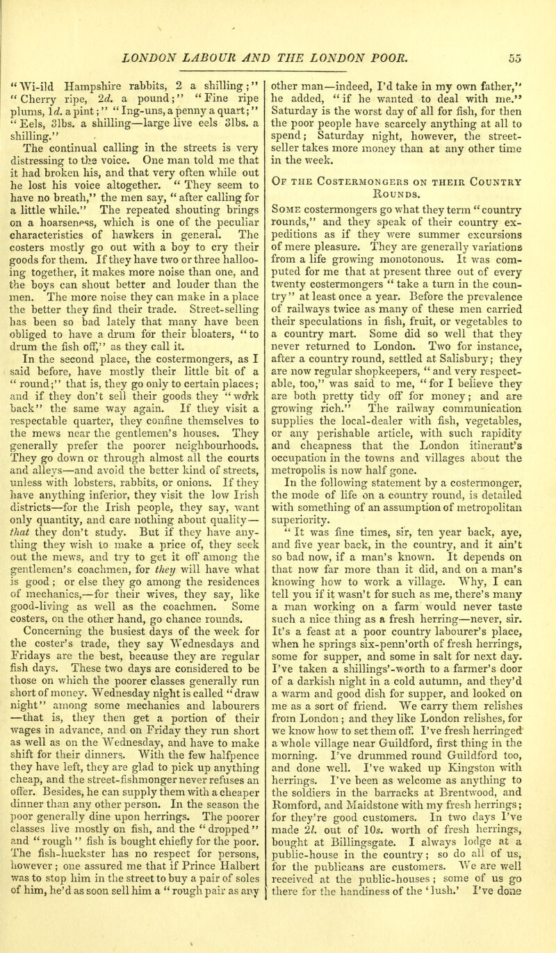 Wi-ild Hampshire rabbits, 2 a shilling; Cherry ripe, 2d. a pound; Fine ripe plums, Id. a, pint;  Ing-uns, a penny a quart;  Eels, 3 lbs. a shilling—large live eels 3 lbs. a shilling. The continual calling in the streets is very distressing to the voice. One man told me that it had broken his, and that very often while out he lost his voice altogether.  They seem to have no breath, the men say,  after calling for a little while. The repeated shouting brings on a hoarseness, which is one of the peculiar characteristics of hawkers in general. The costers mostly go out with a boy to cry their goods for them. If they have two or three halloo- ing together, it makes more noise than one, and the boys can shout better and louder than the men. The more noise they can make in a place the better they find their trade. Street-selling has been so bad lately that many have been obliged to have a drum for their bloaters, to drum the fish off, as they call it. In the second place, the costermongers, as I said before, have mostly their little bit of a  round; that is, they go only to certain places; and if they don't sell their goods they work back the same way again. If they visit a respectable quarter, they confine themselves to the mews near the gentlemen's houses. They generally prefer the poorer neighbourhoods. They go down or through almost all the courts and alleys—and avoid the better kind of streets, unless with lobsters, rabbits, or onions. If they have anything inferior, they visit the low Irish districts—for the Irish people, they say, want only quantity, and care nothing about quality— that they don't study. But if they have any- thing they wish to make a price of, they seek out the mews, and try to get it off among the gentlemen's coachmen, for they v/ill have what is good ; or else they go among the residences of mechanics,—for their wives, they say, like good-living as well as the coachmen. Some costers, on the other hand, go chance rounds. Concerning the busiest days of the week for the coster's trade, they say Wednesdays and Fridays are the best, because they are regular fish days. These two days are considered to be those on which the poorer classes generally ran short of money. Wednesday night is called  draw night among some mechanics and labourers —that is, they then get a portion of their wages in advance, and on Friday they run short as well as on the Wednesday, and have to make shift for their dinners. With the few halfpence they have left, they are glad to pick up anything cheap, and the street-fishmonger never refuses an offer. Besides, he can supply them with a cheaper dinner than any other person. In the season the poor generally dine upon herrings. The poorer classes live mostly on fish, and the dropped and  rough  fish is bought chiefly for the poor. The fish-huckster has no respect for persons, however ; one assured me that if Prince Halbert was to stop him in the street to buy a pair of soles of him, he'd as soon sell him a  rough pair as any other man—indeed, I'd take in my own father, he added,  if he wanted to deal with me. Saturday is the worst day of all for fish, for then the poor people have scarcely anything at all to spend; Saturday night, however, the street- seller takes more money than at any other time in the week. Of the Costermongers on their Country Rounds. Some costermongers go what they term country rounds, and they speak of their country ex- peditions as if they were summer excursions of mere pleasure. They are generally variations from a life growing monotonous. It was com- puted for me that at present three out of every twenty costermongers  take a turn in the coun- try at least once a year. Before the prevalence of railways twice as many of these men carried their speculations in fish, fruit, or vegetables to a country mart. Some did so well that they never returned to London. Two for instance, after a country round, settled at Salisbury; they are now regular shopkeepers,  and very respect- able, too, was said to me, for I believe they are both pretty tidy off for money; and are growing rich. The railway communication supplies the local-dealer with fish, vegetables, or any perishable article, with such rapidity and cheapness that the London itinerant's occupation in the towns and villages about the metropolis is now half gone. In the following statement by a costermonger, the mode of life on a country round, is detailed with something of an assumption of metropolitan superiority.  It was fine times, sir, ten year back, aye, and five year back, in the country, and it ain't so bad now, if a man's known. It depends on that now far more than it did, and on a man's knowing how to work a village. Why, I can tell you if it wasn't for such as me, there's many a man working on a farm would never taste such a nice thing as a fresh herring—never, sir. It's a feast at a poor country labourer's place, when he springs six-penn'orth of fresh herrings, some for supper, and some in salt for next day. I've taken a shillings'-worth to a farmer's door of a darkish night in a cold autumn, and they'd a warm and good dish for supper, and looked on me as a sort of friend. We carry them relishes from London ; and they like London relishes, for we know how to set them off. I've fresh herringed a whole village near Guildford, first thing in the morning. I've drummed round Guildford too, and done well. I've waked up Kingston with herrings. I've been as welcome as anything to the soldiers in the barracks at Brentwood, and Romford, and Maidstone with my fresh herrings; for they're good customers. In two days I've made 21. out of 10s. worth of fresh herrings, bought at Billingsgate. I always lodge at a public-house in the country; so do all of us, for the publicans are customers. We are well received at the public-houses ; some of us go there for the handiness of the 4 lush.' I've done