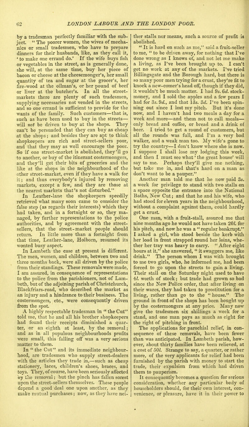 by a tradesman perfectly familiar with the sub- ject.  The poorer women, the wives of mecha- nics or small tradesmen, who have to prepare dinners for their husbands, like, as they call it, 1 to make one errand do.' If the wife buys fish or vegetables in the street, as is generally done, she will, at the same time, buy her piece of bacon or cheese at the cheesemonger's, her small quantity of tea and sugar at the grocer's, her fire-wood at the oilman's, or her pound of beef or liver at the butcher's. In all the street- markets there are plenty of such tradesmen, supplying necessaries not vended in the streets, and so one errand is sufficient to provide for the wants of the family. Such customers—that is, such as have been used to buy in the streets— will not be driven to buy at the shops. They can't be persuaded that they can buy as cheap at the shops; and besides they are apt to think shopkeepers are rich and street-sellers poor, and that they may as well encourage the poor. So if one street-market is abolished, they'll go to another, or buy of the itinerant costermongers, and they'll get their bits of groceries and the like at the shops in the neighbourhood of the other street-market, even if they have a walk for it; and thus everybody's injured by removing markets, except a few, and they are those at the nearest markets that's not disturbed. In Leather-lane the shopkeepers speedily retrieved what many soon came to consider the false step (as regards their interests) which they had taken, and in a fortnight or so, they ma- naged, by further representations to the police authorities, and by agreement with the street- sellers, that the street-market people should return. In little more than a fortnight from that time, Leather-lane, Holborn, resumed its wonted busy aspect. In Lambeth the case at present is different. The men, women, and children, between two and three months back, were all driven by the police from their standings. These removals were made, I am assured, in consequence of representations to the police from the parishioners, not of Lam- beth, but of the adjoining parish of Christchurch, Blackfriars-road, who described the market as an injury and a hindrance to their business. The costermongers, etc., were consequently driven from the spot. A highly respectable tradesman in  the Cut told me, that he and all his brother shopkeepers had found their receipts diminished a quar- ter, or an eighth at least, by the removal; and as in all populous neighbourhoods profits were small, this falling off was a very serious matter to them. In the Cut and its immediate neighbour- hood, are tradesmen who supply street-dealers with the articles they trade in,—such as cheap stationery, laces, children's shoes, braces, and toys. They, of course, have been seriously affected by the removal; but the pinch has fallen sorest upon the street-sellers themselves. These people depend a good deal one upon another, as they snake mutual purchases ; now, as they have nei- ther stalls nor means, such a source of profit is abolished.  It is hard on such as me, said a fruit-seller to me,  to be driven away, for nothing that I've done wrong as I knows of, and not let me make a living, as I've been brought up to. I can't get no work at any of the markets. I've tried Billingsgate and the Borough hard, but there is so many poor men trying for a crust, they're fit to knock a new-comer's head off, though if they did, it wouldn't be much matter. I had 9s. 6d. stock- money, and I sold the apples and a few pears I had for 3s. 9c?., and that 13s. 3d. I've been spin- ning out since I lost my pitch. But it's done now, and I haven't had two meals a day for a week and more—and them not to call meals— only bread and coffee, or bread and a drink of beer. I tried to get a round of customers, but all the rounds was full, and I'm a very bad walker, and a weak man too. My wife's gone to try the country—I don't know where she is now. I suppose I shall lose my lodging this week, and then I must see what' the great house' will say to me. Perhaps they'll give me nothing, but take me in, and that's hard on a man as don't want to be a pauper. Another man told me that he now paid 3s. a week for privilege to stand with two stalls on a space opposite the entrance into the National Baths, New Cut; and that he and his wife, who had stood for eleven years in the neighbourhood, without a complaint against them, could hardly get a crust. One man, with a fruit-stall, assured me that nine months ago he would not have taken 201. for his pitch, and now he was a  regular bankrupt. I asked a girl, who stood beside the kerb with her load in front strapped round her loins, whe- ther her tray was heavy to carry.  After eight hours at it, she answered,  it swaggers me, like drink. The person whom I was with brought to me two girls, who, he informed me, had been forced to go upon the streets to gain a living. Their stall on the Saturday night used to have 4Z. worth of stock; but trade had grown so bad since the New Police order, that after living on their wares, they had taken to prostitution for a living, rather than go to the  house. The ground in front of the shops has been bought up by the costermongers at any price. Many now give the tradesmen six shillings a week for a stand, and one man pays as much as eight for the right of pitching in front. The applications for parochial relief, in con- sequence of these removals, have been fewer than was anticipated. In Lambeth parish, how- ever, about thirty families have been relieved, at a cost of 501. Strange to say, a quarter, or rather more, of the very applicants for relief had been furnished by the parish with money to start the trade, their expulsion from which had driven them to pauperism. It consequently becomes a question for serious consideration, whether any particular body of householders should, for their own interest, con- venience, or pleasure, have it in their power to