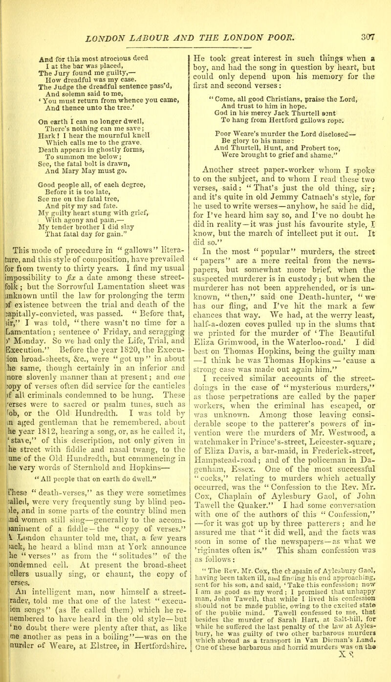 And for this most atrocious deed I at the bar was placed, The Jury found me guilty,— How dreadful was my case. The Judge the dreadful sentence pass'd, And solemn said to me, * You must return from whence you came, And thence unto the tree.' On earth I can no longer dwell, There's nothing can me save; Hark ! I hear the mournful knell Which calls me to the grave. Death appears in ghostly forms, To summon me below; See, the fatal bolt is drawn, And Mary May must go. Good people all, of each degree, Before it is too late, See me on the fatal tree, And pity my sad fate. My guilty heart stung with grief, i With agony and pain,— My tender brother I did slay That fatal day for gain. I This mode of procedure in  gallows litera- jture, and tins style of composition, have prevailed ifor fiom twenty to thirty years. I find my usual impossibility to fix a date among these street- jfolk ; but the Sorrowful Lamentation sheet was junknown until the law for prolonging the term pf existence between the trial and death of the bapitilly-convicted, was passed.  Before that, |sir, I was told, there wasn't no time for a jLamontation ; sentence o' Friday, and scragging y Monday. So we had only the Life, Trial, and Execution. Before the year 1820, the Execu- ;ion broad-sheets, &c, were got up in about -he same, though certainly in an inferior and more slovenly manner than at present; and one :opy of verses often did service for the canticles pf all criminals condemned to be hung. These 'erses were to sacred or psalm tunes, such as rob, or the Old Hundredth. I was told by m aged gentleman that he remembered, about he year 1812, hearing a song, or, as he called it, 'sta\e, of this description, not only given in he street with fiddle and nasal twang, to the une of the Old Hundredth, but commencing in he very words of Sternhold and Hopkins—  All people that on earth do dwell. Cheso death-verses, as they were sometimes :alled, were very frequently sung by blind peo- )le, and in some parts of the country blind men ,md women still sing—generally to the accom- paniment of a fiddle—the copy of verses. \i. London chaunter told me, that, a few years >ack, he heard a blind man at York announce I he verses as from the solitudes of the :ondemned ceil. At present the broad-sheet ellers usually sing, or chaunt, the copy of 'erses. An intelligent man, now himself a street- radev, told me that one of the latest  execu- ion songs (as He called them) which he re- nembered to have heard in the old style—but 4 no doubt there were plenty after that, as like me another as peas in a boiling—was on the (nurder of Weare, at Elstree, in Hertfordshire. | He took great interest in such things when a boy, and had the song in question by heart, but could only depend upon his memory for the first and second verses :  Come, all good Christians, praise the Lord, And trust to him in hope. God in his mercy Jack Thurtell sent To hang from Hertford gallows rope. Poor Weare's murder the Lord disclosed— Be glory to his name: And Thurtell, Hunt, and Probert too, Were brought to grief and shame. Another street paper-worker whom I spoke to on the subject, and to whom I read these two verses, said:  That's just the old thing, sir; and it's quite in old Jemmy Catnach's style, for he used to write werses—anyhow, he said he did, for I've heard him say so, and I've no doubt he did in reality—it was just his favourite style, I know, but the march of intellect put it out. It did so. In the most popular murders, the street papers are a mere recital from the news- papers, but somewhat more brief, when the suspected murderer is in custody ; but when the murderer has not been apprehended, or is un- known, then, said one Death-hunter, we has our fling, and I've hit the mark a few chances that way. We had, at the werry least, half-a-dozen coves pulled up in the slums that we printed for the murder of ' The Beautiful Eliza Grimwood, in the Waterloo-road.' I did best on Thomas Hopkins, being the guilty man —1 think he was Thomas Hopkins — 'cause a strong case was made out again him. I received similar accounts of the street- doings in the case of mysterious murders, as those perpetrations are called by the paper workers, when the criminal has escaped, or was unknown. Among those leaving consi- derable scope to the patterer's powers of in- vention were the murders of Mr. Westwood, a watchmaker in Prince's-street, Leicester-square; of Eliza Davis, a bar-maid, in Frederick-street, Hampstead-road ; and of the policeman in Da- genham, Essex. One of the most successful cocks, relating to murders which actually occurred, was the  Confession to the Rev. Mr. Cox, Chaplain of Aylesbury Gaol, of John Tawell the Quaker. I had some conversation with one of the authors of this  Confession, —for it was got up by three patterers ; and he assured me that  it did well, and the facts was soon in some of the newspapers—as what we 'riginates often is. This sham confession was as follows:  The Rev. Mr. Cox, the ciapxain of Aylesbury Gaol, having been taken ill, and finding his end approaching, sent for his son, and said, 'Take this confession; now I am as good as my word ; I promised that unhappy man, John Tawell, that while I lived his confession should not be made public, owing to the excited state of the public mind. Tawell confessed to me, that besides the murder of Sarah Hart, at Salt-hill, for while he suffered the last penalty of the law at Ayles- bury, he was guilty of two other barbarous murders which abroad as a transport in Van Dieman's Land. One of these barbarous and horrid murders was on tho 1 -v «