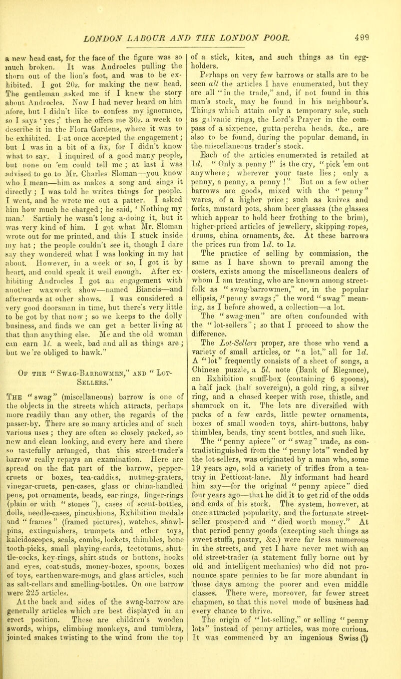 a new head cast, for the face of the figure was so much broken. It was Androcles pulling the thorn out of the lion's foot, and was to be ex- hibited. I got 20s. for making the new head. The gentleman asked me if I knew the story about Androcles. Now I had never heard on him afore, but I didn't like to confess my ignorance, so I says ' yes;' then he offers me 30s. a week to describe it in the Flora Gardens, where it was to be exhibited. I-at once accepted the engagement; but I was in a bit of a fix, for I didn't know what to say. I inquired of a good many people, but none on 'em could tell me ; at last I was advised to go to Mr. Charles Sloman—you know who I mean—him as makes a song and sings it directly ; I was told he writes tilings for people. I went, and he wrote me out a patter. I asked him how much he charged; he said, ' Nothing my man.' Sartinly he wasn't long a-doing it, but it was very kind of him. I got what Mr. Sloman wrote out for me printed, and this I stuck inside my hat ; the people couldn't see it, though I dare say they wondered what I was looking in my hat about. However, in a week or so, I got it by heart, and could speak it well enough. After ex- hibiting Androcles I got an engagement with another waxwork show—named Biancis—and afterwards at other shows. I was considered a very good doorsman in time, but there's very little to be got by that now ; so we keeps to the dolly business, and finds we can get a better living at that than anything else. Me and the old woman can earn 11. a week, bad and all as things are ; but we're obliged to hawk. Op the  Swag-Barrowmen, and  Lot- Sellers. The swag (miscellaneous) barrow is one of the objects in the streets which attracts, perhaps more readily than any other, the regards of the passer-by. There are so many articles and of such various uses; they are often so closely packed, so new and clean looking, and every here and there so tastefully arranged, that this street-trader's barrow really repays an examination. Here are spread on the flat part of the barrow, pepper- cruets or boxes, tea-caddits, nutmeg-graters, vinegar-cruets, pen-cases, glass or china-handled pens, pot ornaments, beads, ear-rings, finger-rings (plain or with  stones ), cases of scent-bottles, dolls, needle-cases, pincushions, Exhibition medals and frames (framed pictures), watches, shawl- pins, extinguishers, trumpets and other toys, kaleidoscopes, seals, combs, lockets, thimbles, bone tooth-picks, small playing-cards, teetotums, shut- tle-cocks, key-rings, shirt-studs or buttons, hooks and eyes, coat-studs, money-boxes, spoons, boxes of toys, earthenware-mugs, and glass articles, such as salt-cellars and smelling-bottles. On one barrow were 225 articles. At the back and sides of the swag-barrow are generally articles which are best displayed in an erect position. These are children's wooden swords, whips, climbing monkeys, and tumblers, jointed snakes twisting to the wind from the top of a stick, kites, and such things as tin egg- holders. Perhaps on very few barrows or stalls are to be seen all the articles I have enumerated, but they are all in the trade, and, if not found in this man's stock, may be found in his neighbour's. Things which attain only a temporary sale, such as galvanic rings, the Lord's Prayer in the com- pass of a sixpence, gutta-percha heads, &c, are also to be found, during the popular demand, in the miscellaneous trader's stock. Each of the articles enumerated is retailed at Id.  Only a penny ! is the cry,  pick 'em out anywhere; wherever your taste lies; only a penny, a penny, a penny ! But on a few other barrows are goods, mixed with the penny wares, of a higher price; such as knives and forks, mustard pots, sham beer glasses (the glasses which appear to hold beer frothing to the brim), higher-priced articles of jewellery, skipping-ropes, drums, china ornaments, &c. At these barrows the prices run from Id. to Is. The practice of selling by commission, the same as I have shown to prevail among the costers, exists among the miscellaneous dealers of whom I am treating, who are known among street- folk as  swag-barrowmen, or, in the popular ellipsis, -penny swags; the word swag mean- ing, as I before showed, a collection—a lot. The swag-men are often confounded with the lot-sellers'; so that I proceed to show the difference. The Lot-Sellers proper, are those who vend a variety of small articles, or  a lot, all for Id. A lot frequently consists of a sheet of songs, a Chinese puzzle, a 51. note (Bank of Elegance), an Exhibition snuff-box (containing 6 spoons), a half jack (half sovereign), a gold ring, a silver ring, and a chased keeper with rose, thistle, and shamrock on it. The lots are diversified with packs of a few cards, little pewter ornaments, boxes of small wooden toys, shirt-buttons, baby thimbles, beads, tiny scent bottles, and such like. The penny apiece or  swag trade, as con- tradistinguished from the  penny lots vended by the lot-sellers, was originated by a man who, some 19 years ago, sold a variety of trifles from a tea- tray in Petticoat-lane. My informant had heard him say—for the original penny apiece died four years ago—that he did it to get rid of the odds and ends of his stock. The system, however, at once attracted popularity, and the fortunate street- seller prospered and  died worth money. At that period penny goods (excepting such things as sweet-stuffs, pastry, &c.) were far less numerous in the streets, and yet I have never met with an old street-trader (a statement fully borne out by old and intelligent mechanics) who did not pro- nounce spare pennies to be far more abundant in those days among the poorer and even middle classes. There were, moreover, far fewer street chapmen, so that this novel mode of business had every chance to thrive. The origin of lot-selling, or selling penny lots instead of penny articles, was more curious. I It was commenced by an ingenious Swiss (?)