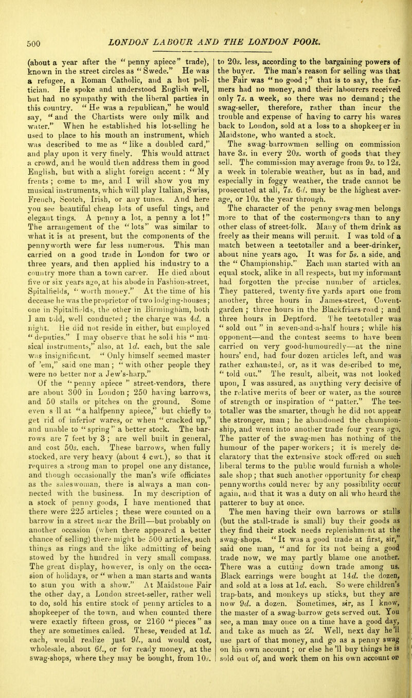 (about a year after the  penny apiece trade), known in the street circles as  Swede. He was a refugee, a Roman Catholic, and a hot poli- tician. He spoke and understood English well, but had no sympathy with the liberal parties in this country.  He was a republican, he would say,  and the Chartists were only milk and water. When he established his lot-selling he used to place to his mouth an instrument, which was described to me as  like a doubled card, and play upon it very finely. This would attract a crowd, and he would then address them in good English, but with a slight foreign accent:  My frents ; come to me, and I will show you my musical instruments, which will play Italian, Swiss, French, Scotch, Irish, or any tunes. And here you see beautiful cheap lots of useful tings, and elegant tings. A penny a lot, a penny a lot! The arrangement of the lots was similar to what it is at present, but the components of the pennyworth were far less numerous. This man carried on a good trade in London for two or three years, and then applied his industry to a country more than a town career. He died about five or six years ago, at his abode in Fashion-street, Spitaifields,  worth money. At the time of his decease he was the proprietor of two lodging-houses; one in Spitaifields, the other in Birmingham, both I am t<Jd, well conducted ; the charge was 4cZ. a night. He did not reside in either, but employed  deputies. I may observe that he sold his  mu- sical instruments, also, at Id. each, but the sale was insignificant.  Only himself seemed master of 'em, said one man;  with other people they were no better nor a Jew's-harp. Of the penny apiece  street-vendors, there are about 300 in London; 250 having barrows, and 50 stalls or pitches on the ground. Some even s 11 at a halfpenny apiece, but chiefly to get rid of inferior wares, or when  cracked up, and unable to spring a better stock. The bar- rows are 7 feet by 3 ; are well built in general, and cost 50s. each. These barrows, when fully stocked, are very heavy (about 4 cwt.), so that it requires a strong man to propel one any distance, and though occasionally the man's wife officiates as the saleswoman, there is always a man con- nected with the business. In my description of a stock of penny goods, I have mentioned that there were 225 articles ; these were counted on a barrow in a street near the Brill—but probably on another occasion (when there appeared a better chance of selling) there might be 500 articles, such things as rings and the like admitting of being stowed by the hundred in very small compass. The great display, however, is only on the occa- sion of holidays, or  when a man starts and wants to stun you with a show. At Maidstone Fair the other day, a London street-seller, rather well to do, sold his entire stock of penny articles to a shopkeeper of the town, and when counted there were exactly fifteen gross, or 2160 piecesas they are sometimes called. These, vended at Id. each, would realize just 91., and would cost, wholesale, about (51., or for ready money, at the swag-shops, where they may be bought, from 10,s. to 20s. less, according to the bargaining powers of the buyer. The man's reason for selling was that the Fair was  no good ; that is to say, the far- mers had no money, and their labourers received only 7s. a week, so there was no demand ; the swag-seller, therefore, rather than incur the trouble and expense of having to carry his wares back to London, sold at a loss to a shopkeeper in Maidstone, who wanted a stock. The swag-barrowmen selling on commission have 3s. in every 20s. worth of goods that they sell. The commission may average from 9s. to 12s. a week in tolerable weather, but as in bad, and especially in foggy weather, the trade cannot be prosecuted at all, 7s. 6</. may be the highest aver- age, or 10s. the year through. The character of the penny swag-men belongs more to that of the costermongers than to any other class of street-folk. Many of them drink as freely as their means will permit. I was told of a match between a teetotaller and a beer-drinker, about nine years ago. It was for 5s. a side, and the  Championship. Each man started with an equal stock, alike in all respects, but my informant had forgotten the precise number of articles. They pattered, twenty five yards apart one from another, three hours in James-street, Covent- garden ; three hours in the Blackfriars-road ; and three hours in Deptford. The teetotaller was  sold out  in seven-and-a-half hours ; while his opponent—and the contest seems to have been carried on very good-humouredly—at the nine hours' end, had four dozen articles left, and was rather exhausted, or, as it was de-cribed to me,  told out. The result, albeit, was not looked upon, I was assured, as anything very decisive of the relative merits of beer or water, as the source of strength or inspiration of  patter. The tee- totaller was the smarter, though he did not appear the stronger, man; he abandoned the champion- ship, and went into another trade four years ago. The patter of the swag-men has nothing of the humour of the paper-workers; it is merely de- claratory that the extensive stock offered on such liberal terms to the public would furnish a whole- ! sale shop ; that such another opportunity for cheap pennyworths could never by any possibility occur again, and that it was a duty on all who heard the patterer to buy at once. The men having their own barrows or stalls (but the stall-trade is small) buy their goods as they find their stock needs replenishment at the swag-shops. It was a good trade at first, sir, said one man,  and for its not being a good trade now, we may partly blame one another. There was a cutting down trade among us. Black earrings were bought at lid. the dozen, and sold at a loss at Id. each. So were children's trap-bats, and monkeys up sticks, but they are now 9d. a dozen. Sometimes, sir, as I know, the master of a swag-barrow gets served out. You see, a man may once on a time have a good day, j and take as much as 21. Well, next day he'll use part of that money, and go as a penny swag on his own account; or else he '11 buy things he is sold out of, and work them on his own account oi? j
