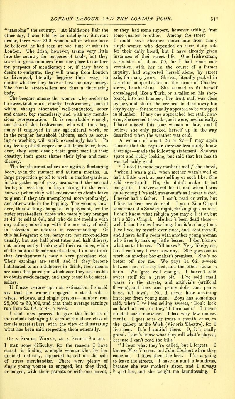 tramping the country. At Maidstone Fair the other day, I was told by an intelligent itinerant dealer, there were 300 women, all of whose faces he believed he had seen at one time or other in London. The Irish, however, tramp very little into the country for purposes of trade, but they travel in great numbers from one place to another for purposes of mendicancy; or, if they have a desire to emigrate, they will tramp from London to Liverpool, literally begging their way, no matter whether they have or have not any money. The female street-sellers are thus a fluctuating body. The beggars among the women who profess to be street-traders are chiefly Irishwomen, some of whom, though otherwise well-conducted, sober and chaste, beg shamelessly and with any menda- cious representation. It is remarkable enough, too, that of the Irishwomen who will thus beg, many if employed in any agricultural work, or in the rougher household labours, such as scour- ing or washing, will work exceedingly hard. To any feeling of self-respect or self-dependence, how- ever, they seem dead; their great merit is their chastity, their great shame their lying and men- dicancy. The female street-sellers are again a fluctuating body, as in the summer and autumn months. A large proportion go off to work in market-gardens, in the gathering of peas, beans, and the several fruits; in weeding, in hay-making, in the corn- harvest (when they will endeavour to obtain leave to glean if they are unemployed more profitably), and afterwards in the hopping. The women, how- ever, thus seeking change of employment, are the ruder street-sellers, those who merely buy oranges at id. to sell at 6d., and who do not meddle with any calling mixed up with the necessity of skill in selection, or address in recommending. Of this half-vagrant class, many are not street-sellers usually, but are half prostitutes and half thieves, not unfrequently drinking all their earnings, while of the habitual female street-sellers, I do not think that drunkenness is now a very prevalent vice. Their earnings are small, and if they become habituated to an indulgence in drink, their means are soon dissipated; in which case they are unable to obtain stock-money, and they cease to be street- sellers. If I may venture upon an estimation, I should say that the women engaged in street sale— wives, widows, and single persons—number from 25,000 to 30,000, and that their average earnings run from 2s. 6d. to 4s. a week. I shall now proceed to give the histories of individuals belonging to each of the above class of female street-sellers, with the view of illustrating what has been said respecting them generally. Op a Single Woman, as a Street-Seller. I had some difficulty, for the reasons I have stated, in finding a single woman who, by her unaided industry, supported herself on the sale of street merchandise. There were plenty of single young women so engaged, but they lived, or lodged, with their parents or with one parent, or they had some support, however trifling, from some quarter or other. Among the street I could have obtained statements from man\ single women who depended on their daily sale for their daily bread, but I have already given instances of their street life. One Irishwoman, a spinster of about 50, for I had some con- versation with her in the course of a former inquiry, had supported herself alone, by street sale, for many years. She sat, literally packed in a sort of hamper-basket, at the corner of Charles- street, Leather-lane. She seemed to fit herself cross-legged, like a Turk, or a tailor on his shop- board, into her hamper; her fruit stall was close by her, and there she seemed to doze away life day by day—for she usually appeared to be wrapped in slumber. If any one approached her stall, how- ever, she seemed to awake, as it were, mechanically. I have missed this poor woman of late, and I believe she only packed herself up in the way described when the weather was cold. A woman of about 26 or 27—I may again remark that the regular street-sellers rarely know their age—made the following statement. She was spare and sickly looking, but said that her health was tolerably good.  I used to mind my mother's stall, she stated,  when I was a girl, when mother wasn't well or had a little work at pea-shelling or such like. She sold sweet-stuff. No, she didn't make it, but bought it. I never cared for it, and when I was quite young I've sold sweet-stuffs as I never tasted. I never had a father. I can't read or write, but I like to hear people read. I go to Zion Chapel sometimes of a Sunday night, the singing's so nice. I don't know what religion you may call it of, but it's a Zion Chapel. Mother's been dead these— well I don't know how long, but it's a long time. I've lived by myself ever since, and kept myself, and I have half a room with another young woman who lives by making little boxes. I don't know what sort of boxes. Pill-boxes ? Very likely, sir, but I can't say I ever saw any. She goes out to work on another box-maker's premises. She's no better off nor me. We pays Is. 6d. a-week between us ; it's my bed, and the other sticks is her'n. We 'gree well enough. I haven't sold sweet stuff for a great bit. I've sold small wares in the streets, and artificials (artificial flowers), and lace, and penny dolls, and penny boxes (of toys). No, I never hear anything improper from young men. Boys has sometimes said, when I've been selling sweets, ' Don't look so hard at 'em, or they '11 turn sour.' I never minded such nonsense. I has very few amuse- ments. I goes once or twice a month, or so, to the gallery at the Wick (Victoria Theatre), for I live near. It's beautiful there. O, it's really grand. I don't know what they call what's played, because I can't read the bills.  I hear what they 're called, but I forgets. I knows Miss Vincent and John Herbert when they come on. I likes them the best. I'm a going to leave the streets. I have an aunt a laundress, because she was mother's sister, and I always h^ped her, and she taught me laundressing. I