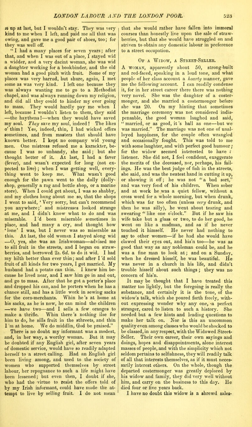 ft up at last, but I wouldn't stay. They was very kind to me when I left, and paid me all that was owing, and gave me a good pair of shoes, too; for they was well off.  I had a many places for seven years; after that, and when I was out of a place, I stayed wid a widder, and a very dacint woman, she was wid a daughter working for a bookbinder, and the old woman had a good pitch with fruit. Some of my places was very harrud, but shure, again, I met some as was very kind. I left one because they was always wanting me to go to a Methodist chapel, and was always running down my religion, and did all they could to hinder my ever going to mass. They would hardly pay me when I left, because I wouldn't listen to them, they said —the haythens!—when they would have saved my soul. Tliey save my soul, indeed ! The likes o' thim! Yes, indeed, thin, I had wicked offers sometimes, and from masters that should have known better. I kept no company wid young men. One mistress refused me a karackter, be- cause I was so unhandy, she said; but she thought better of it. At last, I had a faver (fever), and wasn't expected for long (not ex- pected to live); when I was getting well, every- thing went to keep me. What wasn't good enough for the pawn went to the dolly (dolly- shop, generally a rag and bottle shop, or a marine store). When I could get about, I was so shabby, and my clothes hung about me so, that the shops I went to said, ' Very sorry, but can't recommend you anywhere;' and mistresses looked strange at me, and I didn't know what to do and was miserable. I'd been miserable sometimes in place, and had many a cry, and thought how Mone' I was, but I never was so miserable as this. At last, the old woman I stayed along wid —0, yes, she was an Irishwoman—advised me to sill fruit in the streets, and I began on straw- berries, and borrowed 2s. Qd. to do it wid. I had my hilth better than ever thin; and after I'd sold fruit of all kinds for two years, I got married. My husband had a potato can thin. I knew him be- cause he lived near, and I saw him go in and out, and go to mass. After that he got a porter's place and dropped his can, and he porters when he has a chance still, and has a little work in sewing sacks for the corn-merchants. Whin he's at home at his sacks, as he is now, he can mind the children —we have two—and I sells a few oranges to make a thrifle. Whin there's nothing ilse for him to do, he sills fruit in the sthreets, and thin I'm at home. We do middlin, Grod be praised. There is no doubt my informant was a modest, and, in her way, a worthy woman. But it may be doubted if any English girl, after seven years of domestic service, would have so readily adapted herself to a street calling. Had an English girl been living among, and used to the society of women who supported themselves by street labour, her repugnance to such a life might have been lessened; but even then, I doubt if she, who had the virtue to resist the offers told of by my Irish informant, could have made the at- tempt to live by selling fruit. I do not mean that she would rather have fallen into immoral courses than honestly live upon the sale of straw- berries, but that she would have struggled on and striven to obtain any domestic labour in preference to a street occupation. Op a Widow, a Street-Seller. A woman, apparently about 50, strong-built and red-faced, speaking in a loud tone, and what people of her class account a hearty manner, gave me the following account. I can readily condense it, for in her street career there there was nothing very novel. She was the daughter of a coster- monger, and she married a costermonger before she was 20. On my hinting that sometimes the marriage ceremony was not considered indis- pensable, the good woman laughed and said,  married, or as good, it's hall as one—but we was married. The marriage was not one of unal- loyed happiness, for the couple often wrangled and occasionally fought. This was told to me with some laughter, and with perfect good humour; for the widow seemed interested to have i listener. She did not, I feel confident, exaggerate the merits of the deceased, nor, perhaps, his fail- ings. He was the best judge of fish in the streets, she said, and was the neatest hand in cutting it up, or showing it off; he was not a bad sort, and was very fond of his children. When sober and at work he was a quiet fellow, without a cross word for a whole morning, but when drunk, which was far too often (unless very drunk, and then he was silly), he went about tearing and swearing  like one o'clock. But if he saw his wife take but a glass or two, to do her good, he went on like a madman, and as if he never touched it himself. He never had nothing to say to other women—if he had she would have clawed their eyes out, and his'n too—he was as good that way as any nobleman could be, and he was a fine man to look at; and on a Sunday, when he dressed hisself, he was beautiful. He was never in a church in his life, and didn't trouble hisself about such things; they was no concern of his'n. It may be thought that I have treated this matter too lightly, but the foregoing is really the substance, and certainly it is the tone, of the widow's talk, which she poured forth freely, with- out expressing wonder why any one, -a perfect stranger, cared to listen to such a history. She needed but a few hints and leading questions to make her talk on. Nor is this an uncommon quality even among classes who would be shocked to be classed, in any respect, with the Widowed Street- Seller. Their own career, their own sayings and doings, hopes and disappointments, alone interest masses of people, and with the simplicity which not seldom pertains to selfishness, they will readily talk of all that interests themselves, as if it must neces- sarily interest others. On the whole, though the departed costermonger was greatly deplored by his widow and family, they did very well without him, and carry on the business to this day. He died four or five years back. I have no doubt this widow is a shrewd sales-