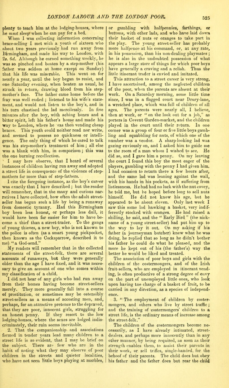 plenty to teach him at the lodging-houses, where he must sleep' when he can pay for a bed. When I was collecting information concerning brace-selling I met with a youth of sixteen who about two years previously had run away from Birmingham, and made his way to London, with 2s. Qd. Although he earned something weekly, he was so pinched and beaten by a step-mother (his father was seldom at home except on Sunday) that his life was miserable. This went on for nearly a year, until the boy began to resist, and one Saturday evening, when beaten as usual, he struck in returny drawing blood from his step- mother's face. The father came home before the fray was well ended ; listened to his wife's state- ment, and would not listen to the boy's, and in his turn chastised the lad mercilessly. In five minutes after the boy, with aching bones and a bitter spirit, left his father's house and made his way to London, where he ■ vas then vending cheap braces. This youth could neither read nor write, and seemed to possess no quickness or intelli- gence. The only thing of which he cared to talk was his step-mother's treatment of him ; all else was a blank with him, in comparison; this was the one burning recollection. I may here observe, that I heard of several instances of children having run away and adopted a street life in consequence of the violence of step- mothers far more than of step-fathers. I cite the foregoing instance, as the boy's career was exactly that I have described ; but the reader will remember, that in the many and curious nar- ratives I have collected, how often the adult street- seller has begun such a life by being a runaway from domestic tyranny. Had this Birmingham boy been less honest, or perhaps less dull, it would have been far easier for him to have be- come a thief than a street-trader. To the gangs of young thieves, a new boy, who is not known to the police is often (as a smart young pickpocket, then known as the Cocksparrow, described it to me) a God-send. My readers will remember that in the collected statements of the street-folk, there are several accounts of runaways, but they were generally older than the age I have fixed, and it was neces- sary to give an account of one who comes within my classification of a child. I did not hear of any girls who had run away from their homes having become street-sellers merely. They more generally fall into a course of prostitution, or sometimes may be ostensibly street-sellers as a means of accosting men, and, perhaps, for an attractive pretence to the depraved, that they are poor, innocent girls, struggling for an honest penny. If they resort to the low lodging-houses, where the sexes are lodged indis- criminately, their ruin seems inevitable. 2. That the companionship and associations formed in tender years lead many children to a street life is so evident, that I may be brief on the subject. There are few who are in the habit of noting what they may observe of poor children in the streets and quieter localities, who have not seen little boys playing at marbles, or gambling with halfpennies, farthings, or buttons, with other lads, and who have laid down their basket of nuts or oranges to take part in the play. The young street-seller has probably more halfpence at his command, or, at any rate, in his possession, than his non-dealing playmates ; he is also in the undoubted possession of what appears a large store of things for which poor boys have generally a craving and a relish. Thus the little itinerant trader is envied and imitated. This attraction to a street career is very strong, I have ascertained, among the neglected children of the poor, when the parents are absent at their work. On a Saturday morning, some little time since, I was in a flagged court near Drury-lane, a wretched place, which was full of children of all ages. The parents were nearly all, I believe, then at work, or  on the look out for a job, as porters in Covent Garden-market, and the children played in the court until their return. In one corner was a group of four or five little boys gamb- ling and squabbling for nuts, of which one of the number was a vendor. A sharp-looking lad was gazing enviously on, and I asked him to guide me to the room of a man whom I wished to see. He did so, and I gave him a penny. On my leaving the court I found this boy the most eager of the players, gambling with the penny I had given him. I had occasion to return there a few hours after, and the same lad was leaning against the wall, with his hands in his pockets, as if suffering from listlessness. He had had no luck with the nut covey, he told me, but be hoped before long to sell nuts himself. He did not know his age, but he appeared to be about eleven. Only last week I saw this same lad hawking a basket, very indif- ferently stocked with oranges. He had raised a shilling, he said, and the  Early Bird  (the nick- name of a young street-seller) had put him up to the way to lay it out. On my asking if his father (a journeyman butcher) knew what he was doing, he replied that so long as he didn't bother his father he could do what he pleased, and the more he kept out of his (the father's) way the better he would be liked and treated. The association of poor boys and girls with the children of the costermongers, and of the Irish fruit-sellers, who are employed in itinerant vend- ing, is often productive of a strong degree of envy on the part of unemployed little ones, who look upon having tne charge of a basket of fruit, to be carried in any direction, as a species of independ- ence. 3.  The employment of children by coster- mongers, and others who live by street traffic ; and the training of costermongers' children to a street life, is the ordinary means of increase among the street-folk. The children of the costermongers become ne- cessarily, as I have already intimated, street- dealers, and perhaps more innocently than in any other manner, by being required, as soon as their strength enables them, to assist their parents in their work, or sell trifles, single-handed, for the behoof of their parents. The child does but obey his father and the father does but rear the child