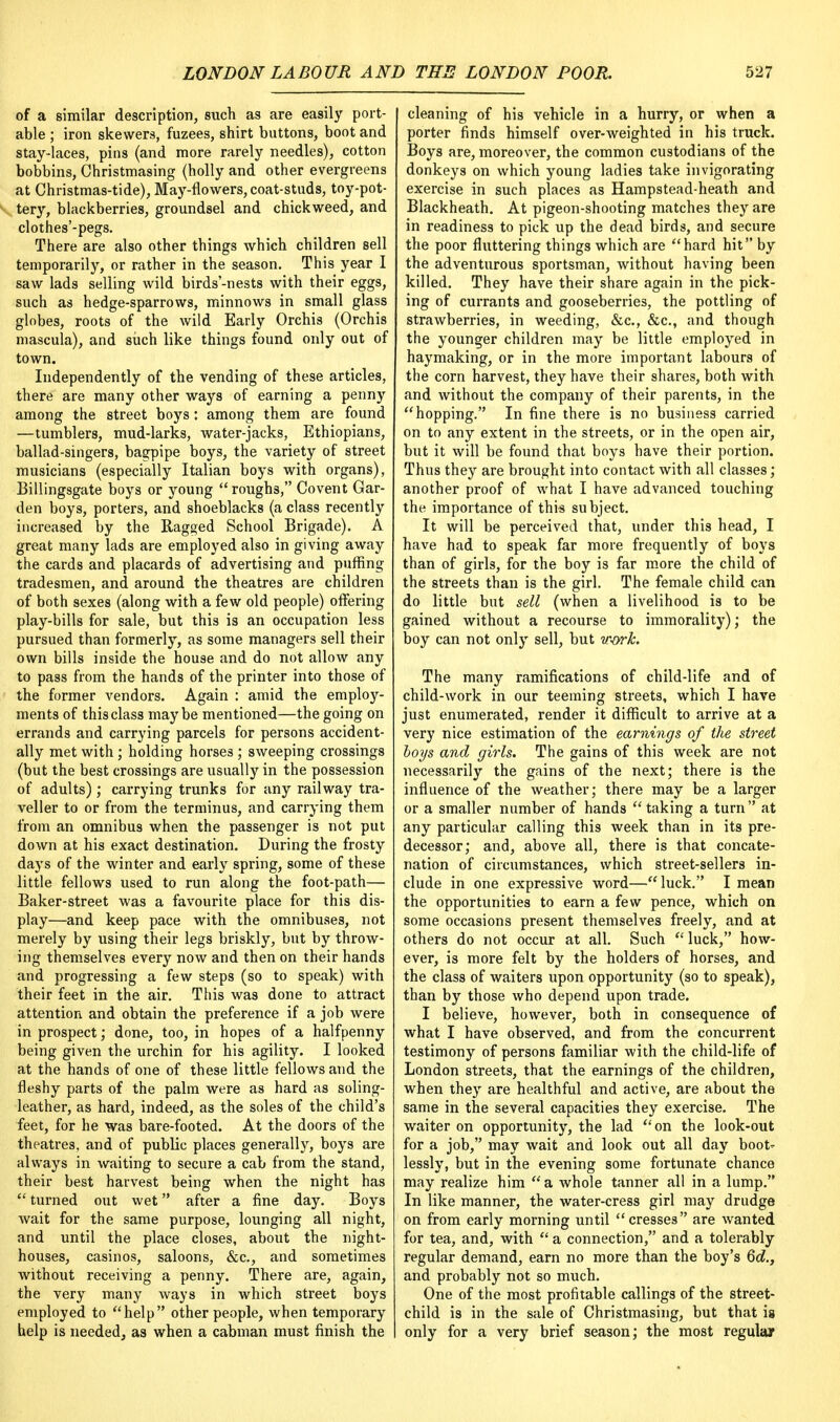 of a similar description, such as are easily port- able ; iron skewers, fuzees, shirt buttons, boot and stay-laces, pins (and more rarely needles), cotton bobbins, Christmasing (holly and other evergreens at Christmas-tide), May-flowers, coat-studs, toy-pot- tery, blackberries, groundsel and chickweed, and clothes'-pegs. There are also other things which children sell temporarily, or rather in the season. This year I saw lads selling wild birds'-nests with their eggs, such as hedge-sparrows, minnows in small glass globes, roots of the wild Early Orchis (Orchis mascula), and such like things found only out of town. Independently of the vending of these articles, there are many other ways of earning a penny among the street boys : among them are found —tumblers, mud-larks, water-jacks, Ethiopians, ballad-singers, bagpipe boys, the variety of street musicians (especially Italian boys with organs), Billingsgate boys or young  roughs, Covent Gar- den boys, porters, and shoeblacks (a class recently increased by the Ragged School Brigade). A great many lads are employed also in giving away the cards and placards of advertising and puffing tradesmen, and around the theatres are children of both sexes (along with a few old people) offering play-bills for sale, but this is an occupation less pursued than formerly, as some managers sell their own bills inside the house and do not allow any to pass from the hands of the printer into those of the former vendors. Again : amid the employ- ments of this class maybe mentioned—the going on errands and carrying parcels for persons accident- ally met with; holding horses ; sweeping crossings (but the best crossings are usually in the possession of adults); carrying trunks for any railway tra- veller to or from the terminus, and carrying them from an omnibus when the passenger is not put down at his exact destination. During the frosty days of the winter and early spring, some of these little fellows used to run along the foot-path— Baker-street was a favourite place for this dis- play—and keep pace with the omnibuses, not merely by using their legs briskly, but by throw- ing themselves every now and then on their hands and progressing a few steps (so to speak) with their feet in the air. This was done to attract attention and obtain the preference if a job were in prospect; done, too, in hopes of a halfpenny being given the urchin for his agility. I looked at the hands of one of these little fellows and the fleshy parts of the palm were as hard as soling- leather, as hard, indeed, as the soles of the child's feet, for he was bare-footed. At the doors of the theatres, and of public places generally, boys are always in waiting to secure a cab from the stand, their best harvest being when the night has  turned out wet after a fine day. Boys wait for the same purpose, lounging all night, and until the place closes, about the night- houses, casinos, saloons, &c, and sometimes without receiving a penny. There are, again, the very many ways in which street boys employed to help other people, when temporary help is needed, as when a cabman must finish the cleaning of his vehicle in a hurry, or when a porter finds himself over-weighted in his truck. Boys are, moreover, the common custodians of the donkeys on which young ladies take invigorating exercise in such places as Hampstead-heath and Blackheath. At pigeon-shooting matches they are in readiness to pick up the dead birds, and secure the poor fluttering things which are hard hit by the adventurous sportsman, without having been killed. They have their share again in the pick- ing of currants and gooseberries, the pottling of strawberries, in weeding, &c, &c, and though the younger children may be little employed in haymaking, or in the more important labours of the corn harvest, they have their shares, both with and without the company of their parents, in the hopping. In fine there is no business carried on to any extent in the streets, or in the open air, but it will be found that boys have their portion. Thus they are brought into contact with all classes; another proof of what I have advanced touching the importance of this subject. It will be perceived that, under this head, I have had to speak far more frequently of boys than of girls, for the boy is far more the child of the streets than is the girl. The female child can do little but sell (when a livelihood is to be gained without a recourse to immorality); the boy can not only sell, but w-ork. The many ramifications of child-life and of child-work in our teeming streets, which I have just enumerated, render it difficult to arrive at a very nice estimation of the earnings of the street boys and girls. The gains of this week are not necessarily the gains of the next; there is the influence of the weather; there may be a larger or a smaller number of hands  taking a turn at any particular calling this week than in its pre- decessor; and, above all, there is that concate- nation of circumstances, which street-sellers in- clude in one expressive word—luck. I mean the opportunities to earn a few pence, which on some occasions present themselves freely, and at others do not occur at all. Such  luck, how- ever, is more felt by the holders of horses, and the class of waiters upon opportunity (so to speak), than by those who depend upon trade. I believe, however, both in consequence of what I have observed, and from the concurrent testimony of persons familiar with the child-life of London streets, that the earnings of the children, when they are healthful and active, are about the same in the several capacities they exercise. The waiter on opportunity, the lad on the look-out for a job, may wait and look out all day boot* lessly, but in the evening some fortunate chance may realize him a whole tanner all in a lump. In like manner, the water-cress girl may drudge on from early morning until cresses are wanted for tea, and, with  a connection, and a tolerably regular demand, earn no more than the boy's 6d., and probably not so much. One of the most profitable callings of the street- child is in the sale of Christmasing, but that is only for a very brief season; the most regular