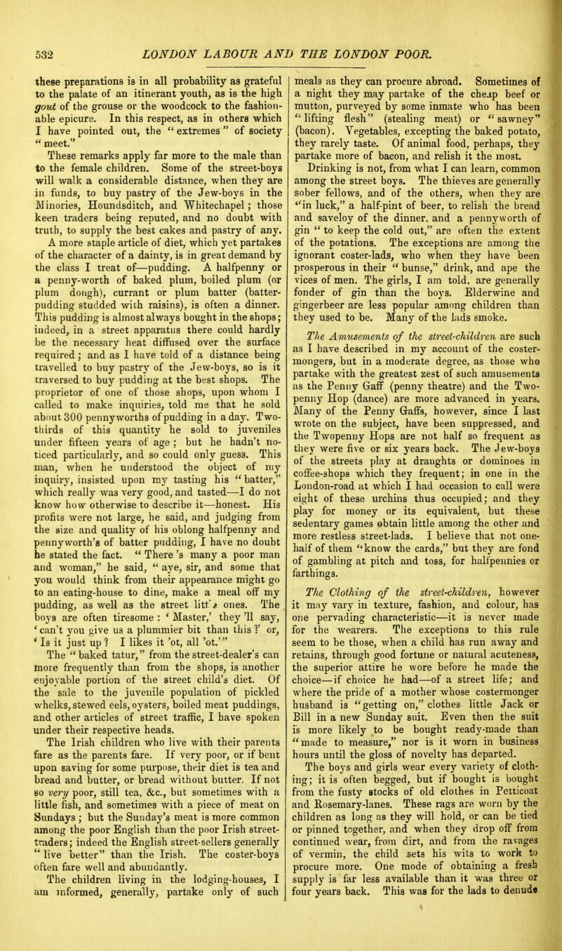 these preparations is in all probability as grateful to the palate of an itinerant youth, as is the high gout of the grouse or the woodcock to the fashion- able epicure. In this respect, as in others which I have pointed out, the  extremes  of society  meet. These remarks apply far more to the male than to the female children. Some of the street-boys will walk a considerable distance, when they are in funds, to buy pastry of the Jew-boys in the Minories, Houndsditch, and Whitechapel; those keen traders being reputed, and no doubt with truth, to supply the best cakes and pastry of any. A more staple article of diet, which yet partakes of the character of a dainty, is in great demand by the class I treat of—pudding. A halfpenny or a penny-worth of baked plum, boiled plum (or plum dough), currant or plum batter (batter- pudding studded wich raisins), is often a dinner. This pudding is almost always bought in the shops; indeed, in a street apparatus there could hardly be the necessary heat diffused over the surface required; and as I have told of a distance being travelled to buy pastry of the Jew-boys, so is it traversed to buy pudding at the best shops. The proprietor of one of those shops, upon whom I called to make inquiries, told me that he sold about 300 pennyworths of pudding in a day. Two- thirds of this quantity he sold to juveniles under fifteen years of age ; but he hadn't no- ticed particularly, and so could only guess. This man, when he understood the object of my inquiry, insisted upon my tasting his batter, which really was very good, and tasted—I do not know how otherwise to describe it—honest. His profits were not large, he said, and judging from the size and quality of his oblong halfpenny and pennyworth's of batter pudding, I have no doubt he stated the fact.  There's many a poor man and woman, he said,  aye, sir, and some that you would think from their appearance might go to an eating-house to dine, make a meal off my pudding, as well as the street litt'/ ones. The boys are often tiresome : ' Master,' they '11 say, ' can't you give us a plummier bit than this ]' or, ' Is it just up 1 I likes it 'ot, all 'ot.' The  baked tatur, from the street-dealer's can more frequently than from the shops, is another enjoyable portion of the street child's diet. Of the sale to the juvenile population of pickled whelks, stewed eels, oysters, boiled meat puddings, and other articles of street traffic, I have spoken under their respective heads. The Irish children who live with their parents fare as the parents fare. If very poor, or if bent upon saving for some purpose, their diet is tea and bread and butter, or bread without butter. If not bo very poor, still tea, &c, but sometimes with a little fish, and sometimes with a piece of meat on Sundays ; but the Sunday's meat is more common among the poor English than the poor Irish street- traders; indeed the English street-sellers generally  live better than the Irish. The coster-boys often fare well and abundantly. The children living in the lodging-houses, I am informed, generally, partake only of such meals as they can procure abroad. Sometimes of a night they may partake of the cheap beef or mutton, purveyed by some inmate who has been lifting flesh (stealing meat) or  sawney (bacon). Vegetables, excepting the baked potato, they rarely taste. Of animal food, perhaps, they partake more of bacon, and relish it the most. Drinking is not, from what I can learn, common among the street boys. The thieves are generally sober fellows, and of the others, when they are ''in luck, a half-pint of beer, to relish the bread and saveloy of the dinner, and a pennyworth of gin  to keep the cold out, are often the extent of the potations. The exceptions are among the ignorant coster-lads, who when they have been prosperous in their  bunse, drink, and ape the vices of men. The girls, I am told, are generally fonder of gin than the boys. Elderwine and gingerbeer are less popular among children than they used to be. Many of the lads smoke. The Amusements of the street-children are such as I have described in my account of the coster- mongers, but in a moderate degree, as those who partake with the greatest zest of such amusements as the Penny Gaff (penny theatre) and the Two- penny Hop (dance) are more advanced in years. Many of the Penny Gaffs, however, since I last wrote on the subject, have been suppressed, and the Twopenny Hops are not half so frequent as they were five or six years back. The Jew-boys of the streets play at draughts or dominoes in coffee-shops which they frequent; in one in the London-road at which I had occasion to call were eight of these urchins thus occupied; and they play for money or its equivalent, but these sedentary games obtain little among the other and more restless street-lads. I believe that not one- half of them know the cards, but they are fond of gambling at pitch and toss, for halfpennies or farthings. The Clothing of the street-children, however it may vary in texture, fashion, and colour, has one pervading characteristic—it is never made for the wearers. The exceptions to this rule seem to be those, when a child has run away and retains, through good fortune or natural acuteness, the superior attire he wore before he made the choice—if choice he had—of a street life; and where the pride of a mother whose costermonger husband is getting on, clothes little Jack or Bill in a new Sunday suit. Even then the suit is more likely to be bought ready-made than made to measure, nor is it worn in business hours until the gloss of novelty has departed. The boys and girls wear every variety of cloth- ing; it is often begged, but if bought is bought from the fusty stocks of old clothes in Petticoat and Rosemary-lanes. These rags are worn by the children as long as they will hold, or can be tied or pinned together, and when they drop off from continued wear, from dirt, and from the ravages of vermin, the child sets his wits to work to procure more. One mode of obtaining a fresh supply is far less available than it was three or four years back. This was for the lads to denud*