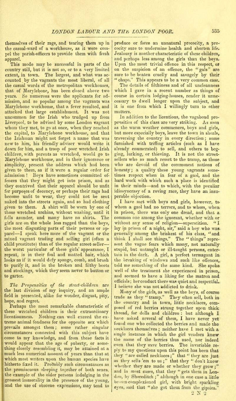 themselves of their rags, and tearing them up in the casual-ward of a workhouse, as it were com- pel the parish-officers to provide them with fresh apparel. This mode may be successful in parts of the country still, but it is not so, or to a very limited extent, in town. The largest, and what was ac- counted by the vagrants the most liberal, of all the casual wards of the metropolitan workhouses, that of Marylebone, has been closed above two years. So numerous were the applicants for ad- mission, and so popular among the vagrants was Marylebone workhouse, that a fever resulted, and attacked that large establishment. It was not uncommon for the Irish who trudged up from Liverpool, to be advised by some London vagrant whom they met, to go at once, when they reached the capital, to Marylebone workhouse, and that the Irishman might not forget a name that was new to him, his friendly adviser would write it down for him, and a troop of poor wretched Irish children, with parents as wretched, Avould go to Marylebone workhouse, and in their ignorance or simplicity, present the address which had been given to them, as if it were a regular order for admission ! Boys have sometimes committed of- fences that they might get into prison, and as they contrived that their apparel should be unfit for purposes of decency, or perhaps their rags had become unfit to wear, they could not be sent naked into the streets again, and so had clothing given to them. A shirt will be worn by one of those wretched urchins, without washing, until it falls asunder, and many have no shirts. The girls are on the whole less ragged than the boys, the most disgusting parts of their persons or ap- parel—I speak here more of the vagrant or the mixed vagrant trading and selling girl (often a child prostitute) than of the regular street-seller— the worst particular of these girls' appearance, I repeat, is in their foul and matted hair, which looks as if it would defy sponge, comb, and brush to purify it, and in the broken and filthy boots and stockings, which they seem never to button or to garter. The Propensities of the street-children are the last division of my inquiry, and an ample field is presented, alike for wonder, disgust, pity, hope, and regret. Perhaps the most remarkable characteristic of these wretched children is their extraordinary licentiousness. Nothing can well exceed the ex- treme animal fondness for the opposite sex which prevails amongst them; some rather singular circumstances connected with this subject have come to my knowledge, and from these facts it would appear that the age of puberty, or some- thing closely resembling it, may be attained at a much less numerical amount of years than that at which most writers upon the human species have hitherto fixed it. Probably such circumstances as the promiscuous sleeping together of both sexes, the example of the older persons indulging in the I grossest immorality in the presence of the young, 1 and the use of obscene expressions, may tend to produce or force an unnatural precocity, a pre- cocity sure to undermine health and shorten life. Jealousy is another characteristic of these children, and perhaps less among the girls than the boys. Upon the most trivial offence in this respect, or on the suspicion of an offence, the gals are sure to be beaten cruelly and savagely by their  chaps. This appears to be a very common case. The details of filthiness and of all uncleanness which I gave in a recent number as things of course in certain lodging-houses, render it unne- cessary to dwell longer upon the subject, and it is one from which I willingly turn to other matters. In addition to the licentious, the vagabond pro- pensities of this class are very striking. As soon as the warm weather commences, boys and girls, but more especially boys, leave the town in shoals, traversing the country in every direction; some furnished with trifling articles (such as I have already enumerated) to sell, and others to beg- ging, lurking, or thieving. It is not the street- sellers who so much resort to the tramp, as those who are devoid of the commonest notions of honesty; a quality these young vagrants some- times respect when in fear of a gaol, and the hard work with which such a place is identified in their minds—and to which, with the peculiar idiosyncrasy of a roving race, they have an insu- perable objection. I have met with boys and girls, however, to* whom a gaol had no terrors, and to whom, when, in prison, there was only one dread, and that a, common one among the ignorant, whether with or without any sense of religion—superstition.  I lay in prison of a night, sir, said a boy who was. generally among the briskest of his class, and think I shall see things. The  things repre- sent the vague fears which many, not naturally stupid, but untaught or ill-taught persons, enter- tain in the dark. A girl, a perfect termagant in the breaking of windows and. such like offences,, told me something of the same kind. She spoke well of the treatment she experienced in prison,, and seemed to have a liking for the matron and officials; herconduct there was quiet and respectful., I believe she was not addicted to drink. Many of the girls, as well as the boys, of course trade as they  tramp. They often sell, both in the country and in town, little necklaces, com- posed of red berries strung together upon thick thread, for dolls and children : but although I have asked several of them, I have never yet found one who collected the berries and made the necklaces themselves ; neither have I met with a single instance in which the girl vendors knew the name of the berries thus used, nor indeed even that they were berries. The invariable re- ply to my questions upon this point has been that they 'are called necklaces; that  they are just as they sells 'em to us ; that they  don't know whether they are made or whether they grow; and in most cases, that they gets them in Lon- don, by Shoreditch ; although in one case a little bniwn-coniplexioned girl, with bright sparkling eyes, said that she got them from the gipsies.'' 2 1ST 2