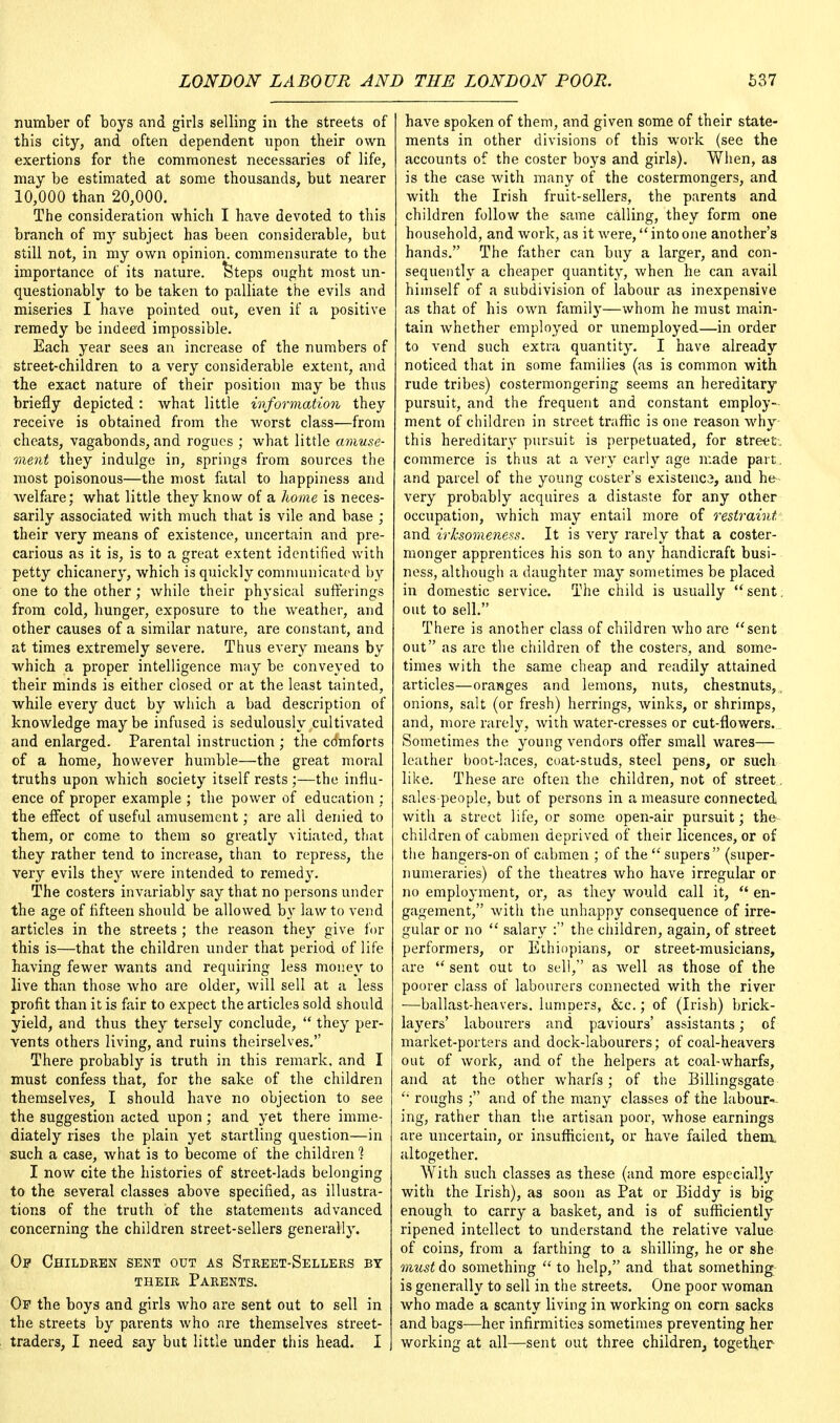 number of boys and girls selling in the streets of this city, and often dependent upon their own exertions for the commonest necessaries of life, may be estimated at some thousands, but nearer 10,000 than 20,000. The consideration which I have devoted to this branch of my subject has been considerable, but still not, in my own opinion, commensurate to the importance of its nature, feteps ought most un- questionably to be taken to palliate the evils and miseries I have pointed out, even if a positive remedy be indeed impossible. Each year sees an increase of the numbers of street-children to a very considerable extent, and the exact nature of their position may be thus briefly depicted: what little information they receive is obtained from the worst class—from cheats, vagabonds, and rogues ; what little amuse- ment they indulge in, springs from sources the most poisonous—the most fatal to happiness and welfare; what little they know of a home is neces- sarily associated with much that is vile and base ; their very means of existence, uncertain and pre- carious as it is, is to a great extent identified with petty chicanery, which is quickly communicated by one to the other; while their physical sufferings from cold, hunger, exposure to the weather, and other causes of a similar nature, are constant, and at times extremely severe. Thus every means by which a proper intelligence may be conveyed to their minds is either closed or at the least tainted, while every duct by which a bad description of knowledge maybe infused is sedulously cultivated and enlarged. Parental instruction ; the comforts of a home, however humble—the great moral truths upon which society itself rests ;—the influ- ence of proper example ; the power of education ; the effect of useful amusement; are all denied to them, or come to them so greatly vitiated, that they rather tend to increase, than to repress, the very evils they were intended to remedy. The costers invariably say that no persons under the age of fifteen should be allowed by law to vend articles in the streets ; the reason they give for this is—that the children under that period of life having fewer wants and requiring less money to live than those who are older, will sell at a less profit than it is fair to expect the articles sold should yield, and thus they tersely conclude,  they per- vents others living, and ruins theirselves. There probably is truth in this remark, and I must confess that, for the sake of the children themselves, I should have no objection to see the suggestion acted upon; and yet there imme- diately rises the plain yet startling question—in such a case, what is to become of the children 1 I now cite the histories of street-lads belonging to the several classes above specified, as illustra- tions of the truth of the statements advanced concerning the children street-sellers generally. Op Children sent out as Street-Sellers by their Parents. Op the boys and girls who are sent out to sell in the streets by parents who are themselves street- traders, I need say but little under this head. I have spoken of them, and given some of their state- ments in other divisions of this work (see the accounts of the coster boys and girls). When, as is the case with many of the costermongers, and with the Irish fruit-sellers, the parents and children follow the same calling, they form one household, and work, as it were, intoone another's hands. The father can buy a larger, and con- sequently a cheaper quantity, when he can avail himself of a subdivision of labour as inexpensive as that of his own family—whom he must main- tain whether employed or unemployed—in order to vend such extra quantity. I have already noticed that in some families (as is common with rude tribes) costermongering seems an hereditary pursuit, and the frequent and constant employ- ment of children in street traffic is one reason why this hereditary pursuit is perpetuated, for street, commerce is thus at a very early age made part, and parcel of the young coster's existenc3, and he very probably acquires a distaste for any other occupation, which may entail more of restraint. and irksomeness. It is very rarely that a coster- monger apprentices his son to any handicraft busi- ness, although a daughter may sometimes be placed in domestic service. The child is usually  sent. out to sell. There is another class of children who are sent out as are the children of the costers, and some- times with the same cheap and readily attained articles—oranges and lemons, nuts, chestnuts,, onions, salt (or fresh) herrings, winks, or shrimps, and, more rarely, with water-cresses or cut-flowers. Sometimes the young vendors offer small wares— leather boot-laces, coat-studs, steel pens, or such like. These are often the children, not of street. sales-people, but of persons in a measure connected with a street life, or some open-air pursuit; the children of cabmen deprived of their licences, or of the hangers-on of cabmen ; of the  supers (super- numeraries) of the theatres who have irregular or no employment, or, as they would call it,  en- gagement, with the unhappy consequence of irre- gular or no  salary : the children, again, of street performers, or Ethiopians, or street-musicians, are  sent out to sell, as well as those of the poorer class of labourers connected with the river ■—ballast-heavers, lumpers, &c.; of (Irish) brick- layers' labourers and paviours' assistants; of market-porters and dock-labourers; of coal-heavers out of work, and of the helpers at coal-wharfs, and at the other wharfs; of the Billingsgate '• roughs ; and of the many classes of the labour- ing, rather than the artisan poor, whose earnings are uncertain, or insufficient, or have failed them altogether. With such classes as these (and more especially with the Irish), as soon as Pat or Biddy is big enough to carry a basket, and is of sufficiently ripened intellect to understand the relative value of coins, from a farthing to a shilling, he or she must do something  to help, and that something is generally to sell in the streets. One poor woman who made a scanty living in working on corn sacks and bags-—her infirmities sometimes preventing her working at all—sent out three children^ together