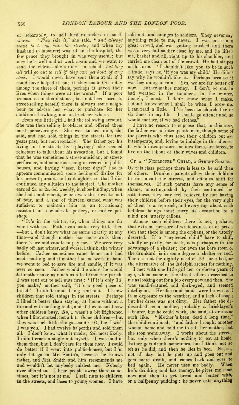 or separatel\r, to sell lucifer-matches or small wares.  They like it, she said,  and always want to be off into the streets; and when my husband (a labourer) was ill in the hospital, the few pence they brought in was very useful; but now he's well and at work again and we want to send the eldest—she's nine—to school; but they all will go out to sell if they can get hold of any stock. I would never have sent them at all if I could have helped it, but if they made 6d. a day among the three of them, perhaps it saved their lives when things were at the worst. If a poor woman, as in this instance, has not been used to street-selling herself, there is always some neigh- bour to advise her what to purchase for her children's hawking, and instruct her where. From one little girl I had the following account. She was then selling boot-laces and offered them most perseveringly. She Avas turned nine, she said, and had sold things in the streets for two years past, but not regularly. The father got his living in the streets by  playing; she seemed reluctant to talk about his avocation, but I found that he was sometimes a street-musician, or street- performer, and sometimes sung or recited in public houses, and having  seen better days, had it appears communicated some feeling of dislike for his present pursuits to his daughter, so that I dis- continued any allusion to the subject. The mother earned 2s. or 2s. 6d. weekly, in shoe-binding, when she had employment, which was three weeks out of four, and a son of thirteen earned what was sufficient to maintain him as an (occasional) assistant in a wholesale pottery, or rather pot- shop. It's in the winter, sir, when things are far worst with us. Father can make very little then —but I don't know what he earns exactly at any time—and though mother has more work then, there's fire and candle to pay for. We were very badly off last winter, and worse, I think, the winter before. Father sometimes came home and had made nothing, and if mother had no work in hand we went to bed to save fire and candle, if it was ever so soon. Father would die afore he would Jet mother take as much as a loaf from the parish. I was sent out to sell nuts first : ' If it's only Id. you make,' mother said, ' it's a good piece of Dread.' I didn't mind being sent out. I knew children that sold things in the streets. Perhaps I liked it better than staying at home without a fire and with nothing to do, and if I went out I saw other children busy. No, I wasn't a bit frightened when I first started, not a bit. Some children—but they was such little things—said : ' 0, Liz, I wish I was you.' I had twelve ha'porth3 and sold them all. I don't know what it made ; 2d. most likely. I didn't crack a single nut myself. I was fond of them then, but I don't care for them now. I could do better if I went into public-houses, but I'm only let go to Mr. Smith's, because he knows father, and Mrs. Smith and him recommends me and wouldn't let anybody mislest me. Nobody ever offered to. I hear people swear there some- times, but it's not at me. I sell nuts to children in the streets, and laces to young women. I have sold nuts and oranges to soldiers. The y never say anything rude to me, never. I was once m a great crowd, and was getting crushed, and there was a very tall soldier close by me, and he lifted me, basket and all, right up to his shoulder, and carried me clean out of the crowd. He had stripes on his arm. ' I shouldn't like you to be in such a trade,' says he,' if you was my child.' He didn't say why he wouldn't like it. Perhaps because it was beginning to rain. Yes, we are far better off now. Father makes money. I don't go out in bad weather in the summer; in the winter, though, I must. I don't know what I make. I don't know what I shall be when I grow up. I can read a little. I've been to church five or six times in my life. I should go oftener and so would mother, if we had clothes. I have no reason to suppose that, in this case, the father was an intemperate man, though some of the parents who thus send their children out are intemperate, and, loving to indulge in the idleness to which intemperance inclines them, are forced to live on the labour of their wives and children. Of a  Neglected Child, a Street-Seller. Of this class perhaps there is less to be said than of others. Drunken parents allow their children to run about the streets, and often to shift for themselves. If such parents have any sense of shame, unextinguished by their continued be- sottedness, they may feel relieved by not having their children before their eyes, for the very sight of them is a reproach, and every rag about such helpless beings must carry its accusation to a mind not utterly callous. Among such children there is not, perhaps, that extreme pressure of wretchedness or of priva- tion that there is among the orphans, or the utterly deserted. If a 'neglected child have to shift, wholly or partly, for itself, it is perhaps with the advantage of a shelter; for even the bare room o* the drunkard is in some degree a shelter or roof. There is not the nightly need of 2d. for a bed, or the alternative of the Adelphi arches for nothing. I met with one little girl ten or eleven years of age, whom some of the street-sellers described to me as looking out for a job every now and then. She was small-featured and dark-eyed, and seemed intelligent. Her face and hands were brown as if from exposure to the weather, and a lack of soap ; but her dress was not dirty. Her father she de- described as a builder, probably a bricklayer's labourer, but he could work, she said, at drains or such like. Mother's been dead a long time, the child continued,  and father brought another woman home and told me to call her mother, but she soon went away. I works about the streets, but only when there's nothing to eat at home. Father gets drunk sometimes, but I think not so oft as he did, and then he lies in bed. No, sir, not all day, but he gets up and goes out and gets more drink, and comes back and goes to bed again. He never uses me badly. When he's drinking and has money, he gives me some now and then to get bread and butter with, or a halfpenny pudding; he never eats anything