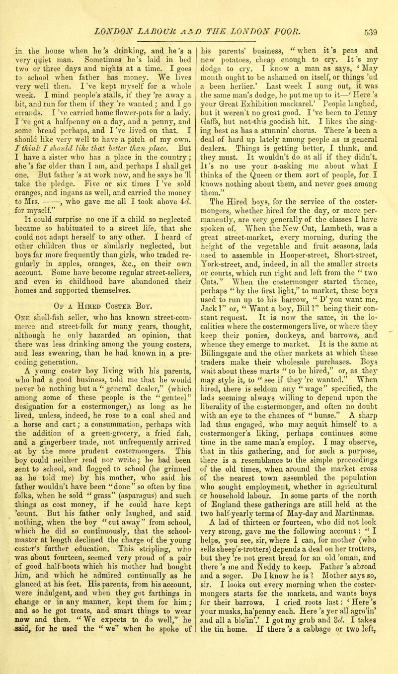 in the house when he's drinking, and he's a very quiet man. Sometimes he's laid in bed two or three days and nights at a time. I goes to school when father has money. We lives very well then. I've kept myself for a whole week. I mind people's stalls, if they 're away a bit, and run for them if they 're wanted; and I go errands. I've carried home flower-pots for a lady. I've got a halfpenny on a day, and a penny, and some bread perhaps, and I've lived on that. I should like very well to have a pitch of my own. I think I should like that better than place. But I have a sister who has a place in the country ; she's far older than I am, and perhaps I shall get one. But father's at work now, and he says he '11 take the pledge. Five or six times I've sold oranges, and ingans as well, and carried the money to Mr3. , who gave me all I took above id. for myself. It could surprise no one if a child so neglected became so habituated to a street life, that she could not adapt herself to any other. I heard of other children thus or similarly neglected, but boys far more frequently than girls, who traded re- gularly in apples, oranges, &c, on their own account. Some have become regular street-sellers, and even in childhood have abandoned their homes and supported themselves. Of a Hired Coster Boy. Owe shell-fish seller, who has known street-com- merce and street-folk for many years, thought, although he only hazarded an opinion, that there was less drinking among the young costers, and less swearing, than he had known in a pre- ceding generation. A young coster boy living with his parents, who had a good business, told me that he would never be nothing but a  general dealer, (which among some of these people is the genteel designation for a costermonger,) as long as he lived, unless, indeed, he rose to a coal shed and a horse and cart; a consummation, perhaps with the addition of a green-grocery, a fried fish, and a gingerbeer trade, not unfrequently arrived at by the more prudent costermongers. This boy could neither read nor write; he had been sent to school, and flogged to school (he grinned as he told me) by his mother, who said his father wouldn't have been done so often by fine folks, when he sold grass (asparagus) and such things as cost money, if he could have kept 'count. But his father only laughed, and said nothing, when the boy cut away from school, which he did so continuously, that the school- master at length declined the charge of the young coster's further education. This stripling, who was about fourteen, seemed very proud of a pair of good half-boots which his mother had bought him, and which he admired continually as he glanced at his feet. His parents, from his account, were indulgent, and when they got farthings in change or in any manner, kept them for him; and so he got treats, and smart things to wear now and then.  We expects to do well, he ■said, for he used the  we when he spoke of his parents' business,  when it's peas and new potatoes, cheap enough to cry. It's my dodge to cry. I know a man as says, ' May month ought to be ashamed on itself, or things 'ud a been herlier.' Last Aveek I sung out, it was the same man's dodge, he put me up to it—' Here's your Great Exhibition mackarel.' People laughed, but it weren't no great good. I've been to Penny Gaffs, but not this goodish bit. I likes the sing- ing best as has a stunnin' chorus. There's been a deal of hard up lately among people as is general dealers. Things is getting better, I think, and they must. It wouldn't do at all if they didn't. It's no use your a-asking me about what I thinks of the Queen or them sort of people, for I knows nothing about them, and never goes among them. The Hired boys, for the service of the coster- mongers, whether hired for the day, or more per- manently, are very generally of the classes I have spoken of. When the New Cut, Lambeth, was a great street-market, every morning, during the height of the vegetable and fruit seasons, lads used to assemble in Hooper-street, Short-street, York-street, and, indeed, in all the smaller streets or courts, which run right and left from the  two Cuts. When the costermonger started thence, perhaps  by the first light, to market, these boys used to run up to his barrow,  D' you want me, Jack? or,  Want a boy, Bill? being their con- stant request. It is now the same, in the lo- calities where the costermongers live, or where they keep their ponies, donkeys, and barrows, and whence they emerge to market. It is the same at Billingsgate and the other markets at which these traders make their Avholesale purchases. Boys wait about these marts  to be hired, or, as they may style it, to  see if they 're Avanted. When hired, there is seldom any Avage specified, the lads seeming ahvays Avilling to depend upon the liberality of the costermonger, and often no doubt with an eye to the chances of  bunse. A sharp lad thus engaged, Avho may acquit himself to a costermongers liking, perhaps continues some time in the same man's employ. I may observe, that in this gathering, and for such a purpose, there is a resemblance to the simple proceedings of the old times, when around the market cross of the nearest town assembled the population who sought employment, whether in agricultural or household labour. In some parts of the north of England these gatherings are still held at the tAvo half-yearly terms of May-day and Martinmas. A lad of thirteen or fourteen, Avho did not look very strong, gave me the folloAving account:  I helps, you see, sir, where I can, for mother (who sells sheep's-trotters) depends a deal on her trotters, but they 're not great bread for an old 'oman, and there's me and Neddy to keep. Father's abroad and a soger. Do I knoAV he is ? Mother says so, sir. I looks out every morning when the coster- mongers starts for the markets, and Avants boys for their barrows. I cried roots last: ' Here's your musks, ha'penny each. Here '3 yer all agro'in' and all a blo'in'.' I got my grub and Zd. I takes the tin home. If there's a cabbage or two left,