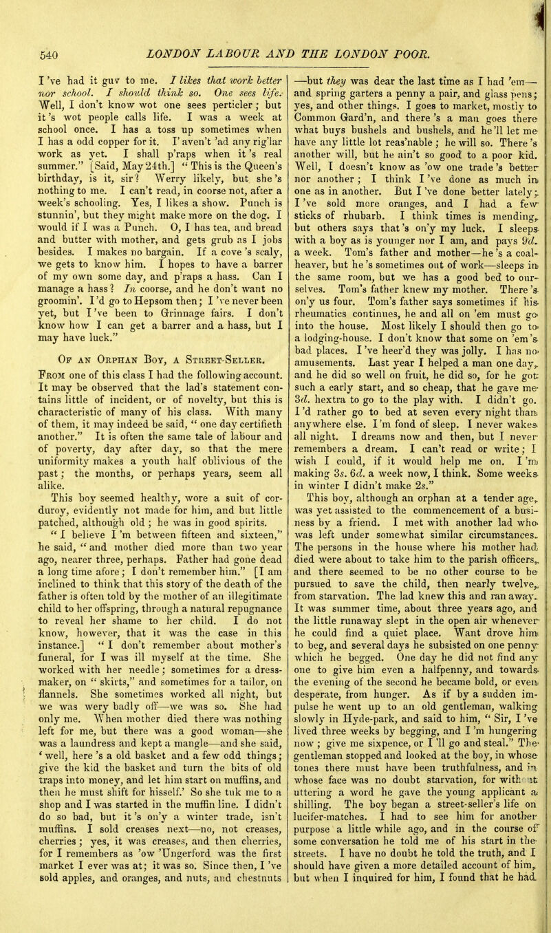 I've had it guv to me. I likes that work better nor school. L should think so. One sees life.- Well, I don't know wot one sees perticler; but it's wot people calls life. I was a week at school once. I has a toss up sometimes when I has a odd copper for it. I' aven't 'ad any rig'lar work as yet. I shall p'raps when it's real summer. [Said, May 24th.]  This is the Queen's birthday, is it, sir? Werry likely, but. she's nothing to me. I can't read, in coorse not, after a week's schooling. Yes, I likes a show. Punch is stunnin', but they might make more on the dog. I would if I was a Punch. 0, I has tea, and bread and butter with mother, and gets grub as I jobs besides. I makes no bargain. If a cove's scaly, we gets to know him. I hopes to have a barrer of my own some day, and p'raps a hass. Can I manage a hass 1 In coorse, and he don't want no groomin'. I'd go to Hepsom then; I've never been yet, but I've been to Grinnage fairs. I don't know how I can get a barrer and a hass, but I may have luck. Of an Orphan Boy, a Street-Seller. From one of this class I had the following account. It may be observed that the lad's statement con- tains little of incident, or of novelty, but this is characteristic of many of his class. With many of them, it may indeed be said,  one day certifieth another. It is often the same tale of labour and of poverty, day after day, so that the mere uniformity makes a youth half oblivious of the past; the months, or perhaps years, seem all alike. This boy seemed healthy, wore a suit of cor- duroy, evidently not made for him, and but little patched, although old ; he was in good spirits.  I believe I'm between fifteen and sixteen, he said,  and mother died more than two year ago, nearer three, perhaps. Father had gone dead a long time afore ; I don't remember him. [I am inclined to think that this story of the death of the father is often told by the mother of an illegitimate child to her offspring, through a natural repugnance to reveal her shame to her child. I do not know, however, that it was the case in this instance.]  I don't remember about mother's funeral, for I was ill myself at the time. She worked with her needle; sometimes for a dress- maker, on  skirts, and sometimes for a tailor, on flannels. She sometimes worked all night, but we was wery badly off—we was so. She had only me. When mother died there was nothing left for me, but there was a good woman—she was a laundress and kept a mangle—and she said, * well, here's a old basket and a few odd things; give the kid the basket and turn the bits of old traps into money, and let him start on muffins, and then he must shift for hisself.' So she tuk me to a shop and I was started in the muffin line. I didn't do so bad, but it's on'y a winter trade, isn't muffins. I sold creases next—no, not creases, cherries ; yes, it was creases, and then cherries, for I remembers as 'ow 'Ungerford was the first market I ever was at; it was so. Since then, I've sold apples, and oranges, and nuts, and chestnuts —but they was dear the last time as I had 'em— and spring garters a penny a pair, and glass pens; yes, and other things. I goes to market, mostly to Common Gard'n, and there's a man goes there what buys bushels and bushels, and he'll let me have any little lot reas'nable ; he will so. There's another will, but he ain't so good to a poor kid. Well, I doesn't know as *ow one trade's better nor another; I think I've done as much ins one as in another. But I've done better lately- I've sold more oranges, and I had a few sticks of rhubarb. I think times is mending,, but others says that's on'y my luck. I sleeps- with a boy as is younger nor I am, and pays 9'd. a week. Tom's father and mother—he's a coal- heaver, but he's sometimes out of work—sleeps in the same room, but we has a good bed to our- selves. Tom's father knew my mother. There's on'y us four. Tom's father says sometimes if his- rheumatics continues, he and all on 'em must go into the house. Most likely I should then go to» a lodging-house. I don't know that some on 'em's bad places. I've heer'd they was jolly. I has no< amusements. Last year I helped a man one day,, and he did so well on fruit, he did so, for he got such a early start, and so cheap, that he gave me- 2>d. hextra to go to the play with. I didn't go. I'd rather go to bed at seven every night than anywhere else. I'm fond of sleep. I never wakes all night. I dreams now and then, but I never remembers a dream. I can't read or write; I wish I could, if it would help me on. I 'ira making 3s. 6d. a Aveek now, I think. Some weeks- in winter I didn't make 2s. This boy, although an orphan at a tender ager was yet assisted to the commencement of a busi- ness by a friend. I met with another lad who- was left under somewhat similar circumstances.. The persons in the house where his mother had died were about to take him to the parish officers,, and there seemed to be no other course to be pursued to save the child, then nearly twelve,, from starvation. The lad knew this and ran away. It was summer time, about three years ago, and the little runaway slept in the open air whenever he could find a quiet place. Want drove him to beg, and several days he subsisted on one penny which he begged. One day he did not find any one to give him even a halfpenny, and towards- the evening of the second he became bold, or even desperate, from hunger. As if by a sudden im- pulse he went up to an old gentleman, walking slowly in Hyde-park, and said to him,  Sir, I've lived three weeks by begging, and I'm hungering now ; give me sixpence, or I '11 go and steal. The- gentleman stopped and looked at the boy, in whose tone3 there must have been truthfulness, and in whose face was no doubt starvation, for with \t uttering a word he gave the young applicant a shilling. The boy began a street-seller's life on lucifer-matches. I had to see him for another purpose a little while ago, and in the course of some conversation he told me of his start in the- streets. I have no doubt he told the truth, and I should have given a more detailed account of him, but when I inquired for him, I found that he had