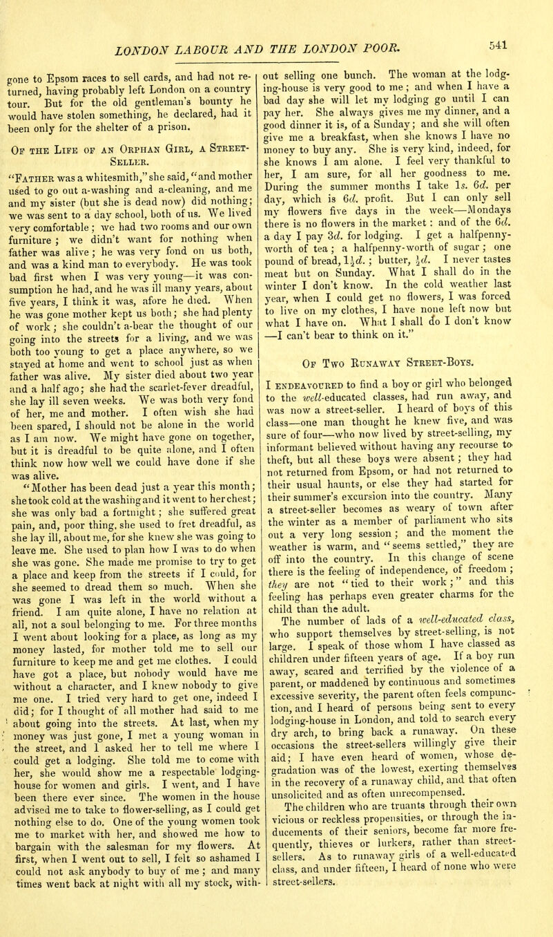 gone to Epsom races to sell cards, and had not re- turned, having probably left London on a country- tour. But for the old gentleman's bounty he would have stolen something, he declared, had it been only for the shelter of a prison. Of the Life of an Orphan Girl, a Street- Seller. Father was a whitesmith, she said, and mother used to go out a-washing and a-cleaning, and me and my sister (but she is dead now) did nothing; we was sent to a day school, both of us. We lived very comfortable ; we had two rooms and our own furniture ; we didn't want for nothing when father was alive; he was very fond on us both, and was a kind man to everybody. He was took bad first when I was very young—it was con- sumption he had, and he was ill many years, about five years, I think it was, afore he died. When he was gone mother kept us both; she had plenty of work; she couldn't a-bear the thought of our going into the streets for a living, and we was both too young to get a place anywhere, so we stayed at-home and went to school just as when father was alive. My sister died about two year and a half ago; she had the scarlet-fever dreadful, she lay ill seven weeks. We was both very fond of her, me and mother. I often wish she had been spared, I should not be alone in the world as I am now. We might have gone on together, but it is dreadful to be quite alone, and I often think now how well we could have done if she Avas alive. Mother has been dead just a year this month; she took cold at the washing and it went to her chest; she was only bad a fortnight; she suffered great pain, and, poor thing, she used to fret dreadful, as she lay ill, about me, for she knew she was going to leave me. She used to plan how I was to do when she was gone. She made me promise to try to get a place and keep from the streets if I could, for she seemed to dread them so much. When she was gone I was left in the world without a friend. I am quite alone, I have no relation at all, not a soul belonging to me. For three months I went about looking for a place, as long as my money lasted, for mother told me to sell our furniture to keep me and get me clothes. I could have got a place, but nobody would have me without a character, and I knew nobody to give me one. I tried very hard to get one, indeed I did; for I thought of all mother had said to me '• about going into the streets. At last, when my money was just gone, I met a young woman in the street, and 1 asked her to tell me where I could get a lodging. She told me to come with her, she would show me a respectable lodging- house for women and girls. I went, and I have been there ever since. The women in the house advised me to take to flower-selling, as I could get nothing else to do. One of the young women took me to market with her, and showed me how to bargain with the salesman for my flowers. At first, when I went out to sell, I felt so ashamed I could not ask anybody to buy of me ; and many times went back at night with all my stock, with- out selling one bunch. The woman at the lodg- ing-house is very good to me; and when I have a bad day she will let my lodging go until I can pay her. She always gives me my dinner, and a good dinner it is, of a Sunday; and she will often give me a breakfast, when she knows I have no money to buy any. She is very kind, indeed, for she knows I am alone. I feel very thankful to her, I am sure, for all her goodness to me. During the summer months I take Is. 6d. per day, which is Qd. profit. But I can only sell my flowers five days in the week—Mondays there is no flowers in the market : and of the Qd. a day I pay 2>d. for lodging. I get a halfpenny- worth of tea; a halfpenny-worth of sugar ; one pound of bread, l\d. ; butter, \d. I never tastes meat but on Sunday. What I shall do in the winter I don't know. In the cold weather last year, when I could get no flowers, I Avas forced to live on my clothes, I have none left now but what I have on. What I shall do I don't know —I can't bear to think on it. Of Two Runaway Street-Boys. I endeavoured to find a boy or girl who belonged to the ^-educated classes, had run away, and was now a street-seller. I heard of boys of this class—one man thought he knew five, and was sure of four—who now lived by street-selling, my informant believed without having any recourse to theft, but all these boys were absent; they had not returned from Epsom, or had not returned to their usual haunts, or else they had started for their summer's excursion into the country. Many a street-seller becomes as weary of town after the winter as a member of parliament who sits out a very long session ; and the moment the weather is warm, and seems settled, they are off into the country. In this change of scene there is the feeling of independence, of freedom ; they are not  tied to their work ; and this feeling has perhaps even greater charms for the child than the adult. The number of lads of a well-educated class, who support themselves by street-selling, is not large. I speak of those whom I have classed as children under fifteen years of age. If a boy run away, scared and terrified by the violence of a parent, or maddened by continuous and sometimes excessive severity, the parent often feels compunc- tion, and I heard of persons being sent to every lodging-house in London, and told to search every dry arch, to bring back a runaway. On these occasions the street-sellers willingly give their aid; I have even heard of women, whose de- gradation was of the lowest, exerting themselves in the recovery of a runaway child, and that often unsolicited and as often unrecompensed. The children who are truants through their own vicious or reckless propensities, or through the in- ducements of their seniors, become far more fre- quentlv, thieves or lurkers, rather than street- sellers. As to runaway girls of a well-educate-d class, and under fifteen, I heard of none who weue street-sellers.