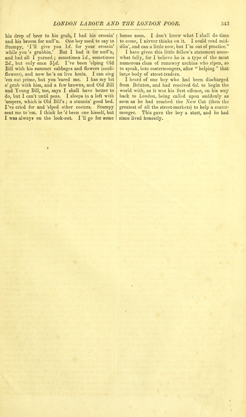 his drop of beer to his grub, I had his crossin' and his broom for nuff'n. One boy used to say to Stumpy, 'I'll give you Id. for your crossin' while you's grubbin.' But I had it for nuff'n, and had all I yarned ; sometimes Id., sometimes 2d., but only once Z\d. I've been 'elping Old Bill with his summer cabbages and flowers (cauli- flowers), and now he's on live heels. I can sing 'em out prime, but you 'eared me. I has my bit o' grub with him, and a few browns, and Old Bill and Young Bill, too, says I shall have better to do, but I can't until peas. I sleeps in a loft with 'ampers, which is Old Bill's ; a stunnin' good bed. I've cried for and 'elped other costers. Stumpy sent me to 'erru I think he'd been one hisself, but I was always on the look-out. I '11 go for some bunse soon. I don't know what I shall do time to come, I nivver thinks on it. I could read mid- dling and can a little now, but I'm out of practice. I have given this little fellow's statement some- what fully, for I believe he is a type of the most numerous class of runaway urchins who ripen, so to speak, into costermongers, after  helping  that large body of street-traders. I heard of one boy who had been discharged from Brixton, and had received 6d. to begin the world with, as it was his first offence, on his way back to London, being called upon suddenly as soon as he had reached the New Cut (then the greatest of all the street-markets) to help a coster- monger. This gave the boy a start, and he had since lived honestly.
