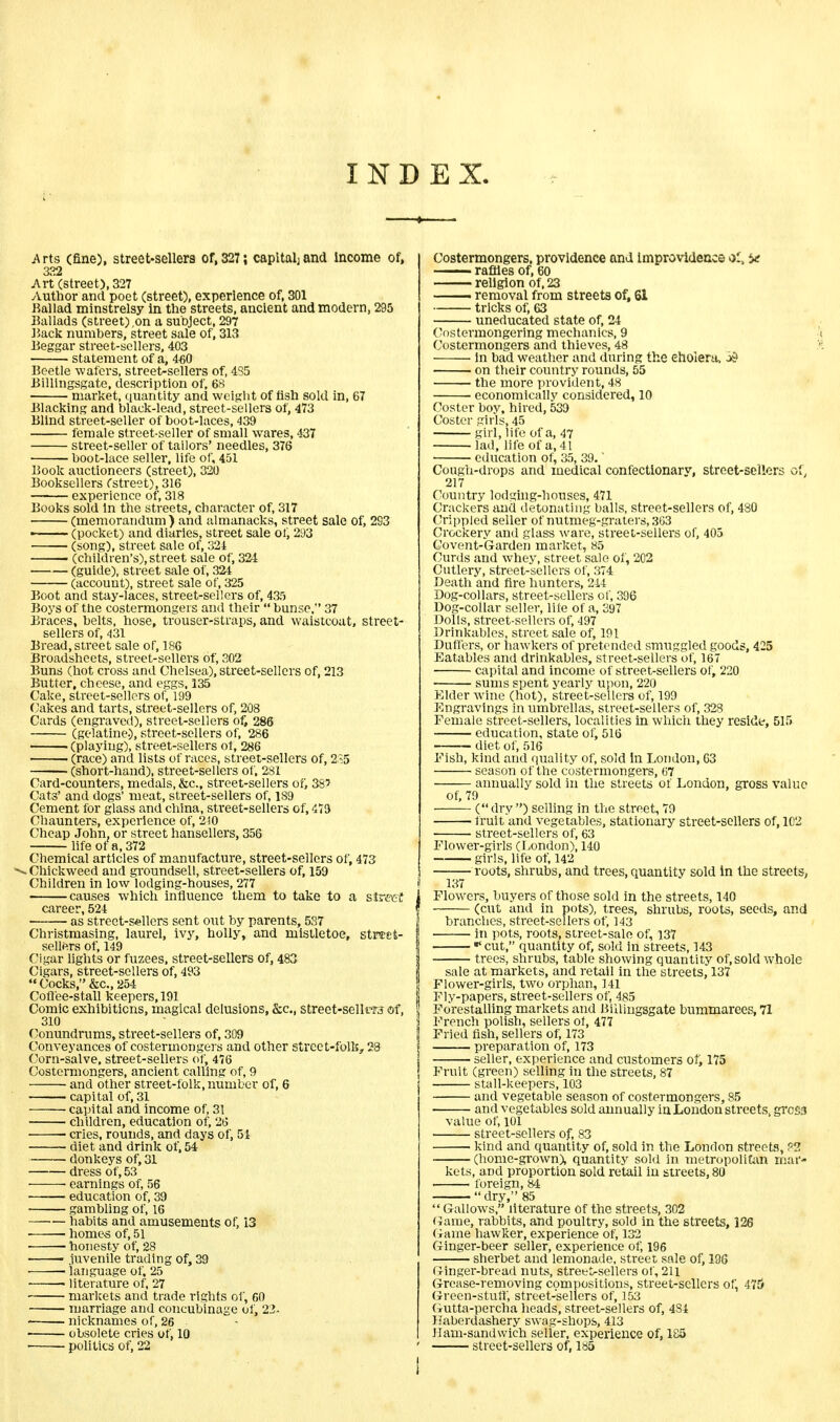 INDEX. Arts (fine), street-sellers of, 327; capital^ and income of, 332 Art (street), 327 Author and poet (street), experience of, 301 Ballad minstrelsy in the streets, ancient and modern, 295 Ballads (street) .on a subject, 297 Back numbers, street sale of, 313 Beggar street-sellers, 403 statement of a, 460 Beetle wafers, street-sellers of, 4S5 Billingsgate, description of, 68 market, quantity and weight of fish sold in, 67 Blacking and black-lead, street-sellers of, 473 Blind street-seller of boot-laces, 439 female street-seller of small wares, 437 street-seller of tailors' needles, 376 boot-lace seller, life of, 451 Book auctioneers (street), 320 Booksellers (street), 316 experience of, 318 Books sold in the streets, character of, 317 (memorandum ) and almanacks, street sale of, 293 • (pocket) and diaries, street sale ot, 293 (song), street sale of, 324 . (children's), street sale of, 324 (guide), street sale of, 324 (account), street sale of, 325 Boot and stay-laces, street-sellers of, 435 Boys of the costermongers and their  bunse, 37 Braces, belts, hose, trouser-straps, and waistcoat, street- sellers of, 431 Bread, street sale of, 186 Broadsheets, street-sellers of, 302 Buns (hot cross and Chelsea), street-sellers of, 213 Butter, cheese, and eggs, 135 Cake, street-sellers of, 199 Cakes and tarts, street-sellers of, 208 Cards (engraved), street-sellers of, 286 (gelatine.), street-sellers of, 286 ■ (playing), street-sellers of, 286 ■ (race) and lists of races, street-sellers of, 235 (short-hand), street-sellers of, 281 Card-counters, medals, &c, street-sellers of, 38' Cats' and dogs' meat, street-sellers of, 189 Cement for glass and china, street-sellers of, 473 Chaunters, experience of, 2)0 Cheap John, or street hansellers, 356 life of a, 372 Chemical articles of manufacture, street-sellers of, 473 duckweed and groundsell, street-sellers of, 159 Children in low lodging-houses, 277 causes which influence them to take to a street career, 524 as street-sellers sent out by parents, 5S7 Christmasing, laurel, ivy, holly, and mistletoe, strtet- sellers of, 149 Cigar lights or fuzees, street-sellers of, 483 Cigars, street-sellers of, 493  Cocks, &c, 254 Coffee-stall keepers, 191 Comic exhibitions, magical delusions, &c, street-sellt?j of, 310 Conundrums, street-sellers of, 309 Conveyances of costermongers and other street-folk, 23 Corn-salve, street-sellers of, 476 Costermongers, ancient calling of, 9 and other street-folk, number of, 6 capital of, 31 capital and income of, 31 children, education of, 26 cries, rounds, and days of, 51 diet and drink of, 54 donkeys of, 31 dress of, 53 earnings of, 56 education of, 39 gambling of, 16 habits and amusements of, 13 homes of, 51 honesty of, 28 ■ juvenile trading of, 39 language of, 25 ■ literature of, 27 markets and trade rights of, 60 marriage and concubinage of, 23- nicknames of, 26 obsolete cries of, 10 politics of, 22 Costermongers, providence and Improvidence ol, be raffles of, 60 religion of, 23 —— removal from streets of, SI tricks of, 63 uneducated state of, 24 Costermongering mechanics, 9 Costermongers and thieves, 48 in bad weather and during the cholera. j>s> on their country rounds, 55 — the more provident, 48 economically considered, 10 Coster boy. hired, 539 Coster girls, 45 girl, life of a, 47 lad, life of a, 41 education of, 35, 39.' Cough-drops and medical confectionary, street-sellers of, 217 Country lodging-houses, 471 Crackers and detonating balls, street-sellers of, 480 Crippled seller of nutmeg-graters, 363 Crockery and glass ware, street-sellers of, 405 Co vent-Garden market, 85 Curds and whey, street sale of, 202 Cutlery, street-sellers of, 374 Death and fire hunters, 214 Dog-collars, street-sellers of, 396 Dog-collar seller, life of a, 397 Dolls, street-sellers of, 497 Drinkables, street sale of, 191 Duffers, or hawkers of pretended smuggled goods, 425 Eatables ami drinkables, street-sellers of, 167 capital and income of street-sellers of, 220 sums spent yearly upon, 220 Elder wine (hot), street-sellers of, 199 Engravings in umbrellas, street-sellers of, 328 Female street-sellers, localities in which they reside, 515 education, state of, 516 diet of, 516 Fish, kind and quality of, sold in London, 63 season of the costermongers, 67 annually sold in the streets of London, gross value of, 79 ( dry ) selling in the street, 79 fruit and vegetables, stationary street-sellers of, 1C2 street-sellers of, 63 Flower-girls (London), 140 girls, life of, 142 roots, shrubs, and trees, quantity sold in the streets, 137 Flowers, buyers of those sold in the streets, 140 (cut and in note), trees, shrubs, roots, seeds, and i branches, street-sellers of, 143 in pots, roots, street-sale of, 137 « cut, quantity of, sold in streets, 143 i trees, shrubs, table showing quantity of, sold whole i sale at markets, and retail in the streets, 137 Flower-girls, two orphan, 141 Fly-papers, street-sellers of, 485 ! Forestalling markets and Billingsgate bummarees, 71 ; French polish, sellers ot, 477 Fried fish, sellers of, 173 preparation of, 173 seller, experience and customers of, 175 Fruit (green) selling in the streets, 87 stall-keepers, 103 and vegetable season of costermongers, 85 and vegetables sold annually in London streets, gross value of, 101 street-sellers of, 83 kind and quantity of, sold in the London streets, ??. (home-grown), quantity sold in metropolitan mar- kets, and proportion sold retail in streets, 80 foreign, 84 dry, 85  Gallows, literature of the streets, 302 Game, rabbits, and poultry, sold in the streets, 126 Game hawker, experience of, 132 Ginger-beer seller, experience of, 196 sherbet and lemonade, street sale of, 196 Ginger-bread nuts, street^sellers of, 211 Grease-removing compositions, street-sellers of, 475 Green-stuff, street-sellers of, 153 Gutta-percha heads, street-sellers of, 484 Haberdashery swag-shops, 413 Ham-sandwich seller, experience of, 185 ' street-sellers of, 185