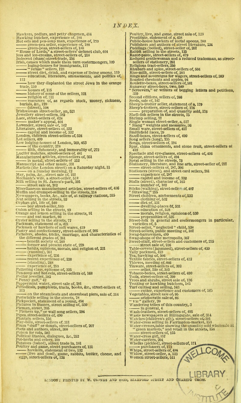 Hawkers, pedlars, and petty chapmen, 414 Hawking butcher, experience of, 184 Hot eels and pea-soup man, experience of, 170 green-pea seller, experience of, 188 green-peas, street-sellers of, 188  House of Lords, a street-sellers' defunct club, 404 Ices and ice-creams, street-sellers of, 218 Indecent (sham) street-trade, 256 Irish, causes which made them turn costermongers, 109 loging-houses for immigrants, 117 —— ** refuse sellers, 123 . street diet, drink, and expense of living among, 119 education, literature, amusements, and politics of, 112 how they displanted the street Jews in the orange trade, 110 houses of, 115 ■ history of some of the sellers, 121 ■ ■ religion of, 111 • resources of, as regards stock, money, sickness, burials, &c, 120 (street), 108 Irishwoman street-seller, an, 521 Jewellery street-sellers, 382 Lace, street-sellers of, 428 maker's appeal, 404 Lavender, street sale of, 142 Literature, street-sellers of, 332 capital and income of, 332 London, children street-sellers of, 524 Lot sellers, 499 Low lodging-houses of London, 269,453 of the country, 278 filth, dishonesty, and immorality of, 272 Lucifer matches, street-sellers of, 481 Manufactured articles, street-sellers of, 351 • in metal, street-sellers of 352 Manuscript and other music, 331 Markets (the London street) on a Saturday night, 11 ■ on a Sunday morning, 12 May, palm, &c, street sale of, 151 Mechanic's wife, a street-seller, 518 Milk selling in St. James's-park, 201 street sale of, 202 Miscellaneous manufactured articles, street-sellers ot, 486 Muffin and crumpet-selling in the streets, 214 JSTewspapers, books, &c, sale of, at railway stations, 315 IsTut selling in the streets, 93 Orphan girl, life of, 540 boy street-seller, 540 Onion selling in the streets, 99 Orange and lemon selling in the streets, 91 and nut market, 90 Oyster selling in the streets, 77 Packman, statement of a, 421 Packmen or hawkers of soft wares, 419 Pastry and confectionary, street-sellers of, 205 Patterers, abodes, tricks, marriage, and characteristics of the different grades of, 261 benefit society of, 260 former and present state of, 229 habits, opinions, morals, and religion ol, 231 • (running), 261 experience of, 236 recent experience of, 238 ■ (standing), 248 experience of, 250 Pattering class, epitome of, 335 Pea-soup and hot eels, street-sellers of, 168 Pedlar jeweller, 383  Penny gaff, 42 Peppermint water, street sale of, 201 Periodicals, pamphlets, tracts, books, &c, street-sellers of, 313 on the steamboats and steamboat piers, sale of, 314 Periwinkle selling in the streets, 78 Pickpocket, statement of a young, 456 Pictures in frames, street selling of, 330 Pieman, street, 205 '* Pinners up, or wall song sellers, 294 Pipes, street-sellers of, 490 Plantain sellers, 156 Play-bills, street-sellers of, 311 Plum duff or dough, street-sellers of, 207 Poets and authors, street, 300 Poison for rats, 502 Political litanies, dialogues, &c.,252 Pot-herbs and celery, 100 Potatoes (baked), street trade in, 181 Poultry and game, street purchasers of, 131 hawkers, statement of two, 132 ■ (live and dead), game, rabbits, butter, cheese, and eggs, street-sellers of, 12S Poultry, live, and game, street sale of, 12S Prostitute, statement of a, 458 Public-house hawkers of metal spoons, 380 Publishers and authors of street literature, 234 Puddings (boiled), street-seller of, 207 Rabbit selling in the streets, 135 Razor-paste, street-sellers of, 479 Reduced gentlewoman and a reduced tradesman, as street- sellers of stationery, 291 Religious tract-sellers, 250 Rhubarb and spice, street-sellers of, 504 Rice-milk, street-sellers of, 203 Rings and sovereigns for wagers, street-sellers of, 389 Roasted chestnuts and apples, 94 Roulette-boxes, street-sellers of, 501 Runaway street-boys, two, 540  Screevers, or writers of begging letters and petitions, 339 Second editions, sellers of, 246 Seeds, sale of, 147 Sheep's-trotter seller, statement of a, 179 Sheep's-trotters, street-sellers of, 176 preparation of, and quantity sold, 176 Shell-fish sellers in the streets, 75 Shrimp selling, 77 Single woman street-seller, a, 517 * Slang  weights and measures, 36 Small ware, street-sellers of, 427 Smithfield races, 29 Snuff-boxes, street-sellers of, 490 Song sellers (long), 235 Songs, street-sellers of, 294 Spar, china ornaments, and stone fruit, street-sellers of 410 Spectacle and eye-glasses, street-sellers of, 486 Sponge, street-sellers of, 494 Sprat selling in the streets, 73 Stationery, literature, and fine arts, street-seller of, 227 street-sellers of, 287, 306 Stationers (street), and street card sellers, 281 experience of, 287 capital and income of, 332 Stalls (street), character of, 103 number of, 102 Sticks (walking), streetrsellc-v. of, 487  Strawing, 255 Street children, amusements of, 532 clothing of, 532 diet of, 531 dwelling-places Of, 531 education of, 528 1 morals, religion, opinions of, 530 propensities of, 535 Street-folk in general and costermongers in particular, varieties of, 5 Street-seller,  neglected  child, 538 Street-sellers, public meeting of, 107 Swag-barrowmen, 499 Swag-shops of the metropolis, 367 Sweet-stuff, street-sellers and customers of, 215 street sale of, 216 Table-covers (japanned), street-sellers of, 430 Tally packmen, 423 Tea, hawking of, 506 Textile fabrics, street-sellers of, 412 Thieves, meeting of, 466 Tinware, street-sellers of, 392 seller, life of, 3d3 Tobacco-boxes, street-sellers of, 490 Tools, street-sellers of, 399 Trees and shrubs, street sale of, 136 Trotting or hawking butchers, 183 Turf cutting and selling, 163 • cutter, experience and customers of, 165 Vegetables, street sale of, 95 aristocratic sale of, 86 Vic gallery, 20 Wandering tribes of this country, 3 in general, 4 Wash-leathers, street-sellers of, 495 Waste newspapers at Billingsgate, sale of, 314 Watches (children's gilt), street-sellers of<391 Water-cress selling in Farringdon-market, 153 Water-cresses,table showing the quantity sold wholesale at green markets, and retail in the streets, 158 street-sellers of, 155 Water-cress girl, 157 Water-carriers, 204. Whelks (pickled), street-sellers of, 171 ■ purchasers of, 173 Whips, street-sellers of, 488 Widow, street-seller, a, 523 Women street-sellers, 511 LIBRARY LcxBOK; rr.tsTKD tx *v. clowns and &yx<s, sxAjiroiu* torauEX akj> charixg encss.