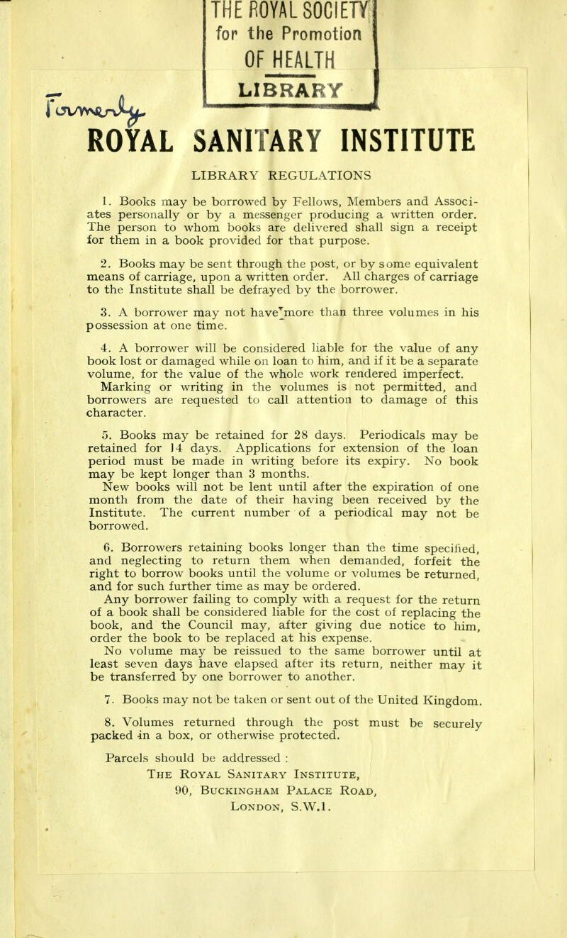 THE ROYAL SOCIETY for the Promotion OF HEALTH LIBRARY ROYAL SANITARY INSTITUTE LIBRARY REGULATIONS 1. Books may be borrowed by Fellows, Members and Associ- ates personally or by a messenger producing a written order. The person to whom books are delivered shall sign a receipt for them in a book provided for that purpose. 2. Books may be sent through the post, or by some equivalent means of carriage, upon a written order. All charges of carriage to the Institute shall be defrayed by the borrower. 3. A borrower may not have^more than three volumes in his possession at one time. 4. A borrower will be considered liable for the value of any book lost or damaged while on loan to him, and if it be a separate volume, for the value of the whole work rendered imperfect. Marking or writing in the volumes is not permitted, and borrowers are requested to call attention to damage of this character. 5. Books may be retained for 28 days. Periodicals may be retained for 14 days. Applications for extension of the loan period must be made in writing before its expiry. No book may be kept longer than 3 months. New books will not be lent until after the expiration of one month from the date of their having been received by the Institute. The current number of a periodical may not be borrowed. 6. Borrowers retaining books longer than the time specified, and neglecting to return them when demanded, forfeit the right to borrow books until the volume or volumes be returned, and for such further time as may be ordered. Any borrower failing to comply with a request for the return of a book shall be considered liable for the cost of replacing the book, and the Council may, after giving due notice to him, order the book to be replaced at his expense. No volume may be reissued to the same borrower until at least seven days have elapsed after its return, neither may it be transferred by one borrower to another. 7. Books may not be taken or sent out of the United Kingdom. 8. Volumes returned through the post must be securely packed in a box, or otherwise protected. Parcels should be addressed : The Royal Sanitary Institute, 90, Buckingham Palace Road, London, S.W.I.