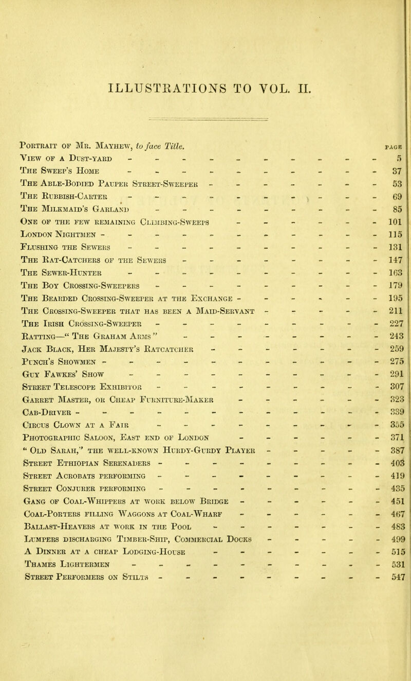 ILLUSTKATIONS TO YOL. II. Portrait of Mr. Mayhew, to face Title. pack View of a Dust-yard - -- -- -- -- -5 The Sweep's Home - -- -- -- -- - o7 The Able-Bodied Pauper Street-Sweeper -------53 The Kubbish-Carter ------- 69 The Milkmaid's Garland _________ 85 One of the few remaining Climbing-Sweeps - - - . - -101 London Nightmen - - - = - - - - - -115 Flushing the Sewers - -- -- -- -- - 131 The Kat-Catchers of the Sewers - - - - - - - -147 The Sewer-Hunter - - - - - - - - - -163 The Boy Crossing-Sweepers - - - - - - - - -179 The Bearded Crossing-Sweeper at the Exchange - - - - - -195 The Crossing-Sweeper that has been a Maid-Servant - - - - - 211 The Irish Crossing-Sweeper - -- -- -- -- 227 Batting— The Graham Arms  - - - - - - - -243 Jack Black, Her Majesty's Ratcatcher ------- 259 Punch's Showmen ---------- - 275 Guy Fawkes' Show - -- -- -- -- - 291 Street Telescope Exhibitor - ------- 307 Garret Master, or Cheap Furniture-Maker ------ 323 Cab-Driver - - - - - - - - - - - 339 Circus Clown at a Fair - -- -- -- -- 355 Photographic Saloon, East end of London - - - - - -371  Old Sarah, the well-known Hurdy-Gurdy Player ----- 387 Street Ethiopian Serenaders - - - - - - - - - 403 Street Acrobats performing - - - - - - - -419 Street Conjurer performing - -- -- -- -- 435 Gang of Coal-Whippers at work below Bridge ------ 451 Coal-Porters filling Waggons at Coal-Wharf ------ 467 Ballast-Heavers at work in the Pool 483 Lumpers discharging Timber-Ship, Commercial Docks ----- 499 A Dinner at a cheap Lodging-House - - - - - - -515 Thames Lightermen - -- -- -- -- - 531 Street Performers on Stilts -------- - 547