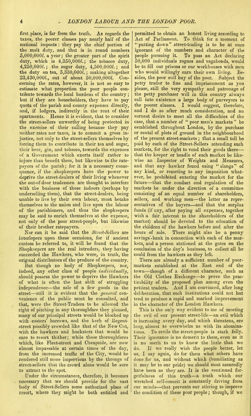 first place, is far from the truth. As regards the taxes, the poorer classes pay nearly half of the national imposts : they pay the chief portion of the malt duty, and that is in round numbers 5,000,000/. a year; the greater part of the spirit duty, which is 4,350,000/.; the tobacco duty, 4,250,000/.; the sugar duty, 4,500,000/. j and the duty on tea, 5,330,000/.; making altogether 23,430,000/., out of about 50,000,000/. Con- cerning the rates, however, it is not so easy to estimate what proportion the poor people con- tribute towards the local burdens of the country; but if they are householders, they have to pay quota of the parish and county expenses directly, and, if lodgers, indirectly in the rent of their apartments. Hence it is evident, that to consider the street-sellers unworthy of being protected in the exercise of their calling because they pay neither rates nor taxes, is to commit a gross in- justice, not only to the street-sellers themselves by forcing them to contribute in their tea and sugar, their beer, gin, and tobacco, towards the expenses of a Government which exerts itself rather to injure than benefit them, but likewise to the rate- payers of the parish; for it is a neeessary conse- quence, if the shopkeepers have the power to deprive the street-dealers of their living whenever the out-of-door tradesmen are thought to interfere with the business of those indoors (perhaps by underselling them), that the street-dealers, being unable to live by their own labour, must betake themselves to the union and live upon the labour •cf the parishioners, and thus the shopkeepers may be said to enrich themselves at the expense, not only of the poor street-people, but likewise of their brother ratepayers. Nor can it be said that the Street-Sellers are interlopers upon these occasions, for if ancient custom be referred to, it will be found that the Shopkeepers are the real intruders, they having succeeded the Hawkers, who were, in truth, the original distributors of the produce of the country. But though no body of Shopkeepers, nor, indeed, any other class of people individually, should possess the power to deprive the Hawkers of what is often the last shift of struggling independence—the sale of a few goods in the street—still it is evident that the general con- venience of the public must be consulted, and that, were the Street-Traders to be allowed the right of pitching in any thoroughfare they pleased, many of our principal streets would be blocked up Avith costers' barrows, and the kerb of llegent- street possibly crowded like that of the New Cut, with the hawkers and hucksters that would be sure to resort thither; while those thoroughfares which, like Fleet-street and Cheapside, are now almost impassable at certain times of the day, from the increased traffic of the City, would be rendered still more impervious by the throngs of street-sellers that the crowd alone would be sure to attract to the spot. Under the circumstances, therefore, it becomes necessary that we should provide for the vast body of Street-Sellers some authorized place of resort, where they might be both entitled and | permitted to obtain an honest living according to Act of Parliament. To think for a moment of putting down street-trading is to be at once ignorant of the numbers and character of the people pursuing it. To pass an Act declaring 50,000 individuals rogues and vagabonds, would be to fill our prisons or our workhouses with men who would willingly earn their own living. Be- sides, the poor will buy of the poor. Subject the petty trader to fine and imprisonment as you please, still the very sympathy and patronage of the petty purchaser will in this country always call into existence a large body of purveyors to the poorer classes. I would suggest, therefore, and I do so after much consideration, and an earnest desire to meet all the difficulties of the case, that a number of  poor men's markets  be established throughout London, by the purchase or rental of plots of ground in the neighbourhood of the present street-markets; that a small toll be paid by each of the Street-Sellers attending such markets, for the right to vend their goods there— that the keeper or beadle of each market be like- wise an Inspector of Weights and Measures, and that any hawker found using slangs of any kind, or resorting to any imposition what- ever, be prohibited entering the market for the future—that the conduct and regulation of the markets be under the direction of a committee consisting of an equal number of shareholders, sellers, and working men—the latter as repre- sentatives of the buyers—and that the surplus funds (if any, after paying all expenses, together with a fair interest to the shareholders of the market) should be devoted to the education of the children of the hawkers before and after the hours of sale. There might also be a penny savings'-bank in connection with each of the mar- kets, and a person stationed at the gates on the conclusion of the day's business, to collect all he could from the hawkers as they left. There are already a sufficient number of poor- markets established at the East end of the town—though of a different character, such as the Old Clothes Exchange—to prove the prac- ticability of the proposed plan among even the pettiest traders. And I am convinced, after long deliberation, that such institutions could not but tend to produce a rapid and marked improvement in the character of the London Hawkers. This is the only way evident to me of meeting the evil of our present street-life—an evil which is increasing every day, and which threatens, ere long, almost to overwhelm us with its abomina- tions. To revile the street-people is stark folly. Their ignorance is no demerit to them, even as it is no merit to us to know the little that we do. If we really wish the people better, let us, I say again, do for them what others have done for us, and without which (humiliating as it may be to our pride) we should most assuredly have been as they are. It is the continued for- getfulness of this truth—a truth which our wretched self-conceit is constantly driving from our minds—that prevents our stirring to improve the condition of these poor people; though, if we