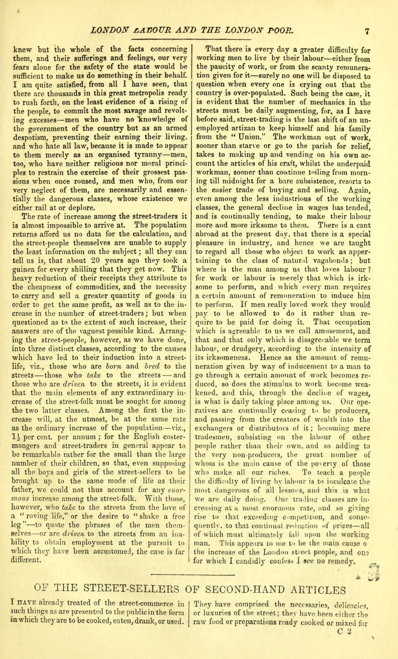 knew but the whole of the facts concerning them, and their sufferings and feelings, our very fears alone for the safety of the state would be sufficient to make us do something in their behalf. I am quite satisfied, from all I have seen, that there are thousands in this great metropolis ready to rush forth, on the least evidence of a rising of the people, to commit the most savage and revolt- ing excesses—men who have no ^knowledge of the government of the country but as an armed despotism, preventing their earning their living, and who hate all law, because it is made to appear to them merely as an organised tyranny—men, too, who have neither religious nor moral princi- ples to restrain the exercise of their grossest pas- sions when once roused, and men who, from our very neglect of them, are necessarily and essen- tially the dangerous classes, whose existence we either rail at or deplore. The rate of increase among the street-traders it is almost impossible to arrive at. The population returns afford us no data for the calculation, and the street-people themselves are unable to supply the least information on the subject; all they can tell us is, that about 20 years ago they took a guinea for every shilling that they get now. This heavy reduction of their receipts they attribute to the cheapness of commodities, and the necessity to carry and sell a greater quantity of goods in order to get the same profit, as well as to the in- crease in the number of street-traders; but when questioned as to the extent of such increase, their answers are of the vaguest possible kind. Arrang- ing the street-people, however, as we have done, into three distinct classes, according to the causes which have led to their induction into a street- life, viz., those who are bom and bred to the streets — those who take, to the streets — and those who are driven to the streets, it is evident that the main elements of any extraordinary in- crease of the street-folk must be sought for among the two latter classes. Among the first the in- crease will, at the utmost, be at the same rate as the ordinary increase of the population—viz., I5 per cent, per annum ; for the English coster- mongers and street-traders in general appear to be remarkable rather for the small than the large number of their children, so that, even supposing all the boys and girls of the street-sellers to be brought up to the same mode of life as then- father, we could not thus account for any enor- mous increase among the street-folk. With those, however, who take to the streets from the love of a  roving life, or the desire to  shake a free leg—to quote the phrases of the men them- selves—or are driven to the streets from an ina- bility to obtain employment at the pursuit to which they have been accustomed, the case is far different. That there is every day a greater difficulty for working men to live by their labour—either from the paucity of work, or from the scanty remunera- tion given for it—surely no one will be disposed to question when every one is crying out that the country is over-populated. Such being the case, it is evident that the number of mechanics in the streets must be daily augmenting, for, as I have before said, street-trading is the last shift of an un- employed artizan to keep himself and his family from the *' Union. The workman out of work, sooner than starve or go to the parish for relief, takes to making up and vending on his own ac- count the articles of his craft, whilst the underpaid workman, sooner than continue tailing from morn- ing till midnight for a bare subsistence, resorts to the easier trade of buying and selling. Again, even among the less industrious of the working classes, the general decline in wages has tended, and is continually tending, to make their labour more and more irksome to them. There is a cant abroad at the present day, that there is a special pleasure in industry, and hence we are taught to regard all those who object to work as apper- taining to the class of natural vagabonds; but where is the man among us that loves labour % for work or labour is merely that which is irk- some to perform, and which every man requires a certain amount of remuneration to induce him to perform. If men really loved work they would pay to be allowed to do it rather than re- quire to be paid for doing it. That occupation which is agreeable to us we call amusement, and that and that only which is disagreeable we term labour, or drudgery, according to the intensity of its irksomeness. Hence as the amount of remu- neration given by way of inducement to a man to go through a certain amount of work becomes re- duced, so does the stimulus to work become wea- kened, and this, through the decline of wages, is what is daily taking place among us. Our ope- ratives are continually ceasing to be producers, and passing from the creators of wealth into the exchangers or distributors of it; becoming mere tradesmen, subsisting on the labour of other people rather than their own, and so adding to the very non-producers, the great number of whom is the main cause of the poverty of those who make all our riches. To teach a people the difficulty of living by labour is to inculcate the most dangerous of all lessons, and this is what we are daily doing. Our trading classes are in- creasing at a most enormous rate, and so giving rise t<» that exceeding competition, and conse- quently, to that continual reduction of prices—all of which must ultimately fall upon the working man. This appears to me to be the main cause 0 the increase of the London street people, and oris for which I candidly confess I see no remedy, OF THE STREET-SELLERS OF SECOND-HAND ARTICLES I HAVE already treated of the street-commerce in such things as are presented to the public in the form in which they are to be cooked, eaten, drank, or used. They have comprised the necessaries, delicacies, or luxuries of the street; they have been either the raw food or preparations ready cooked or mixed for C 2 