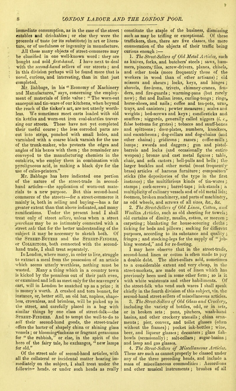 immediate consumption, as in the case of the street eatables and drinkables; or else they were the proceeds of taste (or its substitute) in art or litera- ture, or of usefulness or ingenuity in manufacture. All these many objects of street-commerce may be classified in one well-known word : they are bought and sold first-hand. I have next to deal with the second-liand sellers of our streets; and in this division perhaps will be found more that is novel, curious, and interesting, than in that just completed. Mr. Babbage, in his  Economy of Machinery and Manufactures, says, concerning the employ- ment of materials of little value :  The worn-out saucepan and tin-ware of our kitchens, when beyond the reach of the tinker's art, are not utterly worth- less. We sometimes meet carts loaded with old tin kettles and worn-out iron coal-skuttles traver- sing our streets. These have not yet completed their useful course ; the less corroded parts are cut into strips, punched with small holes, and varnished with a coarse black varnish for the use of the trunk-maker, who protects the edges and angles of his boxes with them ; the remainder are conveyed to the manufacturing chemists in the outskirts, who employ them in combination with pyroligneous acid, in making a black dye for the use of calico-printers. Mr. Babbage has here indicated one portion of the nature of the street-trade in second- hand articles—the application of worn-out mate- rials to a new purpose. But this second-hand commerce of the streets—for a street-commerce it mainly is, both in selling and buying—has a far greater extent than that above indicated, and many ramifications. Under the present head I shall treat only of street sellers, unless when a street purchase may be so intimately connected with a street sale that for the better understanding of the subject it may be necessary to sketch both. Of the Street-Buyers and the Street-Finders, or Collectors, both connected with the second- hand trade, I shall treat separately. In London, where many, in order to live, struggle to extract a meal from the possession of an article which seems utterly worthless, nothing must be wasted. Many a thing which in a country town is kicked by the penniless out of their path even, or examined and left as meet only for the scavenger's cart, will in London be snatched up as a prize ; it is money's worth. A crushed and torn bonnet, for instance, or, better still, an old hat, napless, shape- less, crownless, and brimless, will be picked up in the street, and carefully placed in a bag with similar things by one class of street-folk—the Street-Finders. And to tempt the well-to-do to sell their second-hand goods, the street-trader offers the barter of shapely china or shining glass vessels ; or blooming'fuchsias or fragrant geraniums for the rubbish, or else, in the spirit of the hero of the fairy tale, he exchanges,  new lamps for old. Of the street sale of second-hand articles, with all the collateral or incidental matter bearing im- mediately on the subject, I shall treat under the following heads, or under such heads as really constitute the staple of the business, dismissing such as may be trifling or exceptional. Of these traffickers, then, there are five classes, the mere enumeration of the objects of their traffic being curious enough :— 1. The Street-Sellers of Old Metal Articles, such; as knives, forks, and butchers' steels ; saws, ham- mers, pincers/ files, screw-drivers, planes, chisels,, and other tools (more frequently those of the- workers in wood than of other artisans) ; old scissors and shears; locks, keys, and hinges ; shovels, fire-irons, trivets, chimney-cranes, fen- ders, and fire-guards; warming-pans (but rarely now); flat and Italian irons, curling-tongs ; rings,, horse-shoes, and nails; coffee and tea-pots, urns^,. trays, and canisters; pewter measures ; scales and weights; bed-screws and keys ; candlesticks and snuffers; niggards, generally called niggers (i. e..T false bottoms for grates) ; tobacco and snuff-boxes and spittoons; door-plates, numbers, knockers, and escutcheons; dog-collars and dog-chains (and other chains) ; gridirons ; razors; coffee-mills 'r lamps; swords and daggers; gun and pistol- barrels and locks (and occasionally the entire- weapon) ; bronze and cast metal figures ; table, chair, and sofa castors ; bell-pulls and bells; the- larger buckles and other metal (most frequently- brass) articles of harness furniture; compositors'' sticks (the depositories of the type in the first instance) ; the multifarious kinds of tin-wares ;. stamps ; cork-screws ; barrel-taps ; ink-stands ; a multiplicity of culinary vessels and of old metal lids; footmen, broken machinery, and parts of machinery,, as odd wheels, and screws of all sizes, &c, &c. 2. The Street-Sellers of Old Linen, Cotton, and Woollen Articles, such as old sheeting for towels; old curtains of dimity, muslin, cotton, or moreen ~ carpeting; blanketing for house-scouring cloths; ticking for beds and pillows ; sacking for different purposes, according to its substance and quality;, fringes ; and stocking-legs for the supply of job- bing worsted, and for re-footing. I may here observe that in the street-trade, second-hand linen or cotton is often made to pay a double debt. The shirt-collars sold, sometimes to a considerable extent and very cheap, in the street-markets, are made out of linen which has previously been used in some other form; so is it with white waistcoats and other habiliments. Of the street-folk who vend such wares I shall speak chiefly in the fourth division of this subject, viz. the second-hand street-sellers of miscellaneous articles. 3. The Street-Sellers of Old Glass and Crockery, including the variety of bottles, odd, or in sets,, or in broken sets; pans, pitchers, wash-hand basins, and other crockery utensils ; china orna- ments ; pier, convex, and toilet glasses (often- without the frames) ; pocket ink-bottles; wine, beer, and liqueur glasses; decanters ; glass fish- bowls (occasionally); salt-cellars; sugar-basins ; and lamp and gas glasses. 4. The Street-Sellers of Miscellaneous Articles. These are such as cannot properly be classed under any of the three preceding heads, and include a mass of miscellaneous commodities : Accordions and other musical instruments ; brushes of all