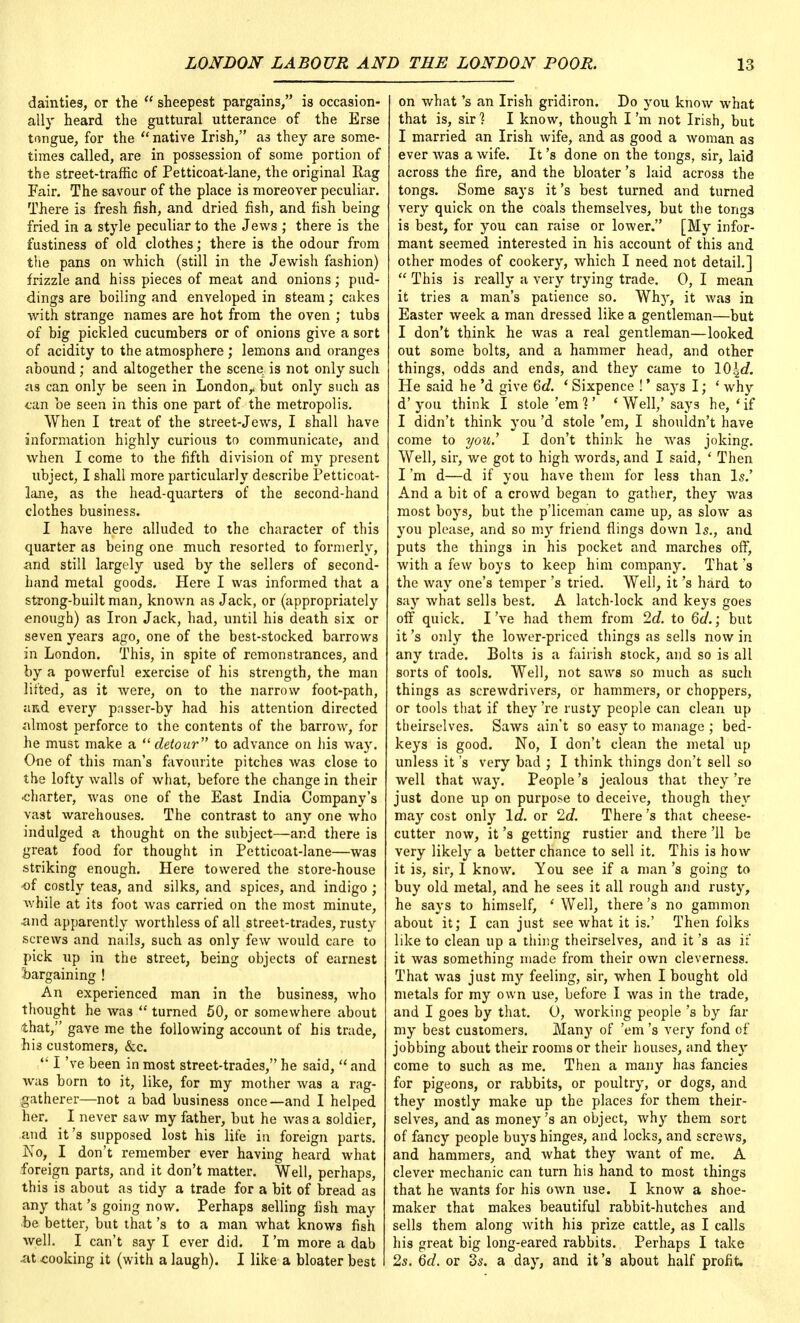 dainties, or the  sheepest pargains, is occasion- ally heard the guttural utterance of the Erse tongue, for the native Irish, as they are some- times called, are in possession of some portion of the street-traffic of Petticoat-lane, the original Rag Fair. The savour of the place is moreover peculiar. There is fresh fish, and dried fish, and fish being fried in a style peculiar to the Jews ; there is the fustiness of old clothes; there is the odour from the pans on which (still in the Jewish fashion) frizzle and hiss pieces of meat and onions; pud- dings are boiling and enveloped in steam; cakes with strange names are hot from the oven ; tubs of big pickled cucumbers or of onions give a sort of acidity to the atmosphere ; lemons and oranges abound ; and altogether the scene, is not only such as can only be seen in London,, but only such as tan be seen in this one part of the metropolis. When I treat of the street-Jews, I shall have information highly curious to communicate, and when I come to the fifth division of my present ubject, I shall more particularly describe Petticoat- lane, as the head-quarters of the second-hand clothes business. I have here alluded to the character of this quarter as being one much resorted to formerly, and still largely used by the sellers of second- hand metal goods. Here I was informed that a strong-built man, known as Jack, or (appropriately enough) as Iron Jack, had, until his death six or seven years ago, one of the best-stocked barrows in London. This, in spite of remonstrances, and by a powerful exercise of his strength, the man lifted, as it were, on to the narrow foot-path, and every passer-by had his attention directed almost perforce to the contents of the barrow, for he must make a  detour to advance on his way. One of this man's favourite pitches was close to the lofty walls of what, before the change in their charter, was one of the East India Company's vast warehouses. The contrast to any one who indulged a thought on the subject—and there is great food for thought in Petticoat-lane—was striking enough. Here towered the store-house of costly teas, and silks, and spices, and indigo ; while at its foot was carried on the most minute, and apparently worthless of all street-trades, rusty screws and nails, such as only few would care to pick up in the street, being objects of earnest ■bargaining ! An experienced man in the business, who thought he was  turned 50, or somewhere about 'that, gave me the following account of his trade, his customers, &c.  I've been in most street-trades, he said,  and was born to it, like, for my mother was a rag- gatherer—not a bad business once—and I helped her. I never saw my father, but he was a soldier, and it's supposed lost his life in foreign parts. J\To, I don't remember ever having heard what foreign parts, and it don't matter. Well, perhaps, this is about as tidy a trade for a bit of bread as any that's going now. Perhaps selling fish may be better, but that's to a man what knows fish well. I can't say I ever did. I'm more a dab •at .cooking it (with a laugh). I like a bloater best on what's an Irish gridiron. Do you know what that is, sir1? I know, though I'm not Irish, but I married an Irish wife, and as good a woman as ever was a wife. It's done on the tongs, sir, laid across the fire, and the bloater's laid across the tongs. Some says it's best turned and turned very quick on the coals themselves, but the tonga is best, for you can raise or lower. [My infor- mant seemed interested in his account of this and other modes of cookery, which I need not detail.]  This is really a very trying trade. 0, I mean it tries a man's patience so. Wlty, it was in Easter week a man dressed like a gentleman—but I don't think he was a real gentleman—looked out some bolts, and a hammer head, and other things, odds and ends, and they came to !0}2d. He said he'd give 6d. * Sixpence !' says I; - why d' you think I stole 'em 1' ' Well,' says he, ' if I didn't think you'd stole 'em, I shouldn't have come to you.' I don't think he was joking. Well, sir, we got to high words, and I said, ' Then I'm d—d if you have them for less than Is.' And a bit of a crowd began to gather, they was most boys, but the p'liceman came up, as slow as you please, and so my friend flings down Is., and puts the things in his pocket and marches off, with a few boys to keep him company. That's the way one's temper's tried. Well, it's hard to say what sells best. A latch-lock and keys goes off quick. I've had them from 2d. to 6d.; but it's only the lower-priced things as sells now in any trade. Bolts is a fairish stock, and so is all sorts of tools. Well, not saws so much as such things as screwdrivers, or hammers, or choppers, or tools that if they 're rusty people can clean up theirselves. Saws ain't so easy to manage ; bed- keys is good. No, I don't clean the metal up unless it's very bad ; I think things don't sell so well that way. People's jealous that they 're just done up on purpose to deceive, though they may cost only Id. or 2d. There's that cheese- cutter now, it's getting rustier and there '11 be very likely a better chance to sell it. This is how it is, sir, I know. You see if a man's going to buy old metal, and he sees it all rough and rusty, he says to himself, ' Well, there's no gammon about it; I can just see what it is.' Then folks like to clean up a thing theirselves, and it's as if it was something made from their own cleverness. That was just my feeling, sir, when I bought old metals for my own use, before I was in the trade, and I goes by that. 0, working people's by far my best customers. Many of 'em's very fond cf jobbing about their rooms or their houses, and they come to such as me. Then a many has fancies for pigeons, or rabbits, or poultry, or dogs, and they mostly make up the places for them their- selves, and as money's an object, why them sort of fancy people buys hinges, and locks, and screws, and hammers, and what they want of me. A clever mechanic can turn his hand to most things that he wants for his own use. I know a shoe- maker that makes beautiful rabbit-hutches and sells them along with his prize cattle, as I calls his great big long-eared rabbits. Perhaps I take 2s. 6d. or 3s. a day, and it's about half profit