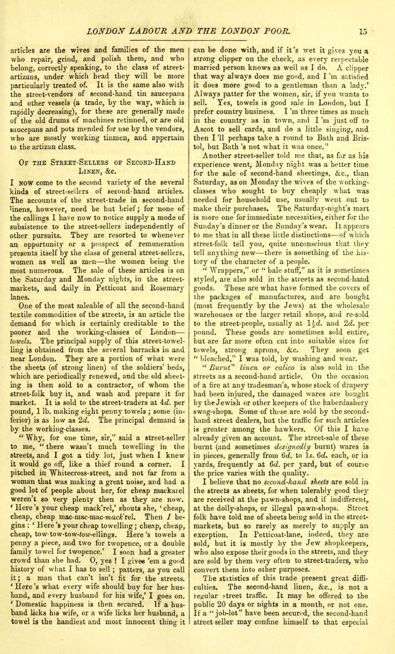 articles are the wives and families of the men who repair, grind, and polish them, and who belong, correctly speaking, to the class of street- artizans, under which head they will be more particularly treated of. It is the same also with the street-vendors of second-hand tin saucepans and other vessels (a trade, by the way, which is rapidly decreasing), for these are generally made of the old drums of machines retinned, or are old saucepans and pots mended for use by the vendors, who are mostly working tinmen, and appertain to the artizan class. Of the Street-Sellers op Second-Hand Linen, &c. I NOW come to the second variety of the several kinds of street-sellers of second-hand articles. The accounts of the street-trade in second-hand Hnens, however, need be but brief; for none of the callings I have now to notice supply a mode of subsistence to the street-sellers independently of other pursuits. They are resorted to whenever an opportunity or a prospect of remuneration presents itself by the class of general street-sellers, women as well as men—the women being the most numerous. The sale of these articles is on the Saturday and Monday nights, in the street- markets, and daily in Petticoat and Rosemary lanes. One of the most saleable of all the second-hand textile commodities of the streets, is an article the demand for which is certainly creditable to the poorer and the working-classes of London— towels. The principal supply of this street-towel- ling is obtained from the several barracks in and near London. They are a portion of what were the sheets (of strong linen) of the soldiers' beds, which are periodically renewed, and the old sheet- ing is then sold to a contractor, of whom the street-folk buy it, and wash and prepare it for market. It is sold to the street-traders at 4cZ. per pound, 1 lb. making eight penny towels ; some (in- ferior) is as low as 2d. The principal demand is by the working-classes.  Why, for one time, sir, said a street-seller to me,  there wasn't much towelling in the streets, and I got a tidy lot, just when I knew it would go off, like a thief round a corner. I pitched in Whitecross-street, and not far from a woman that was making a great noise, and had a good lot of people about her, for cheap mackarel weren't so very plenty then as they are now. ' Here's your cheap mack'rel,' shouts she, ' cheap, cheap, cheap mac-mac-mac-mac£'rel. Then / be- gins : ' Here's your cheap towelling ; cheap, cheap, cheap, tow-tow-tow-fow-ellings. Here's towels a penny a piece, and two for twopence, or a double family towel for twopence.' I soon had a greater crowd than she had. 0, yes ! I gives 'em a good history of what I has to sell; patters, as you call it; a man that can't isn't fit for the streets. ' Here's what every wife should buy for her hus- band, and every husband for his wife,' I goes on. ' Domestic happiness is then secured. If a hus- band licks his wife, or a wife licks her husband, a towel is the handiest and most innocent thing it can be done with, and if it's wet it gives you a strong clipper on the cheek, as every respectable married person knows as well as I do. A clipper that way always does me good, and I'm satisfied it does more good to a gentleman than a lady.' Always patter for the women, sir, if you wants to sell. Yes, towels is good sale in London, but I prefer country business. I'm three times as much in the country as in town, and I'm just off to Ascot to sell cards, and do a little singing, and then I '11 perhaps take a round to Bath and Bris- tol, but Bath's not what it was once. Another street-seller told me that, as far as his experience went, Monday night was a better time for the sale of second-hand sheetings, &c, than Saturday, as on Monday the wives of the working- classes who sought to buy cheaply what was needed for household use, usually went out to make their purchases. The Saturday-night's mart is more one for immediate necessities, either for the Sunday's dinner or the Sunday's wear. It appears to me that in all these little distinctions—of which street-folk tell you, quite unconscious that they tell anything new—there is something of the his- tory of the character of a people.  Wrappers, or  bale-stuff, as it is sometimes styled, are also sold in the streets as second-hand goods. These are what have formed the covers of the packages of manufactures, and are bought (most frequently by the Jews) at the wholesale warehouses or the larger retail shops, and re-sold to the street-people, usually at \\d. and 2d. per pound. These goods are sometimes sold entire, but are far more often cut into suitable sizes for towels, strong aprons, &c. They soon get  bleached, I was told, by washing and wear. Burnt linen or calico is also sold in the streets as a second-hand article. On the occasion of a fire at any tradesman's, whose stock of drapery had been injured, the damaged wares are bought by the Jewish or other keepers of the haberdashery swag-shops. Some of these are sold by the second- hand street dealers, but the traffic for such articles is greater among the hawkers. Of this I have already given an account. The street-sale of these burnt (and sometimes designedly burnt) wares is in pieces, generally from 6d. to Is. 6d. each, or in yards, frequently at 6d. per yard, but of course the price varies with the quality. I believe that no second-hand sheets are sold in the streets as sheets, for when tolerably good they are received at the pawn-shops, and if indifferent,, at the dolly-shops, or illegal pawn-shops. Street folk have told me of sheets being sold in the street- markets, but so rarely as merely to supply an exception. In Petticoat-lane, indeed, they are sold, but it is mostly by the Jew shopkeepers, who also expose their goods in the streets, and they are sold by them very often to street-traders, who convert them into other purposes. The statistics of this trade present great diffi- culties. The second-hand linen, &c, is not a regular street traffic. It may be offered to the public 20 days or nights in a month, or not one. If a job-lot have been secured, the second-hand street-seller may confine himself to that especial