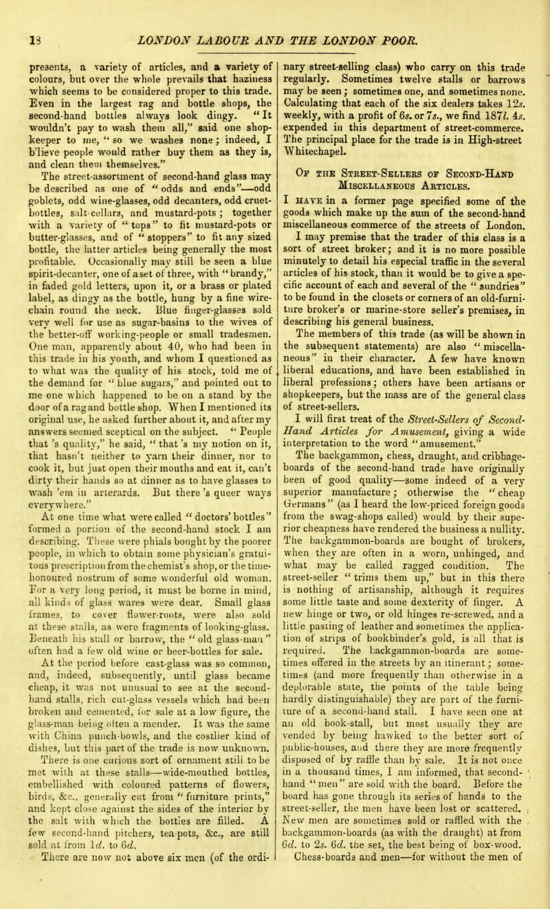 presents, a variety of articles, and a variety of colours, but over the whole prevails that haziness which seems to be considered proper to this trade. Even in the largest rag and bottle shops, the second-hand bottles always look dingy.  It wouldn't pay to wash them all, said one shop- keeper to nie,  so we washes none; indeed, I b'lieve people would rather buy them as they is, and clean them themselves. The street-assortment of second-hand glass may be described as one of odds and ends—odd goblets, odd wine-glasses, odd decanters, odd cruet- bottles, salt cellars, and mustard-pots ; together with a variety of tops to fit mustard-pots or butter-glasses, and of stoppers to fit any sized bottle, the latter articles being generally the most profitable. Occasionally may still be seen a blue spirit-decanter, one of aset of three, with brandy, in faded gold letters, upon it, or a brass or plated label, as dingy as the bottle, hung by a fine wire- chain round the neck. Blue finger-glasses sold very well for use as sugar-basins to the wives of the better-off working-people or small tradesmen. One man, apparently about 40, who had been in this trade in his youth, and whom I questioned as to what was the quality of his stock, told me of the demand for  blue sugars, and pointed out to me one which happened to be on a stand by the door of a ragand bottle shop. When I mentioned its original use, he asked further about it, and after my answers seemed sceptical on the subject.  People that's quality, he said,  that's my notion on it, that hasn't neither to yarn their dinner, nor to cook it, but just open their mouths and eat it, can't dirty their hands so at dinner as to have glasses to wash 'em in arterards. But there's queer ways everywhere. At one time what were called  doctors' bottles formed a portion of the second-hand stock I am describing. These were phials bought by the poorer people, in which to obtain some physician's gratui- tous prescription from the chemist's shop, or the time- honoured nostrum of some wonderful old woman. For a very long period, it must be borne in mind, all kinds of glass wares were dear. Small glass frames, to cover flower-roots, were also sold at these stalls, as were fragments of looking-glass. Beneath his stall or barrow, the old glass-man often had a few old wine or beer-bottles for sale. At the period before cast-glass was so common, and, indeed, subsequently, until glass became cheap, it was not unusual to see at the second- hand stalls, rich cut-glass vessels which had been broken and cemented, for sale at a low figure, the glass-man being often a mender. It was the same with China punch-bowls, and the costlier kind of dishes, but this part of the trade is now unknown. There is one curious sort of ornament still to be met with at these stalls—wide-mouthed bottles, embellished with coloured patterns of flowers, birds, &c, generally cut from  furniture prints, and kept close against the sides of the interior by the salt with which the bottles are filled. A few second-hand pitchers, tea-pots, &c, are still sold at from Id. to 6d. There are now not above six men (of the ordi- nary street-selling class) who carry on this trade regularly. Sometimes twelve stalls or barrows may be seen; sometimes one, and sometimes none. Calculating that each of the six dealers takes 12s. weekly, with a profit of 6s. or 7s., we find 1871. is. expended in this department of street-commerce. The principal place for the trade is in High-street Whitechapel. Of the Street-Sellers op Second-Hand Miscellaneous Articles. I have in a former page specified some of the goods which make up the sum of the second-hand miscellaneous commerce of the streets of London. I may premise that the trader of this class is a sort of street broker; and it is no more possible minutely to detail his especial traffic in the several articles of his stock, than it would be to give a spe- cific account of each and several of the  sundries to be found in the closets or corners of an old-furni- ture broker's or marine-store seller's premises, in describing his general business. The members of this trade (as will be shown in the subsequent statements) are also  miscella- neous in their character. A few have known liberal educations, and have been established in liberal professions; others have been artisans or shopkeepers, but the mass are of the general class of street-sellers. I will first treat of the Street-Sellers of Second- Hand Articles for Amusement, giving a wide interpretation to the word amusement. The backgammon, chess, draught, and cribbage- boards of the second-hand trade have originally been of good quality—some indeed of a very superior manufacture; otherwise the cheap Germans  (as I heard the low-priced foreign goods from the swag-shops called) would by their supe- rior cheapness have rendered the business a nullity. The backgammon-boards are bought of brokers, when they are often in a worn, unhinged, and what may be called ragged condition. The street-seller  trims them up, but in this there is nothing of artisanship, although it requires some little taste and some dexterity of finger. A new hinge or two, or old hinges re-screwed, and a little pasting of leather and sometimes the applica- tion of strips of bookbinder's gold, is all that is required. The backgammon-boards are some- times offered in the streets by an itinerant; some- times (and more frequently than otherwise in a deplorable state, the points of the table being hardly distinguishable) they are part of the furni- ture of a second-hand stall. I have seen one at an old book-stall, but most usually they are vended by being hawked to the better sort of public-houses, and there they are more frequently disposed of by raffle than by sale. It is not once in a thousand times, I am informed, that second- hand men are sold with the board. Before the board has gone through its series of hands to the street-seller, the men have been lost or scattered. New men are sometimes sold or raffled with the backgammon-boards (as with the draught) at from Gd. to 2s. 6d. the set, the best being of box-wood. Chess-boards and men—for without the men of