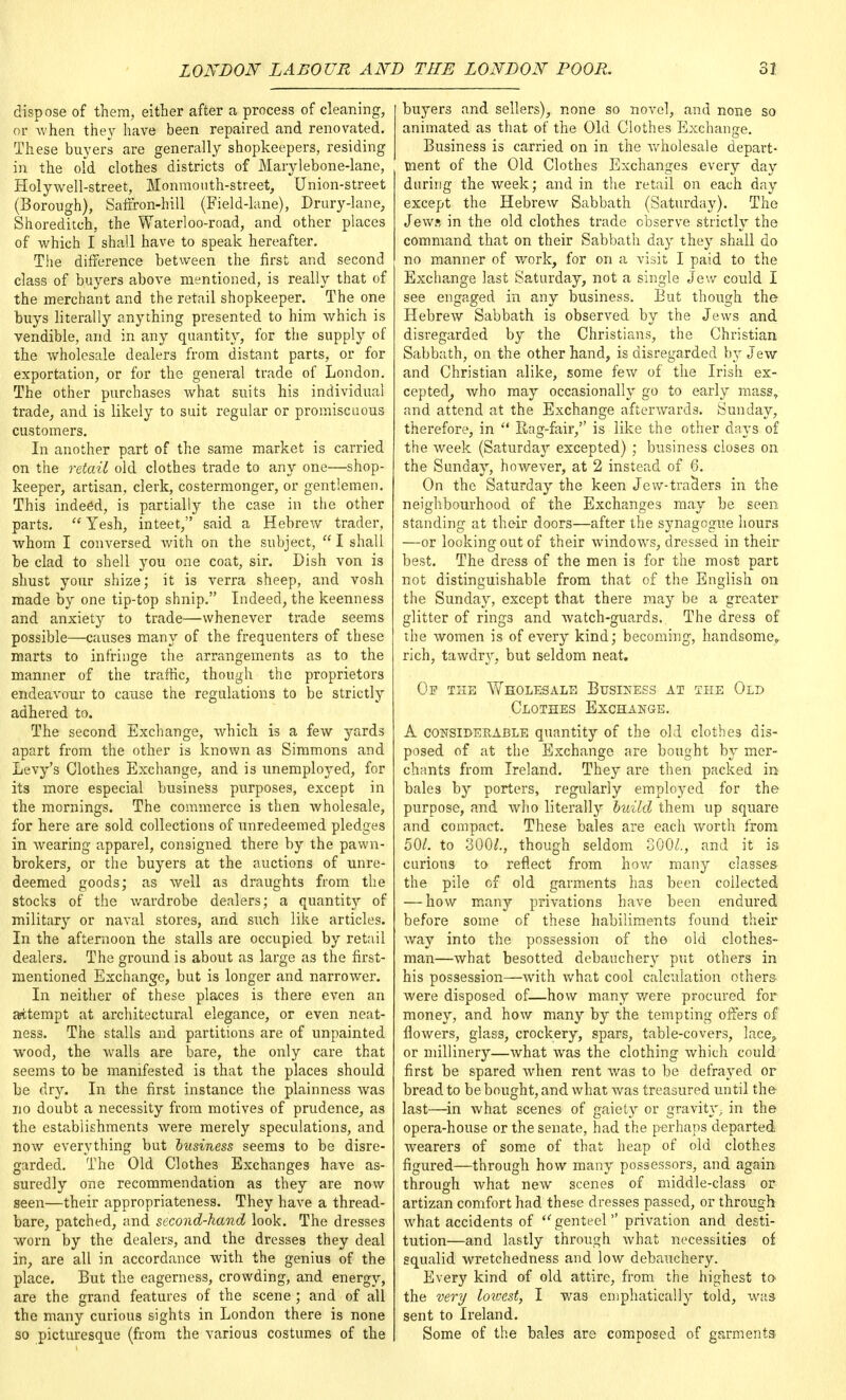 dispose of them, either after a process of cleaning, or when they have been repaired and renovated. These buyers are generally shopkeepers, residing in the old clothes districts of Marylebone-lane, Holywell-street, Monmouth-street, Union-street (Borough), Saffron-hill (Field-lane), Drury-lane, Shoreditch, the Waterloo-road, and other places of which I shall have to speak hereafter. The difference between the first and second class of buyers above mentioned, is really that of the merchant and the retail shopkeeper. The one buys literally anything presented to him which is vendible, and in any quantity, for the supply of the wholesale dealers from distant parts, or for exportation, or for the general trade of London. The other purchases what suits his individual trade, and is likely to suit regular or promiscuous customers. In another part of the same market is carried on the retail old clothes trade to any one—shop- keeper, artisan, clerk, costermonger, or gentlemen. This indeed, is partially the case in the other parts. Yesh, inteet, said a Hebrew trader, whom I conversed with on the subject, I shall be clad to shell you one coat, sir. Dish von is shust your shize; it is verra sheep, and vosh made by one tip-top shnip. Indeed, the keenness and anxiety to trade—whenever trade seems possible—causes many of the frequenters of these marts to infringe the arrangements as to the manner of the traffic, though the proprietors endeavour to cause the regulations to be strictly adhered to. The second Exchange, which is a few yards apart from the other is known as Simmons and Levy's Clothes Exchange, and is unemployed, for its more especial business purposes, except in the mornings. The commerce is then Avholesale, for here are sold collections of unredeemed pledges in wearing apparel, consigned there by the pawn- brokers, or the buyers at the auctions of unre- deemed goods; as well as draughts from the stocks of the wardrobe dealers; a quantity of military or naval stores, and such like articles. In the afternoon the stalls are occupied by retail dealers. The ground is about as large as the first- mentioned Exchange, but is longer and narrower. In neither of these places is there even an attempt at architectural elegance, or even neat- ness. The stalls and partitions are of unpainted wood, the walls are bare, the only care that seems to be manifested is that the places should be dry. In the first instance the plainness was no doubt a necessity from motives of prudence, as the establishments were merely speculations, and now everything but business seems to be disre- garded. The Old Clothe3 Exchanges have as- suredly one recommendation as they are now seen—their appropriateness. They have a thread- bare, patched, and second-hand look. The dresses worn by the dealers, and the dresses they deal in, are all in accordance with the genius of the place. But the eagerness, crowding, and energy, are the grand features of the scene; and of all the many curious sights in London there is none so picturesque (from the various costumes of the buyers and sellers), none so novel, and none so animated as that of the Old Clothes Exchange. Business is carried on in the wholesale depart- ment of the Old Clothes Exchanges every day during the week; and in the retail on each day except the Hebrew Sabbath (Saturday). The Jews in the old clothes trade observe strictly the command that on their Sabbath day they shall do no manner of work, for on a visit I paid to the Exchange last Saturday, not a single Jew could I see engaged in any business. But though the Hebrew Sabbath is observed by the Jews and disregarded by the Christians, the Christian Sabbath, on the other hand, is disregarded by Jew and Christian alike, some few of the Irish ex- cepted, who may occasionally go to early mass, and attend at the Exchange afterwards. Sunday, therefore, in  Rag-fair, is like the other days of the week (Saturday excepted) ; business closes on the Sunday, however, at 2 instead of 6. On the Saturday the keen Jew-traders in the neighbourhood of the Exchanges may be seen standing at their doors—after the synagogue hours —or looking out of their windows, dressed in their best. The dress of the men is for the most part not distinguishable from that of the English on the Sunday, except that there may be a greater glitter of rings and watch-guards. The dress of the women is of every kind; becoming, handsome,, rich, tawdry, but seldom neat. Op the Whole-sale Business at the Old Clothes Exchange. A considerable quantity of the old clothes dis- posed of at the Exchange are bought by mer- chants from Ireland. They are then packed in bales by porters, regularly employed for the purpose, and who literally build them up square and compact. These bales are each worth from 50/. to 300/., though seldom GOO/., and it is curious to reflect from how many classes the pile of old garments has been collected — how many privations have been endured before some of these habiliments found their way into the possession of the old clothes- man—what besotted debauchery put others in his possession—with what cool calculation others were disposed of—how many were procured for money, and how many by the tempting offers of flowers, glass, crockery, spars, table-covers, lace, or millinery—what was the clothing which could first be spared when rent was to be defrayed or bread to be bought, and what was treasured until the last—in what scenes of gaiety or gravity - in the opera-house or the senate, had the perhaps departed wearers of some of that heap of old clothes figured—through how many possessors, and again through what new scenes of middle-class or artizan comfort had these dresses passed, or through what accidents of ■genteel privation and desti- tution—and lastly through what necessities of squalid wretchedness and low debauchery. Every kind of old attire, from the highest to the very lowest, I was emphatically told, was sent to Ireland. Some of the bales are composed of garments