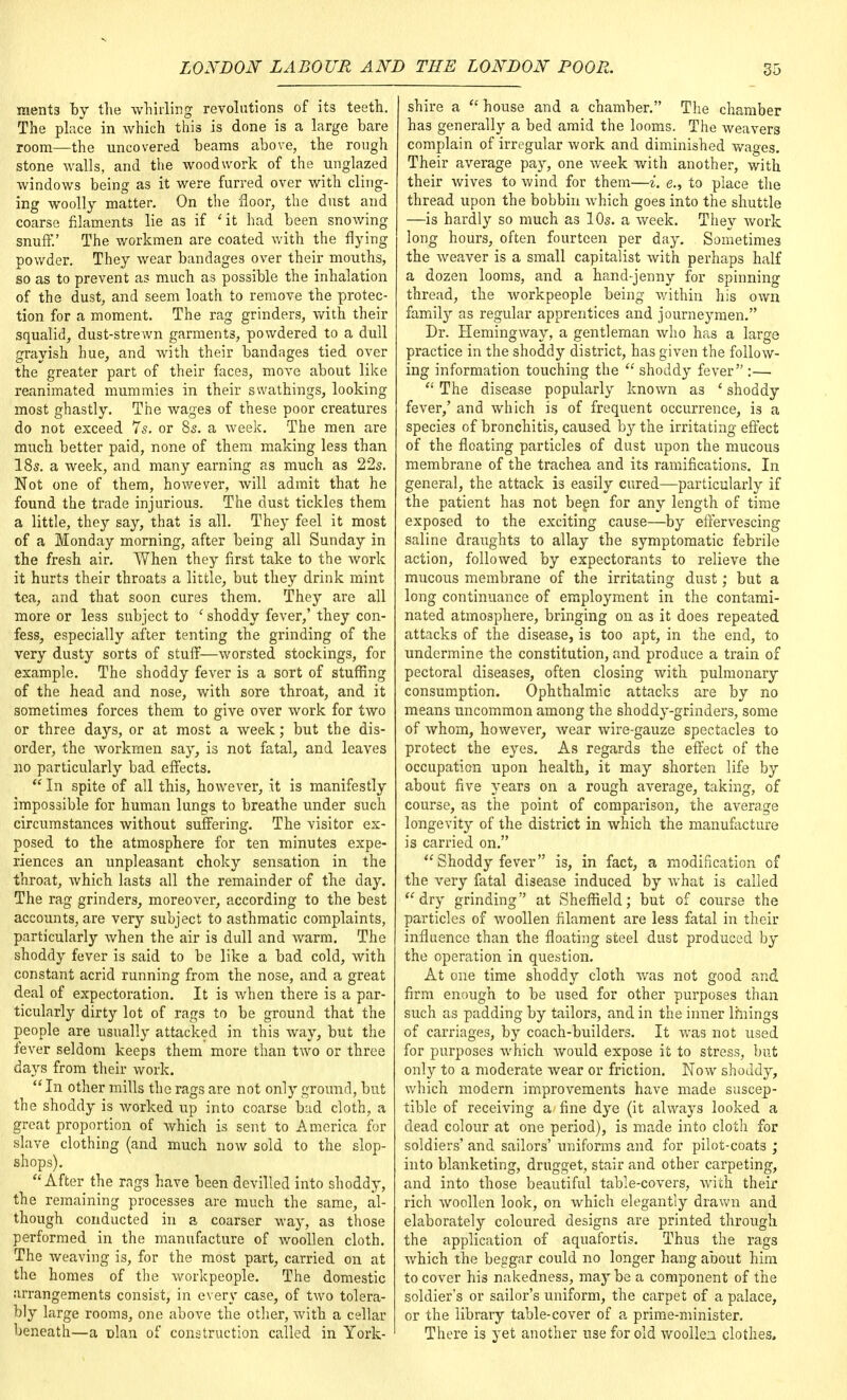 ments by the whirling revolutions of its teeth. The place in which this is done is a large bare room—the uncovered beams above, the rough stone walls, and the woodwork of the unglazed windows being as it were furred over with cling- ing woolly matter. On the floor, the dust and coarse filaments lie as if 'it had been snowing snuff.' The workmen are coated with the flying powder. They wear bandages over their mouths, so as to prevent as much as possible the inhalation of the dust, and seem loath to remove the protec- tion for a moment. The rag grinders, with their squalid, dust-strewn garments, powdered to a dull grayish hue, and with their bandages tied over the greater part of their faces, move about like reanimated mummies in their swathings, looking most ghastly. The wages of these poor creatures do not exceed 7s. or 8s. a week. The men are much better paid, none of them making less than 18s. a week, and many earning as much as 22s. Not one of them, however, will admit that he found the trade injurious. The dust tickles them a little, they say, that is all. They feel it most of a Monday morning, after being all Sunday in the fresh air. When they first take to the work it hurts their throats a little, but they drink mint tea, and that soon cures them. They are all more or less subject to ' shoddy fever,' they con- fess, especially after tenting the grinding of the very dusty sorts of stuff—worsted stockings, for example. The shoddy fever is a sort of stuffing of the head and nose, with sore throat, and it sometimes forces them to give over work for two or three days, or at most a week; but the dis- order, the workmen say, is not fatal, and leaves no particularly bad effects.  In spite of all this, however, it is manifestly impossible for human lungs to breathe under such circumstances without suffering. The visitor ex- posed to the atmosphere for ten minutes expe- riences an unpleasant choky sensation in the throat, which lasts all the remainder of the day. The rag grinders, moreover, according to the best accounts, are very subject to asthmatic complaints, particularly when the air is dull and warm. The shoddy fever is said to be like a bad cold, with constant acrid running from the nose, and a great deal of expectoration. It is when there is a par- ticularly dirty lot of rags to be ground that the people are usually attacked in this way, but the fever seldom keeps them more than two or three days from their work. In other mills the rags are not only ground, but the shoddy is worked up into coarse bad cloth, a great proportion of which is sent to America for slave clothing (and much now sold to the slop- shops). After the rags have been devilled into shoddy, the remaining processes are much the same, al- though conducted in a coarser way, as those performed in the manufacture of woollen cloth. The weaving is, for the most part, carried on at the homes of the workpeople. The domestic arrangements consist, in every case, of two tolera- bly large rooms, one above the other, with a cellar beneath—a nlan of construction called in York- shire a  house and a chamber. The chamber has generally a bed amid the looms. The weavers complain of irregular work and diminished wages. Their average pay, one week with another, with their wives to wind for them—i. e., to place the thread upon the bobbin which goes into the shuttle —is hardly so much as 10s. a week. They work long hours, often fourteen per day. Sometimes the weaver is a small capitalist with perhaps half a dozen looms, and a hand-jenny for spinning thread, the workpeople being within his own family as regular apprentices and journeymen. Dr. Hemingway, a gentleman who has a large practice in the shoddy district, has given the follow- ing information touching the  shoddy fever :—  The disease popularly known as ' shoddy fever,' and which is of frequent occurrence, is a species of bronchitis, caused by the irritating effect of the floating particles of dust upon the mucous membrane of the trachea and its ramifications. In general, the attack is easily cured—particularly if the patient has not been for any length of time exposed to the exciting cause—by effervescing saline draughts to allay the symptomatic febrile action, followed by expectorants to relieve the mucous membrane of the irritating dust; but a long continuance of employment in the contami- nated atmosphere, bringing on as it does repeated attacks of the disease, is too apt, in the end, to undermine the constitution, and produce a train of pectoral diseases, often closing with pulmonary consumption. Ophthalmic attacks are by no means uncommon among the shoddy-grinders, some of whom, however, wear wire-gauze spectacles to protect the eyes. As regards the effect of the occupation upon health, it may shorten life by about five years on a rough average, taking, of course, as the point of comparison, the average longevity of the district in which the manufacture is carried on.  Shoddy fever is, in fact, a modification of the very fatal disease induced by what is called dry grinding at Sheffield; but of course the particles of woollen filament are less fatal in their influence than the floating steel dust produced by the operation in question. At one time shoddy cloth was not good and firm enough to be used for other purposes than such as padding by tailors, and in the inner Imings of carriages, by coach-builders. It was not used for purposes which would expose it to stress, but only to a moderate wear or friction. Now shoddy, which modern improvements have made suscep- tible of receiving a fine dye (it always looked a dead colour at one period), is made into cloth for soldiers' and sailors' uniforms and for pilot-coats ; into blanketing, drugget, stair and other carpeting, and into those beautiful table-covers, with their rich woollen look, on which elegantly drawn and elaborately coloured designs are printed through the application of aquafortis. Thus the rags which the beggar could no longer hang about him to cover his nakedness, may be a component of the soldier's or sailor's uniform, the carpet of a palace, or the library table-cover of a prime-minister. There is yet another use for old woollea clothes,
