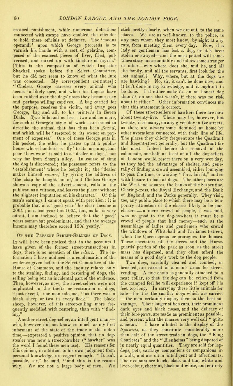 escaped punishment, while numerous detections connected with escape have enabled the offender to hold these officials at defiance. The ' modus operandi' upon which George proceeds is to varnish his hands with a sort of gelatine, com- posed of the coarsest pieces of liver, fried, pul- verised, and mixed up with tincture of myrrh. [This is the composition of which Inspector Shackell spoke before the Select Committee, but he did not seem to know of what the lure was concocted. My correspondent continues] :  Chelsea George caresses every animal who r:eems ' a likely spec,' and when his fingers have been rubbed over the dogs' noses they become easy and perhaps willing captives. A bag carried for the purpose, receives the victim, and away goes George, bag and all, to his printer's in Seven Dials. T.wo bills and no less—two and no more, for such is George's style of work—are issued to describe the animal that has thus been found, and which will be 'restored to its owner on pay- ment of expenses.' One of these George puts in his pocket, the other he pastes up at a public- house whose landlord is 'fly' to its meaning, and poor ' bow-wow ' is sold to a ' dealer in dogs,' not very far from Sharp's alley. In course of time the dog is discovered; the possessor refers to the 'establishment' where he bought it; the 'dealer makes himself square] by giving the address of 'the chap he bought'un of,'and Chelsea George shows a copy of the advertisement, calls in the publican as a witness, and leaves the place ' without the slightest imputation on his character.' Of this man's earnings I cannot speak with precision : it is probable that in a 'good year' his clear income is 200£. ; in a bad year but 100/., but, as he is very adroit, I am inclined to believe that the ' good' years somewhat predominate, and that the average income may therefore exceed 150/. yearly. Of the Present Street-Sellers op Dogs. It will have been noticed that in the accounts I have given of the former street-transactions in dogs, there is no mention of the sellers. The in- formation I have adduced is a condensation of the evidence given before the Select Committee of the House of Commons, and the inquiry related only to the stealing, finding, and restoring of dogs, the selling being but an incidental part of the evidence. Then, however, as now, the street-sellers were not implicated in the thefts or restitution of dogs, '•just except, one man told me, as there was a black sheep or two in every flock. The black sheep, however, of this street-calling more fre- quently meddled with restoring, than with  find- ing. Another street dog-seller, an intelligent man,— who, however did not know so much as my first informant of the state of the trade in the olden time,—expressed a positive opinion, that no dog- stealer was now a street-hawker ( hawker was the word I found these men use). His reasons for this opinion, in addition to his own judgment from personal knowledge, are cogent enough :  It isn't possible, sir, he said,  and this is the reason why. We are not a large body of men. We stick pretty closely, when we are out, to the same places. We are as well-known to the police, as any men whom they most know, by sight at any rate, from meeting them every day. Now, if a lady or gentleman has lost a dog, or it's been stolen or strayed—and the most petted will some- times stray unaccountably and follow some stranger or other—why where does she, and he, and al) the family, and all the servants, first look for the lost animal 1 Why, where, but at the dogs w»i are hawking? No, sir, it can't be done now, and it isn't done in my knowledge, and it oughtn't to be done. I'd rather make 5s. on an honest dog than 51. on one that wasn't, if there was no risk about it either. Other information convinces me that this statement is correct. Of these street-sellers or hawkers there are now about twenty-five. There may be, however, but twenty, if so many, on any given day in the streets, as there are always some detained at home by- other avocations connected with their line of life. The places they chiefly frequent are the Quadrant and Regent-street generally, but the Quadrant far the most. Indeed before the removal of the colonnade, one-half at least of all the dog-seller3 of London would resort there on a very wet day, as they had the advantage of shelter, and gene- rally of finding a crowd assembled, either lounging to pass the time, or Avaiting  for a fair fit, and so with leisure to look at dogs. The other places are the West-end squares, the banks of the Serpentine^ Charing-cross, the Royal Exchange, and the Bank of England, and the Parks generally. They visit, too, any public place to which there may be a tem- porary attraction of the classes likely to be pur- chasers — a mere crowd of people, I was told, was no good to the dog-hawkers, it must be a crowd of people that had money—such as the assemblage of ladies and gentlemen who crowd the windows of Whitehall and Parliament-street, when the Queen opens or prorogues the houses. These spectators fill the street and the Horse- guards' portion of the park as soon as the street mass has dispersed, and they often afford the means of a good day's work to the dog people. Two dogs, carefully cleaned and combed, or brushed, are carried in a man's arms for street- vending. A fine chain is generally attached to a neat collar, so that the dog can be relieved from the cramped feel he will experience if kept off his feet too long. In carrying these little animals for sale<—for it is the smaller dogs which are carried —the men certainly display them to the best ad- vantage. Their longer silken ears, their prominent dark eyes and black noses, and the delicacy of their fore-paws, are made as prominent as possible, and present what the masses very well call  quite a pictur. I have alluded to the display of the Spaniels, as they constitute considerably more than half of the street trade in dogs, the  King Charleses and the  Blenheims being disposed of in nearly equal quantities. They are sold for lap- dogs, pets, carriage companions or companions in a walk, and are often intelligent and affectionate. Their colours are black, black and tan, white and liver-colour, chestnut, black and white, and entirely