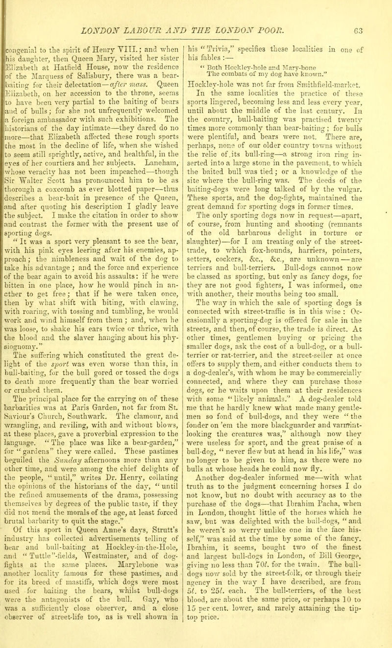 congenial to the spirit of Henry VIII.; and when his daughter, then Queen Mary, visited her sister Elizabeth at Hatfield House, now the residence of the Marquess of Salisbury, there was a bear- baiting for their delectation—after mass. Queen Elizabeth, on her accession to the throne, seems to have been very partial to the baiting of bears and of bulls; for she not unfrequently welcomed a foreign ambassador with such exhibitions. The historians of the day intimate—they dared do no more—that Elizabeth affected these rough sports the most in the decline of life, when she wished to seem still sprightly, active, and healthful, in the eyes of her courtiers and her subjects. Laneham, whose veracity has not been impeached—though Sir Walter Scott has pronounced him to be as thorough a coxcomb as ever blotted paper—thus describes a bear-bait in presence of the Queen, and after quoting his description I gladly leave the subject. I make the citation in order to show and contrast the former with the present use of sporting dogs.  It was a sport very pleasant to see the bear, with his pink eyes leering after his enemies, ap- proach ; the nimbleness and wait of the dog to take his advantage ; and the force and experience of the bear again to avoid his assaults: if he were bitten in one place, how he would pinch in an- other to get free; that if he were taken once, then by what shift with biting, with clawing, with roaring, with tossing and tumbling, he would work and wind himself from them ; and, when he was loose, to shake his ears twice or thrice, with the blood and the slaver hanging about his phy- siognomy. The suffering which constituted the great de- light of the sport was even worse than this, in bull-baiting, for the bull gored or tossed the dogs to death more frequently than the bear worried or crushed them. The principal place for the carrying on of these barbarities was at Paris Garden, not far from St. Saviour's Church, Southwark. The clamour, and wrangling, and reviling, with and without blows, at these places, gave a proverbial expression to the language.  The place was like a bear-garden, for ''gardens they were called. These pastimes beguiled the Sunday afternoons more than any other time, and were among the chief delights of the people,  until, writes Dr. Henry, collating the opinions of the historians of the day,  until the refined amusements of the drama, possessing themselves by degrees of the public taste, if they did not mend the morals of the age, at least forced brutal barbarity to quit the stage. Of this sport in Queen Anne's days, Strutt's industry has collected advertisements telling of bear and bull-baiting at Hockley-in-the-Hole, and  Tuttle-fields, Westminster, and of dog- fights at the same places. Marylebone was another locality famous for these pastimes, and for its breed of mastiffs, which dogs were most used for baiting the bears, whilst bull-dogs were the antagonists of the bull. Glay, who was a sufficiently close observer, and a close observer of street-life too, as is well shown in his  Trivia, specifies these localities in one of his fables :—  Both Hockley-hole and Mary-hone The combats of my dog have known. Hockley-hole was not far from Smith field-market. In the same localities the practice of these sports lingered, becoming less and less every year, until about the middle of the last century. In the country, bull-baiting was practised twenty times more commonly than bear-baiting; for bulls were plentiful, and bears were not. There are, perhaps, none of our older country towns without the relic of.its bull-ring—a strong iron ring in- serted into a large stone in the pavement, to which the baited bull was tied; or a knowledge of the site where the bull-ring was. The deeds of the baiting-dogs were long talked of by the vulgar. These sports, and the dog-fights, maintained the great demand for sporting dogs in former times. The only sporting dogs now in request—apart, of course, from hunting and shooting (remnants of the old barbarous delight in torture or slaughter)—for I am treating only of the street- trade, to which fox-hounds, harriers, pointers, setters, cockers, &c, &c, are unknown — are terriers and bull-terriers. Bull-dogs cannot now be classed as sporting, but only as fancy dogs, for they are not good fighters, I was informed, one with another, their mouths being too small. The way in which the sale of sporting dogs is connected with street-traffic is in this wise : Oc- casionally a sporting-dog is offered for sale in the streets, and then, of course, the trade is direct. At other times, gentlemen buying or pricing the smaller dogs, ask the cost of a bull-dog, or a bull- terrier or rat-terrier, and the street-seller at once offers to supply them, and either conducts them to a dog-dealer's, with whom he may be commercially connected, and where they can purchase those dogs, or he waits upon them at their residences with some likely animals. A dog-dealer told me that he hardly knew what made many gentle- men so fond of bull-dogs, and they were  the fonder on 'em the more blackguarder and varmint- looking the creatures was, although now they were useless for sport, and the great praise of a bull-dog,  never flew but at head in his life, was no longer to be given to him, as there were no bulls at whose heads he could now fly. Another dog-dealer informed me—with what truth as to the judgment concerning horses I do not know, but no doubt with accuracy as to the purchase of the dogs—that Ibrahim Pacha, when in London, thought little of the horses which he saw, but was delighted with the bull-dogs,  and he weren't so werry unlike one in the face his- self, was said at the time by some of the fancy. Ibrahim, it seems, bought two of the finest and largest bull-dogs in London, of Bill George, giving no less than 70/. for the twain. The bull- dogs now sold by the street-folk, or through their agency in the way I have described, are from 51. to 251. each. The bull-terriers, of the best blood, are about the same price, or perhaps 10 to 15 per cent, lower, and rarely attaining the tip- top price.