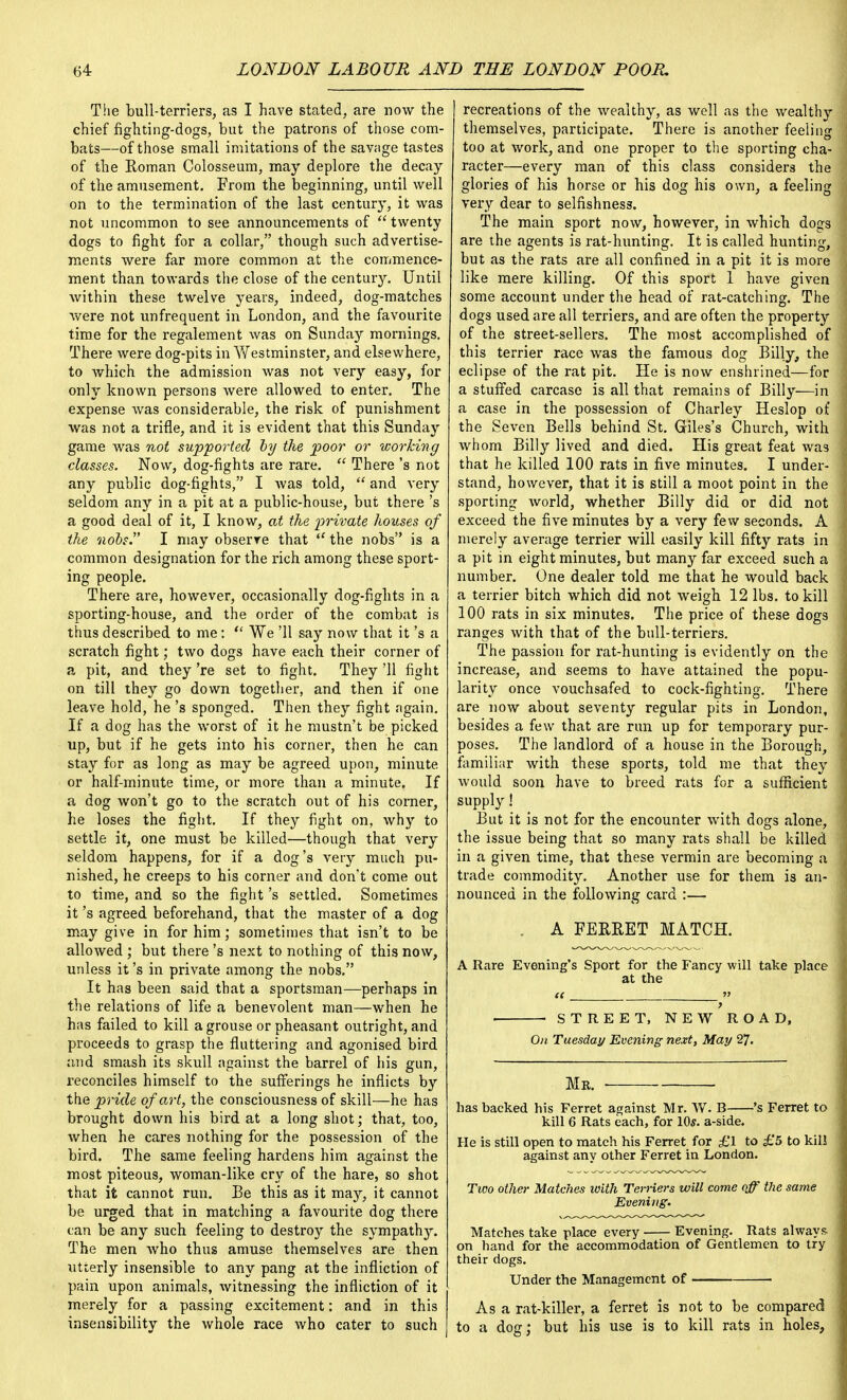 The bull-terriers, as I have stated, are now the chief fighting-dogs, but the patrons of those com- bats—of those small imitations of the savage tastes of the Roman Colosseum, may deplore the decay of the amusement. From the beginning, until well on to the termination of the last century, it was not uncommon to see announcements of  twenty dogs to fight for a collar, though such advertise- ments were far more common at the commence- ment than towards the close of the century. Until Avithin these twelve years, indeed, dog-matches were not unfrequent in London, and the favourite time for the regalement was on Sunday mornings. There were dog-pits in Westminster, and elsewhere, to which the admission was not very easy, for only known persons were allowed to enter. The expense was considerable, the risk of punishment was not a trifle, and it is evident that this Sunday game was not supported by the poor or working classes. Now, dog-fights are rare.  There's not any public dog-fights, I was told,  and very seldom any in a pit at a public-house, but there's a good deal of it, I know, at the private houses of the nobs. I may observe that  the nobs is a common designation for the rich among these sport- ing people. There are, however, occasionally dog-fights in a sporting-house, and the order of the combat is thus described to me:  We '11 say now that it's a scratch fight; two dogs have each their corner of a pit, and they 're set to fight. They '11 fight on till they go down together, and then if one leave hold, he's sponged. Then they fight again. If a dog has the worst of it he mustn't be picked up, but if he gets into his corner, then he can stay for as long as may be agreed upon, minute or half-minute time, or more than a minute. If a dog won't go to the scratch out of his comer, he loses the fight. If they fight on, why to settle it, one must be killed—though that very seldom happens, for if a dog's very much pu- nished, he creeps to his corner and don't come out to time, and so the fight's settled. Sometimes it's agreed beforehand, that the master of a dog may give in for him; sometimes that isn't to be allowed ; but there's next to nothing of this now, unless it's in private among the nobs. It has been said that a sportsman—perhaps in the relations of life a benevolent man—when he has failed to kill a grouse or pheasant outright, and proceeds to grasp the fluttering and agonised bird and smash its skull against the barrel of his gun, reconciles himself to the sufferings he inflicts by the pride of art, the consciousness of skill—he has brought down his bird at a long shot; that, too, when he cares nothing for the possession of the bird. The same feeling hardens him against the most piteous, woman-like cry of the hare, so shot that it cannot run. Be this as it may, it cannot be urged that in matching a favourite dog there can be any such feeling to destroy the sympathy. The men who thus amuse themselves are then utterly insensible to any pang at the infliction of pain upon animals, witnessing the infliction of it merely for a passing excitement: and in this insensibility the whole race who cater to such recreations of the wealthy, as well as the wealthy themselves, participate. There is another feeling too at work, and one proper to the sporting cha- racter—every man of this class considers the glories of his horse or his dog his own, a feeling very dear to selfishness. The main sport now, however, in which dogs are the agents is rat-hunting. It is called hunting, but as the rats are all confined in a pit it is more like mere killing. Of this sport 1 have given some account under the head of rat-catching. The dogs used are all terriers, and are often the property of the street-sellers. The most accomplished of this terrier race was the famous dog Billy, the eclipse of the rat pit. He is now enshrined—for a stuffed carcase is all that remains of Billy—in a case in the possession of Charley Heslop of the Seven Bells behind St. Giles's Church, with whom Billy lived and died. His great feat was that he killed 100 rats in five minutes. I under- stand, however, that it is still a moot point in the sporting world, whether Billy did or did not exceed the five minutes by a very few seconds. A merely average terrier will easily kill fifty rats in a pit in eight minutes, but many far exceed such a number. One dealer told me that he would back a terrier bitch which did not weigh 12 lbs. to kill 100 rats in six minutes. The price of these dogs ranges with that of the bull-terriers. The passion for rat-hunting is evidently on the increase, and seems to have attained the popu- larity once vouchsafed to cock-fighting. There are now about seventy regular pits in London, besides a few that are run up for temporary pur- poses. The landlord of a house in the Borough, familiar with these sports, told me that they would soon have to breed rats for a sufficient supply! But it is not for the encounter with dogs alone, the issue being that so many rats shall be killed in a given time, that these vermin are becoming a trade commodity. Another use for them is an- nounced in the following card :— A FERRET MATCH. A Rare Evening's Sport for the Fancy will take place at the ■ STREET, NEW ROAD, On Tuesday Evening next, May 27. Mr. has backed his Ferret against Mr. W. B 's Ferret to kill 6 Rats each, for 10s. a-side. He is still open to match his Ferret for £1 to £5 to kill against any other Ferret in London. Tico other Matches with Terriers will come off the same Evening. Matches take place every Evening. Rats always on hand for the accommodation of Gentlemen to try their dogs. Under the Management of ■ As a rat-killer, a ferret is not to be compared to a dog; but his use is to kill rats in holes,
