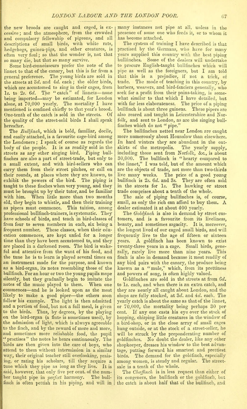 the new broods are caught and caged, is ex- cessive ; and the atmosphere, from the crowded and compulsory fellowship of pigeons, and all descriptions of small birds, with white rats, hedgehogs, guinea-pigs, and other creatures, is often very foul; so that the wonder is, not that so many die, but that so many survive. Some bird-connoisseurs prefer the note of the linnet to that of the canary, but this is far from a general preference. The young birds are sold in the streets at 2>cl. and Ad. each ; the older birds, which are accustomed to sing in their cages, from Is. to 2s. 6d. The  catch of linnets—none being imported—may be estimated, for London alone, at 70,000 yearly. The mortality I have mentioned is confined chiefly to that year's brood. One-tenth of the catch is sold in the streets. Of the quality of the street-sold birds I shall speak hereafter. The Bullfinch, which is bold, familiar, docile, and easily attached, is a favourite cage-bird among the Londoners ; I speak of course as regards the body of the people. It is as readily sold in the streets as any other singing bird. Piping bull- finches are also a part of street-trade, but only to a small extent, and with bird-sellers who can carry them from their street pitches, or call on their rounds, at places where they are known, to exhibit the powers of the bird. The piping is taught to these finches when very young, and they must be brought up by their tutor, and be familiar with him. When little more than two months old, they begin to whistle, and then their training as pipers must commence. This tuition, among professional bullfinch-trainers, is systematic. They have schools of birds, and teach in bird-classes of from four to seven members in each, six being a frequent number. These classes, when their edu- cation commences, are kept unfed for a longer time than they have been accustomed to, and they are placed in a darkened room. The bird is wake- ful and attentive from the want of his food, and the tune he is to learn is played several times on an instrument made for the purpose, and known as a bird-organ, its notes resembling those of the bullfinch. For an hour or two the young pupils mope silently, but they gradually begin to imitate the notes of the music played to them. When one commences—and he is looked upon as the most likely to make a good piper—the others soon follow his example. The light is then admitted and a portion of food, but not a full meal, is given to the birds. Thus, by degrees, by the playing on the bird-organ (a flute is sometimes used), by the admission of light, which is always agreeable to the finch, and by the reward of more and more, and sometimes more relishable food, the pupil practises the notes he hears continuously. The birds are then given into the care of boys, who attend to them without intermission in a similar way, their original teacher still overlooking, prais- ing, or rating his scholars, till they acquire a tune which they pipe as long as they live. It is said, however, that only five per cent, of the num- ber taught pipe in perfect harmony. The bull- finch is often pettish in his piping, and will in many instances not pipe at all, unless in the presence of some one who feeds it, or to whom it has become attached. The system of training I have described is that practised by the Germans, who have for many years supplied this country with the best piping bullfinches. Some of the dealers will undertake to procure English-taught bullfinches which will pipe as well as the foreigners, but I am told that this is a prejudice, if not a trick, of trade. The mode of teaching in this country, by barbers, weavers, and bird-fanciers generally, who seek for a profit from their pains-taking, is some- what similar to that which I have detailed, but with far less elaborateness. The price of a piping bullfinch is about three guineas. These pipers are also reared and taught in Leicestershire and Nor- folk, and sent to London, as are the singing bull- finches which do not  pipe. The bullfinches netted near London are caught more numerously about Hounslow than elsewhere. In hard winters they are abundant in the out- skirts of the metropolis. The yearly supply, including those sent from Norfolk, &c, is about 30,000. The bullfinch is hearty compared to the linnet, I was told, but of the amount which are the objects of trade, not more than two-thirds live many weeks. The price of a good young bullfinch is 2s. 6d. and 35. They are often sold in the streets for Is. The hawking or street trade comprises about a tenth of the whole. The sale of piping bullfinches is, of course, small, as only the rich can afford to buy them. A dealer estimated it at about 400 yearly. The Goldfinch is also in demand by street cus- tomers, and is a favourite from its liveliness, beauty, and sometimes sagacity. It is, moreover, the longest lived of our caged small birds, and will frequently live to the age of fifteen or sixteen years. A goldfinch has been known to exist twenty-three years in a cage. Small birds, gene- rally, rarely live more than nine years. This finch is also in demand because it most readily of any bird pairs with the canary, the produce being known as a mule, which, from its prettiness and powers of song, is often highly valued. Goldfinches are sold in the streets at from 6d. to Is. each, and when there is an extra catch, and they are nearly all caught about London, and the shops are fully stocked, at 2>d. and Ad. each. The yearly catch is about the same as that of the linnet, or 70,000, the mortality being perhaps 30 per cent. If any one casts his eye over the stock of hopping, chirping little creatures in the window of a bird-shop, or in the close array of small cages hung outside, or at the stock of a street-seller, he will be struck by the preponderating number of goldfinches. No doubt the dealer, like any other shopkeeper, dresses his window to the best advan- tage, putting forward his smartest and prettiest birds. The demand for the goldfinch, especially among women, is steady and regular. The street- sale is a tenth of the whole. The Chaffinch is in less request than either of its congeners, the bullfinch or the goldfinch, but the catch is about half that of the bullfinch, and