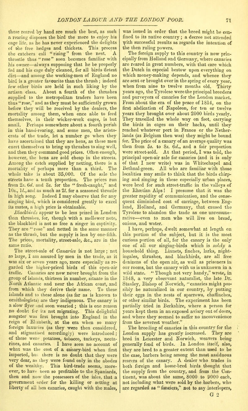 those reared by hand are much the best, as such a rearing disposes the bird the more to enjoy his cage life, as he has never experienced the delights of the free hedges and thickets. This process the catchers call rising from the nest. A throstle thus  rose soon becomes familiar with his owner—always supposing that he be properly fed and his cage duly cleaned, for all birds detest dirt—and among the working-men of England no bird is a greater favourite than the thrush ; indeed few other birds are held in such liking by the artisan class. About a fourth of the thrushes supplied to the metropolitan traders have been thus rose, and as they must be sufficiently grown before they will be received by the dealers, the mortality among them, when once able to feed themselves, in their wicker-work cages, is but small. Perhaps somewhere about a fourth perish in this hand-rearing, and some men, the aristo- crats of the trade, let a number go when they have ascertained that they are hens, as these men exert themselves to bring up thrushes to sing well, and then they command good prices. Often enough, however, the hens are sold cheap in the streets. Among the catch supplied by netting, there is a mortality of perhaps more than a third. The whole take is about 35,000. Of the sale the streets have a tenth proportion. The prices run from 2s. 6d. and 3s. for the fresh-caught, and 10s., 11., and as much as 21. for a seasoned throstle in high song. Indeed I may observe that for any singing bird, which is considered greatly to excel its mates, a high price is obtainable. Blackbirds appear to be less prized in London than thrushes, for, though with a mellower note, the blackbird is not so free a singer in captivity. They are rose and netted in the same manner as the thrush, but the supply is less by one-fifth. The prices, mortality, street-sale, &c., are in the same ratio. The street-sale of Canaries is not large; not so large, I am assured by men in the trade, as it was six or seven years ago, more especially as re- garded the higher-priced birds of this open-air traffic. Canaries are now never brought from the group of islands, thirteen in number, situate in the Worth Atlantic and near the African coast, and from which they derive their name. To these islands and to these alone (as far as is known to ornithologists) are they indigenous. The canary is a slow flyer and soon wearied; this is one reason no doubt for its not migrating. This delightful songster was first brought into England in the reign of Elizabeth, at the era when so many foreign luxuries (as they were then considered, and stigmatised accordingly) were introduced; of these were potatoes, tobacco, turkeys, necta- rines, and canaries. I have seen no account of what was the cost of a canary-bird when first imported, bm there is no doubt that they were very dear, as they were found only in the abodes of the wealthy. This bird-trade seems, more- over, to have been so profitable to the Spaniards, then and now the possessors of the isles, that a government order for the killing or setting at liberty of all hen canaries, caught with the males, was issued in order that the breed might be con- fined to its native country ; a decree not attended \vith successful results as regards the intention of the then ruling powers. The foreign supply to this country is now prin- cipally from Holland and Germany, where canaries are reared in great numbers, with that care which the Dutch in especial bestow upon everything on which money-making depends, and whence they are sent or brought over in the spring of every year, when from nine to twelve months old. Thirty years ago, the Tyrolese were the principal breeders and purveyors of canaries for the London market. From about the era of the peace of 1814, on the first abdication of Napoleon, for ten or twelve years they brought over about 2000 birds yearly. They travelled the whole way on foot, carrying the birds in cages on their backs, until they reached whatever port in France or the Nether- lands (as Belgium then was) they might be bound for. The price of a canary of an average quality was then from 5s. to 8s. 6d., and a fair proportion were street-sold. At that period, I was told, the principal open-air sale for canaries (and it is only of that I now write) was in Whitechapel and Bethnal-green. All who are familiar with those localities may smile to think that the birds chirp- ing and singing in these especially urban places, were bred for such street-traffic in the valleys of the Pthaetian Alps! I presume that it was the greater rapidity of communication, and the conse- quent diminished cost of carriage, between Eng- land, Holland, and Germany, that caused the Tyrolese to abandon the trade as one unremune- rative—even to men who will live on bread, onions, and water. I have, perhaps, dwelt somewhat at length on this portion of the subject, but it is the most curious portion of all, for the canary is the only one of all our singing-birds which is solely a household thing. Linnets, finches, larks, night- ingales, thrushes, and blackbirds, are all free denizens of the open air, as well as prisoners in our rooms, but the canary with us is unknown in a wild state.  Though not very handy, wrote, in 1848, a very observant naturalist, the late Dr. Stanley, Bishop of Norwich, canaries might pos- sibly be naturalized in our country, by putting their eggs in the nests of sparrows, chaffinches, or other similar birds. The experiment has been partially tried in Berkshire, where a person for years kept them in an exposed aviary out of doors, and where they seemed to suffer no inconvenience from the severest weather. The breeding of canaries in this country for the \ London supply has greatly increased. They are bred in Leicester and Norwich, weavers being generally fond of birds. In London itself, also, they are bred to a greater extent than used to be the case, barbers being among the most assiduous rearers of the canary. A dealer who trades in both foreign and home-bred birds thought that the supply from the country, and from the Con- tinent, was about the same, 8000 to 9000 each, not including what were sold by the barbers, who are regarded as  fanciers, not to say interlopers, G 2
