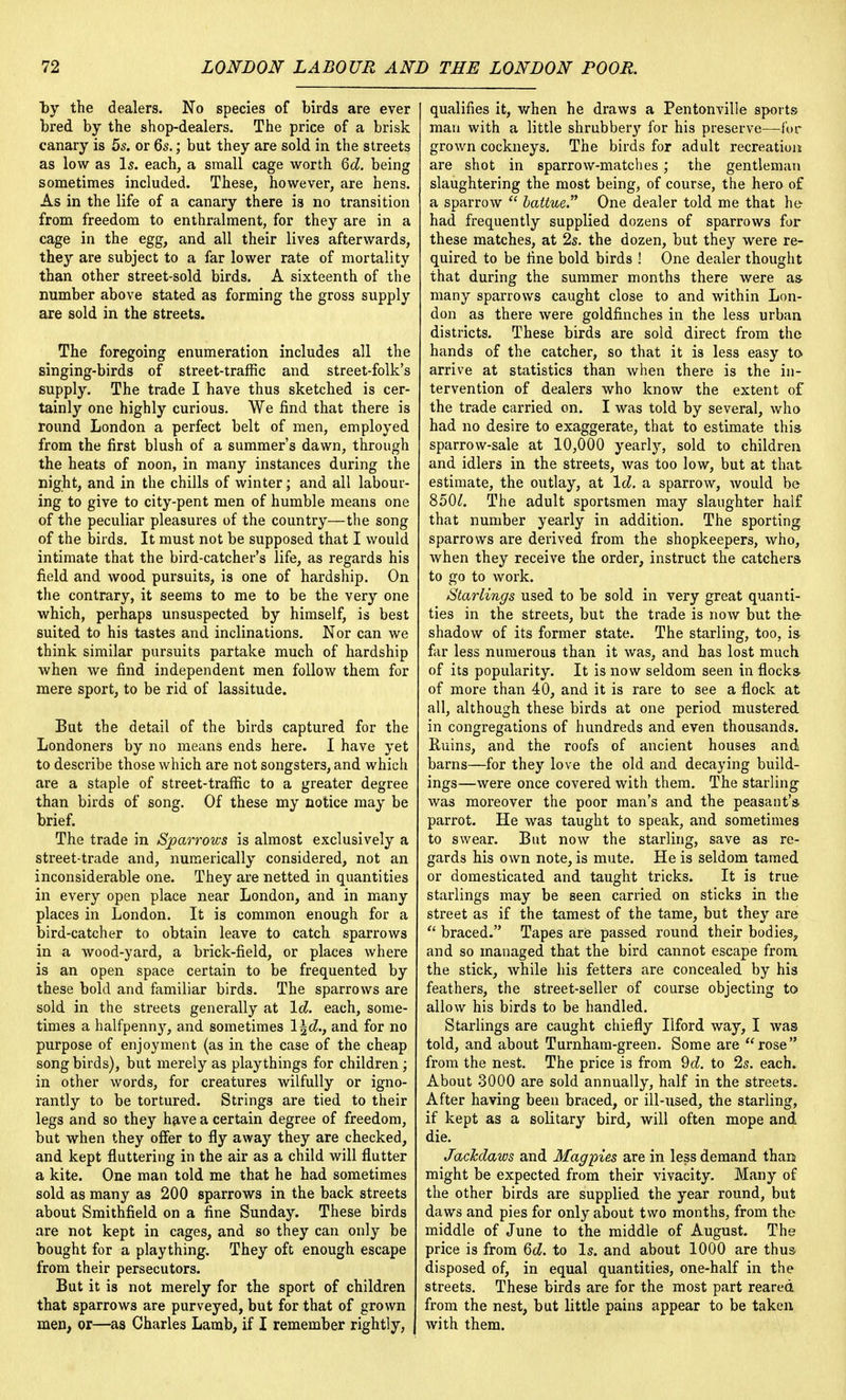by the dealers. No species of birds are ever bred by the shop-dealers. The price of a brisk canary is 5s. or 6s.; but they are sold in the streets as low as Is. each, a small cage worth 6d. being sometimes included. These, however, are hens. As in the life of a canary there is no transition from freedom to enthralment, for they are in a cage in the egg, and all their lives afterwards, they are subject to a far lower rate of mortality than other street-sold birds. A sixteenth of the number above stated as forming the gross supply are sold in the streets. The foregoing enumeration includes all the singing-birds of street-traffic and street-folk's supply. The trade I have thus sketched is cer- tainly one highly curious. We find that there is round London a perfect belt of men, employed from the first blush of a summer's dawn, through the heats of noon, in many instances during the night, and in the chills of winter; and all labour- ing to give to city-pent men of humble means one of the peculiar pleasures of the country—the song of the birds. It must not be supposed that I would intimate that the bird-catcher's life, as regards his field and wood pursuits, is one of hardship. On the contrary, it seems to me to be the very one which, perhaps unsuspected by himself, is best suited to his tastes and inclinations. Nor can we think similar pursuits partake much of hardship when we find independent men follow them for mere sport, to be rid of lassitude. But the detail of the birds captured for the Londoners by no means ends here. I have yet to describe those which are not songsters, and which are a staple of street-traffic to a greater degree than birds of song. Of these my notice may be brief. The trade in Sparrows is almost exclusively a street-trade and, numerically considered, not an inconsiderable one. They are netted in quantities in every open place near London, and in many places in London. It is common enough for a bird-catcher to obtain leave to catch sparrows in a wood-yard, a brick-field, or places where is an open space certain to be frequented by these bold and familiar birds. The sparrows are sold in the streets generally at Id. each, some- times a halfpenny, and sometimes \\d., and for no purpose of enjoyment (as in the case of the cheap songbirds), but merely as playthings for children; in other words, for creatures wilfully or igno- rantly to be tortured. Strings are tied to their legs and so they have a certain degree of freedom, but when they offer to fly away they are checked, and kept fluttering in the air as a child will flutter a kite. One man told me that he had sometimes sold as many as 200 sparrows in the back streets about Smithfield on a fine Sunday. These birds are not kept in cages, and so they can only be bought for a plaything. They oft enough escape from their persecutors. But it is not merely for the sport of children that sparrows are purveyed, but for that of grown men, or—as Charles Lamb, if I remember rightly, qualifies it, when he draws a Pentonville sports man with a little shrubbery for his preserve—for grown cockneys. The birds for adult recreation are shot in sparrow-matches ; the gentleman slaughtering the most being, of course, the hero of a sparrow  battue. One dealer told me that he had frequently supplied dozens of sparrows for these matches, at 2s. the dozen, but they were re- quired to be fine bold birds ! One dealer thought that during the summer months there were as many sparrows caught close to and within Lon- don as there were goldfinches in the less urban districts. These birds are sold direct from the hands of the catcher, so that it is less easy to arrive at statistics than when there is the in- tervention of dealers who know the extent of the trade carried on. I was told by several, who had no desire to exaggerate, that to estimate this sparrow-sale at 10,000 yearly, sold to children and idlers in the streets, was too low, but at that estimate, the outlay, at Id. a sparrow, Avould be 8501. The adult sportsmen may slaughter half that number yearly in addition. The sporting sparrows are derived from the shopkeepers, who, when they receive the order, instruct the catchers to go to work. Starlings used to be sold in very great quanti- ties in the streets, but the trade is now but the shadow of its former state. The starling, too, is far less numerous than it was, and has lost much of its popularity. It is now seldom seen in flocks of more than 40, and it is rare to see a flock at all, although these birds at one period mustered in congregations of hundreds and even thousands. Ruins, and the roofs of ancient houses and barns—for they love the old and decaying build- ings—were once covered with them. The starling was moreover the poor man's and the peasant's- parrot. He was taught to speak, and sometimes to swear. But now the starling, save as re- gards his own note, is mute. He is seldom tamed or domesticated and taught tricks. It is true starlings may be seen carried on sticks in the street as if the tamest of the tame, but they are  braced. Tapes are passed round their bodies, and so managed that the bird cannot escape from the stick, while his fetters are concealed by his feathers, the street-seller of course objecting to allow his birds to be handled. Starlings are caught chiefly Ilford way, I was told, and about Turnham-green. Some are rose from the nest. The price is from 9d. to 2s. each. About 3000 are sold annually, half in the streets. After having been braced, or ill-used, the starling, if kept as a solitary bird, will often mope and die. Jackdaws and Magpies are in less demand than might be expected from their vivacity. Many of the other birds are supplied the year round, but daws and pies for only about two months, from the middle of June to the middle of August. The price is from 6d. to Is. and about 1000 are thus disposed of, in equal quantities, one-half in the streets. These birds are for the most part reared from the nest, but little pains appear to be taken with them.