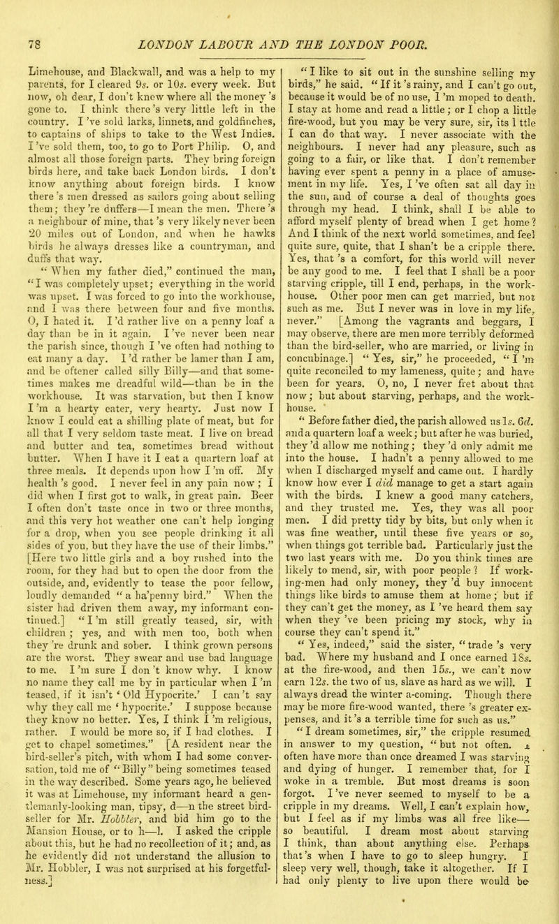 Limehouse, and Blackwall, and was a help to my parents, for I cleared 9s. or 10s. every week. But now, oh dear, I don't knew where all the money's gone to. I think there's very little left in the country. I've sold larks, linnets, and goldfinches, to captains of ships to take to the West Indies. I've sold them, too, to go to Port Philip. 0, and almost all those foreign parts. They bring foreign birds here, and take back London birds. I don't know anything about foreign birds. I know there's men dressed as sailors going about selling them; they're duffers—I mean the men. There's a neighbour of mine, that's very likely never been 20 miles out of London, and when he hawks birds he always dresses like a countryman, and dun's that way.  When my father died, continued the man, '•'I was completely upset; everything in the world was upset. I was forced to go into the workhouse, and I was there between four and five months. <), I hated it. I'd rather live on a penny loaf a day than be in it again. I've never been near the parish since, though I've often had nothing to eat many a day. I'd rather be lamer than I am, and be oftener called silly Billy—and that some- times makes me dreadful wild—than be in the workhouse. It was starvation, but then I know I'm a hearty eater, very hearty. Just now I know I could eat a shilling plate of meat, but for all that I very seldom taste meat. I live on bread and butter and tea, sometimes bread without butter. When I have it I eat a quartern loaf at three meals. It depends upon how I'm off. My health's good. I never feel in any pain now ; I did when I first got to walk, in great pain. Beer I often don't taste once in two or three months, and this very hot weather one can't help longing for a drop, when you see people drinking it all sides of you, but they have the use of their limbs. | Here two little girls and a boy rushed into the room, for they had but to open the door from the outside, and, evidently to tease the poor fellow, loudly demanded  a ha'penny bird. When the sister had driven them away, my informant con- tinued.]  I'm still greatly teased, sir, with children ; yes, and with men too, both when they 're drunk and sober. I think grown persons are the worst. They swear and use bad language to me. I'm sure I don't know why. I know no name they call me by in particular when I'm teased, if it isn't ' Old Hypocrite.' I can't say why they call me ' hypocrite.' I suppose because they know no better. Yes, I think I'm religious, rather. I would be more so, if I had clothes. I get to chapel sometimes. [A resident near the bird-seller's pitch, with whom I had some conver- sation, told me of  Billy being sometimes teased in the way described. Some years ago, he believed it was at Limehouse, my informant heard a gen- tlemanly-looking man, tipsy, d—n the street bird- seller for Mr. Hohbler, and bid him go to the Mansion House, or to h—1. I asked the cripple about this, but he had no recollection of it; and, as he evidently did not understand the allusion to Mr. Hobbler, I was not surprised at his forgetfnl- ness.] I  I like to sit out in the sunshine selling my birds, he said. u If it's rainy, and I can't go out, because it would be of no use, 1 'm moped to death. I stay at home and read a little; or I chop a little fire-wood, but you may be very sure, sir, its 1 ttle I can do that way. I never associate with the neighbours. I never had any pleasure, such as going to a fair, or like that. I don't remember having ever spent a penny in a place of amuse- ment in my life. Yes, I've often sat all day in the sun, and of course a deal of thoughts goes through my head. I think, shall I be able to afford myself plenty of bread when I get home ? And I think of the next world sometimes, and feel quite sure, quite, that I shan't be a cripple there. Yes, that's a comfort, for this world will never be any good to me. I feel that I shall be a poor starving cripple, till I end, perhaps, in the work- house. Other poor men can get married, but not such as me. But I never was in love in my life, never. [Among the vagrants and beggars, I may observe, there are men more terribly deformed than the bird-seller, who are married, or living in concubinage.]  Yes, sir, he proceeded,  I'm quite reconciled to my lameness, quite; and have been for years. 0, no, I never fret about that now; but about starving, perhaps, and the work- house.  Before father died, the parish allowed us Is. 6d. and a quartern loaf a week; but after he was buried, they'd allow me nothing; they'd only admit me into the house. I hadn't a penny allowed to me when I discharged myself and came out. I hardly know how ever I did manage to get a start again with the birds. I knew a good many catchers, and they trusted me. Yes, they was all poor men. I did pretty tidy by bits, but only when it was fine weather, until these five years or so, when things got terrible bad. Particularly just the two last years with me. Do you think times are likely to mend, sir, with poor people 1 If work- ing-men had only money, they'd buy innocent things like birds to amuse them at home; but if they can't get the money, as I've heard them say when they've been pricing my stock, why in course they can't spend it. * Yes, indeed, said the sister,  trade's very bad. Where my husband and I once earned 18s. at the fire-wood, and then 15s., Ave can't now earn 12s. the two of us, slave as hard as we will. I always dread the winter a-coming. Though there may be more fire-wood wanted, there *s greater ex- penses, and it's a terrible time for such as us.  I dream sometimes, sir, the cripple resumed in answer to my question,  but not often. % often have more than once dreamed I was starving and dying of hunger. I remember that, for I woke in a tremble. But most dreams is soon forgot. I've never seemed to myself to be a cripple in my dreams. Well, I can't explain how, but I feel as if my limbs was all free like— so beautiful. I dream most about starving I think, than about anything else. Perhaps that's when I have to go to sleep hungry. I sleep very well, though, take it altogether. If I had only plenty to live upon there would be-